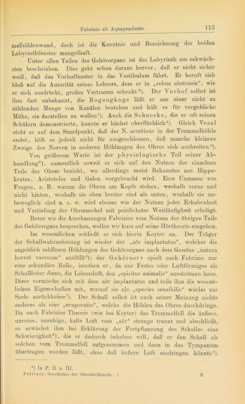 melhöhlenwand, doch ist die Kenntnis und Bezeichnung dei beiden Labyrinthfenster mangelhaft. Unter allen Teilen des Gehörorgans ist das Labyrinth am schwäch- sten beschrieben. Dies geht schon daraus hervor, daß er nicht sicher weiß, daß das Vorhoffenster in das Vestibulum führt. Er beruft sich bloß auf die Autorität seines Lehrers, dem er in „rebus abstrusis“, wie er sich ausdrückt, großes Vertrauen schenkt2). Der Vorhof selbst ist ihm fast unbekannt, die Bogengänge läßt er aus einer nicht zu zählenden Menge von Kanälen bestehen und hält es für vergebliche Mühe, sie darstellen zu wollen3). Auch die Schnecke, die er oft seinen Schülern demonstrierte, kannte er höchst oberflächlich4). Gleich Vesal steht er auf dem Standpunkt, daß der N. acusticus in der Trommelhöhle endet, hält es jedoch nicht für ausgeschlossen, daß manche kleinere Zweite des Nerven in anderen Höhlungen des Ohres sich ausbreiten5). Von größerem Werte ist der physiologische Teil seiner Ab- handlung*), namentlich soweit er sich auf den Nutzen der einzelnen Teile des Ohres bezieht, wo allerdings meist Bekanntes aus Hippo- krates, Aristoteles und Galen vorgebracht wird. Eine Unmasse von Fragen, z. B. warum die Ohren am Kopfe stehen, weshalb vorne und nicht hinten, weshalb sie oben breiter sind als unten, weshalb sie un- beweglich sind u. s. w. wird ebenso wie der Nutzen jeder Erhabenheit und Vertiefung der Ohrmuschel mit peinlichster Weitläufigkeit erledigt. Bevor wir die Anschauungen Fabrizios vom Nutzen der übrigen Teile des Gehörorgans besprechen, wollen wir kurz auf seine Hörtheorie eingehen. Im wesentlichen schließt er sich hierin Koyter an. Der Träger der Schallwahrnehmung ist wieder der „aer implantatus“, welcher die angeblich zahllosen Höhlungen des Gehörorgans nach dem Gesetze „natura horret vaccuum“ ausfüllt6); der Gehörnerv spielt nach Fabrizio nur eine sekundäre Rolle, insofern er, da nur Festes oder Luftförmiges als Schallleiter diene, die Lebensluft, den „Spiritus animalis“ ausströmen lasse. Diese vermische sich mit dem aer implantatus und teile ihm die wesent- lichen Eigenschaften mit, worauf sie als „species sensibilis“ wieder zur Seele zurückkehre ')• Der Schall selbst ist nach seiner Meinung nichts anderes als eine „evaporatio“, welche die Höhlen des Ohres durchdringe. Da nach Fabrizios Theorie (wie bei Koyter) das Trommelfell die äußere, unreine, unruhige, kalte Luft vom „aer“ strenge trennt und abschließt, so erwächst ihm bei Erklärung der Fortpflanzung des Schalles eine Schwierigkeit8), die er dadurch beheben will, daß er den Schall als solchen vom Trommelfell aufgenommen und dann in das Tympanum übertragen werden läßt, ohne daß äußere Luft eindringen könnte9). *) In P. II u. III. Politzer, Geschichte der Ohrenheilkunde. I. 8