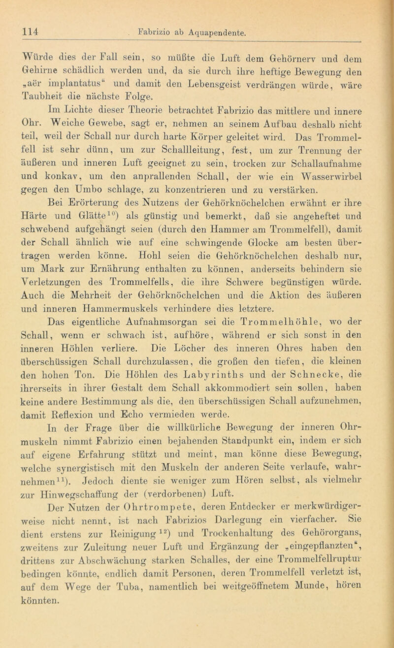 Würde dies der Fall sein, so müßte die Luft dem Gehörnerv und dem Gehirne schädlich werden und, da sie durch ihre heftige Bewegung den „aer implantatus und damit den Lebensgeist verdrängen würde, wäre Taubheit die nächste Folge. Im Lichte dieser Theorie betrachtet Fabrizio das mittlere und innere Ohr. Weiche Gewebe, sagt er, nehmen an seinem Aufbau deshalb nicht teil, weil der Schall nur durch harte Körper geleitet wird. Das Trommel- fell ist sehr dünn, um zur Schallleitung, fest, um zur Trennung der äußeren und inneren Luft geeignet zu sein, trocken zur Schallaufnahme und konkav, um den anprallenden Schall, der wie ein Wasserwirbel gegen den Umbo schlage, zu konzentrieren und zu verstärken. Bei Erörterung des Nutzens der Gehörknöchelchen erwähnt er ihre Härte und Glätte10) als günstig und bemerkt, daß sie angeheftet und schwebend aufgehängt seien (durch den Hammer am Trommelfell), damit der Schall ähnlich wie auf eine schwingende Glocke am besten über- tragen werden könne. Hohl seien die Gehörknöchelchen deshalb nur, um Mark zur Ernährung enthalten zu können, anderseits behindern sie Verletzungen des Trommelfells, die ihre Schwere begünstigen würde. Auch die Mehrheit der Gehörknöchelchen und die Aktion des äußeren und inneren Hammermuskels verhindere dies letztere. Das eigentliche Aufnahmsorgan sei die Trommelhöhle, wo der Schall, wenn er schwach ist, auf höre, während er sich sonst in den inneren Höhlen verliere. Die Löcher des inneren Ohres haben den überschüssigen Schall durchzulassen, die großen den tiefen, die kleinen den hohen Ton. Die Höhlen des Labyrinths und der Schnecke, die ihrerseits in ihrer Gestalt dem Schall akkommodiert sein sollen, haben keine andere Bestimmung als die, den überschüssigen Schall aufzunehmen, damit Reflexion und Echo vermieden werde. In der Frage über die willkürliche Bewegung der inneren Ohr- muskeln nimmt Fabrizio einen bejahenden Standpunkt ein, indem er sich auf eigene Erfahrung stützt und meint, man könne diese Bewegung, welche synergistisch mit den Muskeln der anderen Seite verlaufe, wahr- nehmen11). Jedoch diente sie weniger zum Hören selbst, als vielmehr zur Hinwegschaffung der (verdorbenen) Luft. Der Nutzen der Ohrtrompete, deren Entdecker er merkwürdiger- weise nicht nennt, ist nach Fabrizios Darlegung ein vierfacher. Sie dient erstens zur Reinigung12) und Trockenhaltung des Gehörorgans, zweitens zur Zuleitung neuer Luft und Ergänzung der „eingepflanzten , drittens zur Abschwächung starken Schalles, der eine Trommelfellruptur bedingen könnte, endlich damit Personen, deren Trommelfell verletzt ist, auf dem Wege der Tuba, namentlich bei weitgeöflnetem Munde, hören könnten.