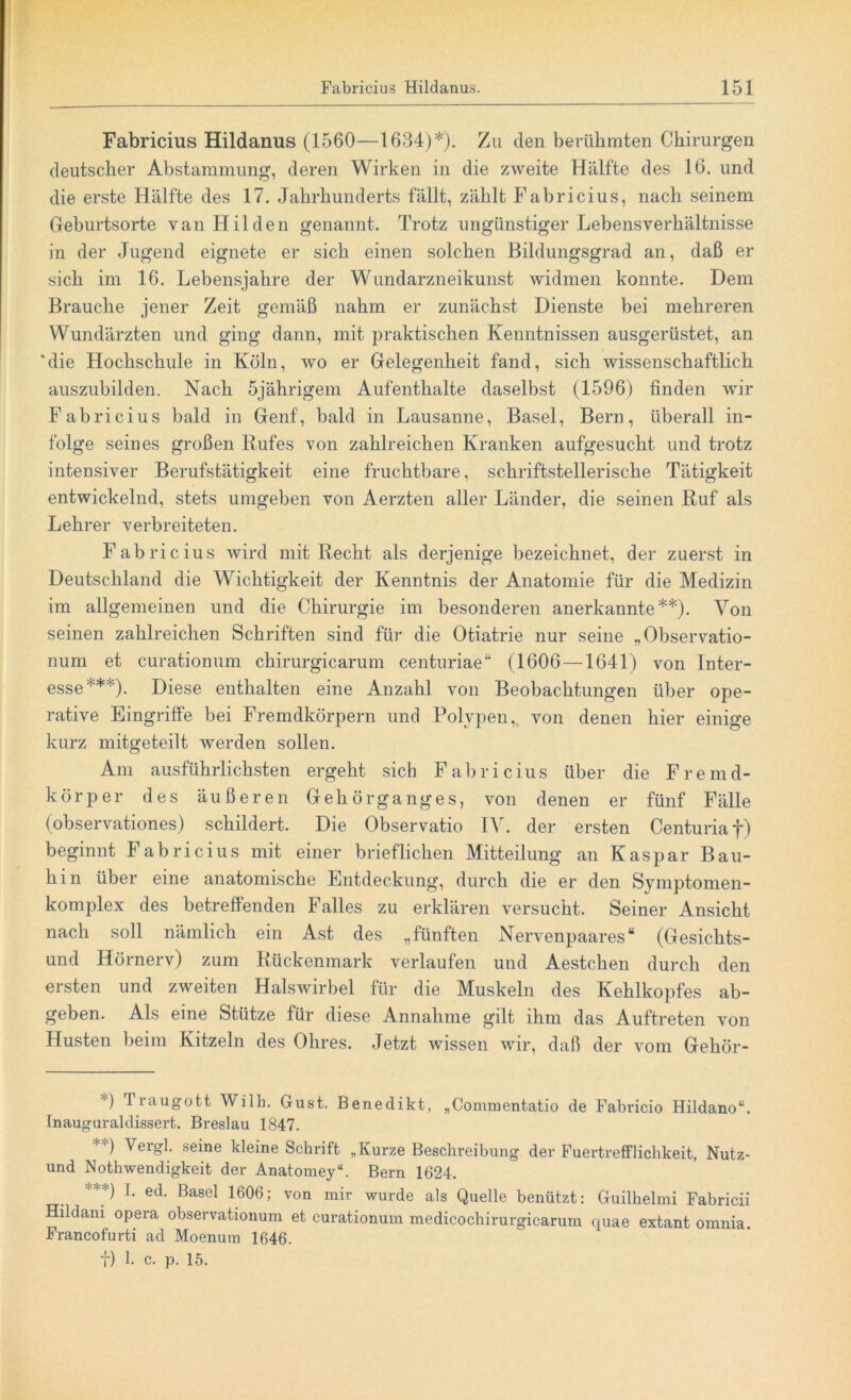 Fabricius Hildanus (1560—1634)*). Zu den berühmten Chirurgen deutscher Abstammung, deren Wirken in die zweite Hälfte des 16. und die erste Hälfte des 17. Jahrhunderts fällt, zählt Fabricius, nach seinem Geburtsorte van Hilden genannt. Trotz ungünstiger Lebensverhältnisse in der Jugend eignete er sich einen solchen Bildungsgrad an, daß er sich im 16. Lebensjahre der Wundarzneikunst widmen konnte. Dem Brauche jener Zeit gemäß nahm er zunächst Dienste bei mehreren Wundärzten und ging dann, mit praktischen Kenntnissen ausgerüstet, an ‘die Hochschule in Köln, wo er Gelegenheit fand, sich wissenschaftlich auszubilden. Nach 5jährigem Aufenthalte daselbst (1596) finden wir Fabricius bald in Genf, bald in Lausanne, Basel, Bern, überall in- folge seines großen Rufes von zahlreichen Kranken aufgesucht und trotz intensiver Berufstätigkeit eine fruchtbare, schriftstellerische Tätigkeit entwickelnd, stets umgeben von Aerzten aller Länder, die seinen Ruf als Lehrer verbreiteten. Fabricius wird mit Recht als derjenige bezeichnet, der zuerst in Deutschland die Wichtigkeit der Kenntnis der Anatomie für die Medizin im allgemeinen und die Chirurgie im besonderen anerkannte**). Von seinen zahlreichen Schriften sind für die Otiatrie nur seine „Observatio- num et curationum chirurgicarum centuriae“ (1606 —1641) von Inter- esse***). Diese enthalten eine Anzahl von Beobachtungen über ope- rative Eingriffe bei Fremdkörpern und Polypen, von denen hier einige kurz mitgeteilt werden sollen. Am ausführlichsten ergeht sich Fabricius über die Fremd- körper des äußeren Gehörganges, von denen er fünf Fälle (observationes) schildert. Die Observatio IV. der ersten Centuriaf) beginnt Fabricius mit einer brieflichen Mitteilung an Kaspar Bau- hin über eine anatomische Entdeckung, durch die er den Symptomen- komplex des betreffenden Falles zu erklären versucht. Seiner Ansicht nach soll nämlich ein Ast des „fünften Nervenpaares“ (Gesichts- und Hörnerv) zum Rückenmark verlaufen und Aestchen durch den ersten und zweiten Halswirbel für die Muskeln des Kehlkopfes ab- geben. Als eine Stütze für diese Annahme gilt ihm das Auftreten von Husten beim Kitzeln des Ohres. Jetzt wissen wir, daß der vom Gehör- ) Traugott Wilh. Gust. Benedikt, „Commentatio de Fabricio Hildano“. Inauguraldissert. Breslau 1847. **) YerSl seine kleine Schrift „Kurze Beschreibung der Fuertrefflichkeit, Nutz- und Nothwendigkeit der Anatomey“. Bern 1624. ***) T- ed- Basel 1606; von mh wurde als Quelle benützt: Guilhelmi Fabricii Hildani opera observationum et curationum medicochirurgicarum quae extant omnia Francofurti ad Moenum 1646. t) 1- c. p. 15.