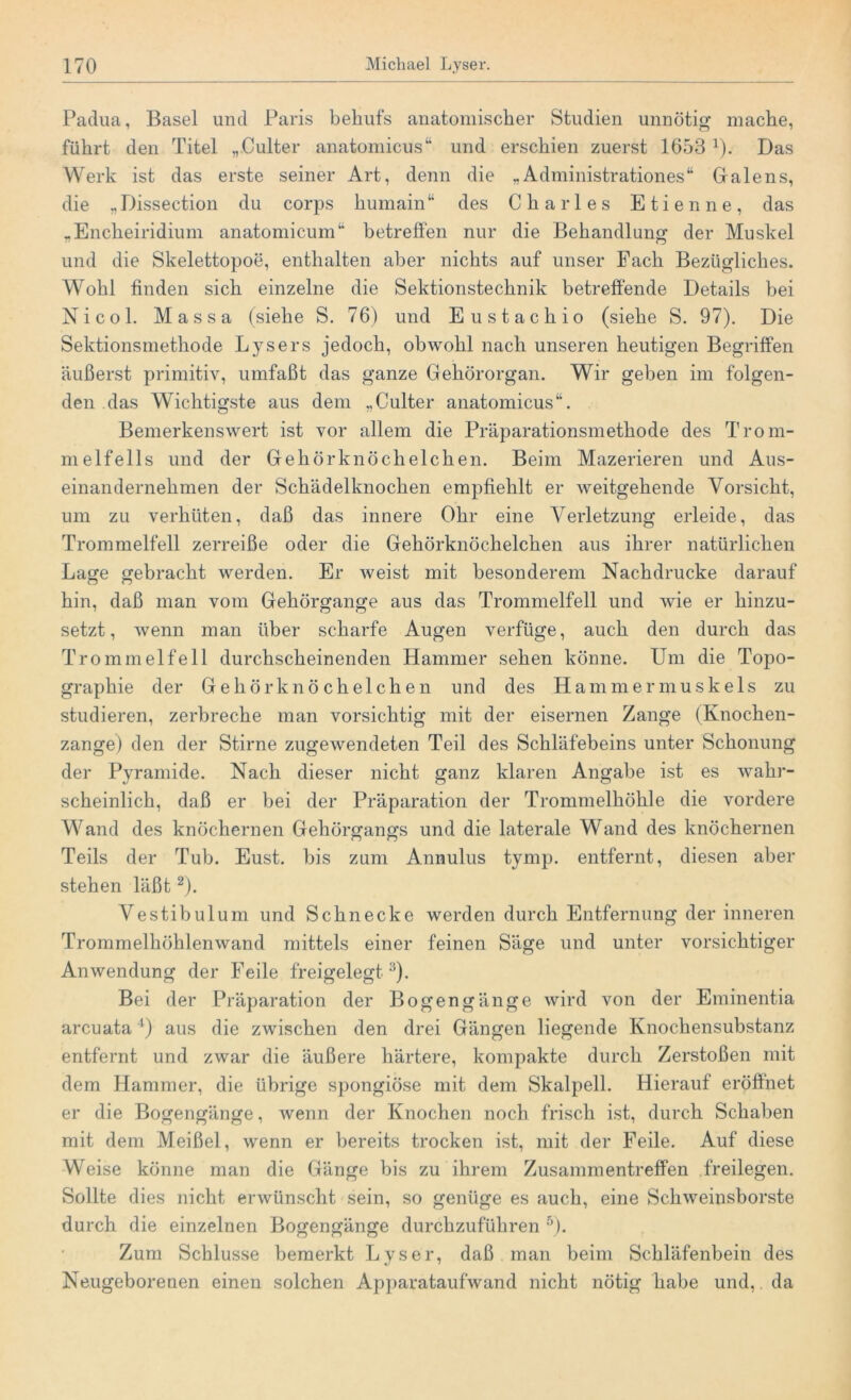 Padua, Basel und Paris behufs anatomischer Studien unnötig mache, führt den Titel „Culter anatomicus“ und erschien zuerst 1653 1). Das Werk ist das erste seiner Art, denn die „Administrationes“ Galens, die „ Dissection du corps humain“ des Charles Etienne, das „Encheiridium anatomicum“ betreffen nur die Behandlung der Muskel und die Skelettopoe, enthalten aber nichts auf unser Fach Bezügliches. Wohl finden sich einzelne die Sektionstechnik betreffende Details bei Nicol. Massa (siehe S. 76) und Eustachio (siehe S. 97). Die Sektionsmethode Lysers jedoch, obwohl nach unseren heutigen Begriffen äußerst primitiv, umfaßt das ganze Gehörorgan. Wir geben im folgen- den das Wichtigste aus dem „Culter anatomicus“. Bemerkenswert ist vor allem die Präparationsmethode des Trom- melfells und der Gehörknöchelchen. Beim Mazerieren und Aus- einandernehmen der Schädelknochen empfiehlt er weitgehende Vorsicht, um zu verhüten, daß das innere Ohr eine ÄVrletzung erleide, das Trommelfell zerreiße oder die Gehörknöchelchen aus ihrer natürlichen Lage gebracht werden. Er weist mit besonderem Nachdrucke darauf hin, daß man vom Gehörgange aus das Trommelfell und wie er hinzu- setzt, wenn man über scharfe Augen verfüge, auch den durch das Trommelfell durchscheinenden Hammer sehen könne. Um die Topo- graphie der Gehörknöchelchen und des Hammermuskels zu studieren, zerbreche man vorsichtig mit der eisernen Zange (Knochen- zange) den der Stirne zugewendeten Teil des Schläfebeins unter Schonung der Pyramide. Nach dieser nicht ganz klaren Angabe ist es wahr- scheinlich, daß er bei der Präparation der Trommelhöhle die vordere Wand des knöchernen Gehörgangs und die laterale Wand des knöchernen Teils der Tub. Eust. bis zum Annulus tymp. entfernt, diesen aber stehen läßt2). Vestibulum und Schnecke werden durch Entfernung der inneren Trommelhöhlenwand mittels einer feinen Säge und unter vorsichtiger Anwendung der Feile freigelegt3). Bei der Präparation der Bogengänge wird von der Eminentia arcuata4) aus die zwischen den drei Gängen liegende Knochensubstanz entfernt und zwar die äußere härtere, kompakte durch Zerstoßen mit dem Hammer, die übrige spongiöse mit dem Skalpell. Hierauf eröffnet er die Bogengänge, wenn der Knochen noch frisch ist, durch Schaben mit dem Meißel, wenn er bereits trocken ist, mit der Feile. Auf diese Weise könne man die Gänge bis zu ihrem Zusammentreffen freilegen. Sollte dies nicht erwünscht sein, so genüge es auch, eine Schweinsborste durch die einzelnen Bogengänge durchzuführen 5). Zum Schlüsse bemerkt Lyser, daß man beim Schläfenbein des Neugeborenen einen solchen Apparataufwand nicht nötig habe und, da