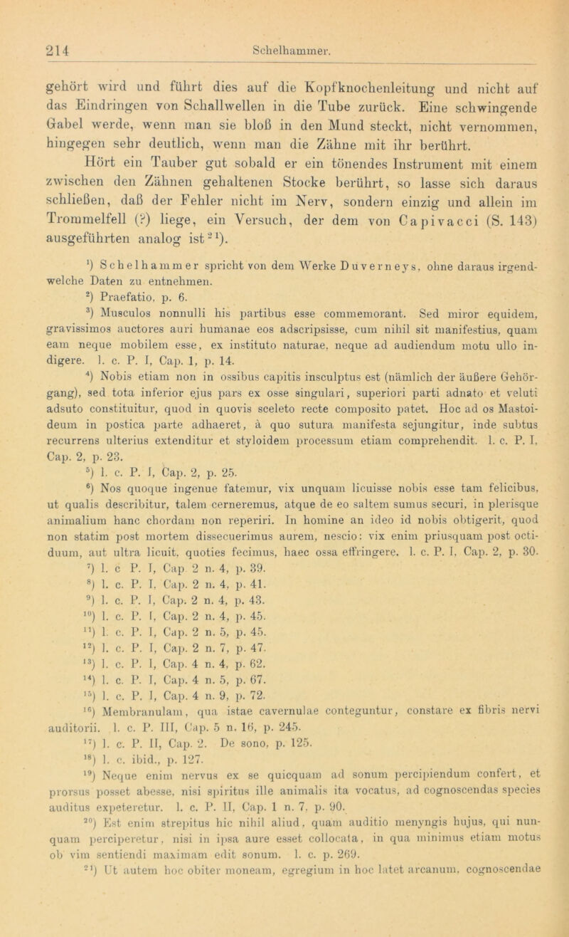 gehört wird und führt dies auf die Kopfknochenleitung und nicht auf das Eindringen von Schallwellen in die Tube zurück. Eine schwingende Gabel werde, wenn man sie bloß in den Mund steckt, nicht vernommen, hingegen sehr deutlich, wenn man die Zähne mit ihr berührt. Hört ein Tauber gut sobald er ein tönendes Instrument mit einem zwischen den Zähnen gehaltenen Stocke berührt, so lasse sich daraus schließen, daß der Fehler nicht im Nerv, sondern einzig und allein im Trommelfell (?) liege, ein Versuch, der dem von Capivacci (S. 143) ausgeführten analog ist21). *) Schelhammer spricht von dem Werke Diiverneys, ohne daraus irgend- welche Daten zu entnehmen. 2) Praefatio, p. 6. 3) Musculos nonnulli his partibus esse commemorant. Sed miror equidem, gravissimos auctores auri humanae eos adscripsisse, cum nihil sit manifestius, quam eam neque mobilem esse, ex instituto naturae, neque ad audiendum motu ullo in- digere. 1. c. P. I, Cap. 1, p. 14. 4) Nobis etiam non in ossibus capitis insculptus est (nämlich der äußere Gehör- gang), sed tota inferior ejus pars ex osse singulari, superiori parti adnato et veluti adsuto constituitur, quod in quovis sceleto recte composito patet. Hoc ad os Mastoi- deum in postica parte adhaeret, ä quo sutura manifesta sejungitur, inde subtus recurrens ulterius extenditur et styloidem processum etiam comprehendit. 1. c. P. I, Cap. 2, p. 23. 5) 1. c. P. 1, Cap. 2, p. 25. 6) Nos quoque ingenue fatemur, vix unquam licuisse nobis esse tarn felicibus, ut qualis describitur, talem cerneremus, atque de eo saltem sumus securi, in plerisque animalium hanc chordam non reperiri. In homine an ideo id nobis obtigerit, quod non statim post mortem dissecuerimus aurem, nescio: vix enim priusquam post octi- duum, aut ultra licuit, quoties fecimus, liaec ossa eifringere. 1. c. P. I, Cap. 2, p. 30. 7) 1. c P. I, Cap 2 n. 4, p. 39. 8) 1. c. P. I. Cap. 2 n. 4, p. 41. 9) 1. c. P. I, Cap. 2 n. 4, p. 43. lü) 1. c. P. I, Cap. 2 n. 4, p. 45. n) 1. c. P. I, Cap. 2 n. 5, p. 45. 12) 1. c. P. I, Cap. 2 n. 7, p. 47. 13) 1. c. P. 1, Cap. 4 n. 4, p. 62. u) 1. c. P. I, Cap. 4 n. 5, p. 67. 15) 1. c. P. I, Cap. 4 n. 9, p. 72. 16) Membranulam, qua istae cavernulae conteguntur, constare ex fibris nervi auditorii. 1. c. P. III, Cap. 5 n. 16, p. 245. 17) 1. c. P. II, Cap. 2. De sono, p. 125. 18) 1. c. ibid., p. 127. 19) Neque enim nervus ex se quicquam ad sonum percipiendum confert, et prorsus posset abesse, nisi spiritus ille animalis ita vocatus, nd cognoscendas species auditus expeteretur. 1. c. P. II, Cap. 1 n. 7, p. 90. 20) Est enim strepitus hic nihil aliud, quam auditio menyngis hujus, qui nun- quam perciperetur, nisi in ipsa aure esset collocala, in qua minimus etiam motus ob vim sentiendi maximam edit sonum. 1. c. p. 269. 21) Ut autem hoc obiter moneam, egregium in hoc latet arcanum, cognoscendae