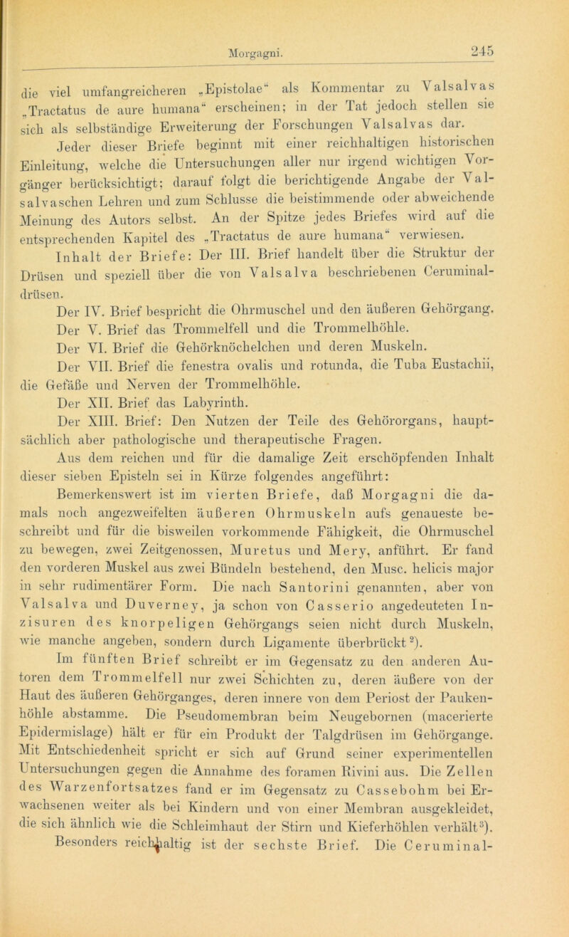 die viel umfangreicheren „Epistolae“ als Kommentar zu Valsalvas „Tractatus de aure humana“ erscheinen; in der Tat jedoch stellen sie sich als selbständige Erweiterung der Forschungen Valsalvas dar. Jeder dieser Briefe beginnt mit einer reichhaltigen historischen Einleitung, welche die Untersuchungen aller nur irgend wichtigen Vor- gänger berücksichtigt; darauf folgt die berichtigende Angabe der Val- salvaschen Lehren und zum Schlüsse die beistimmende oder abweichende Meinung des Autors selbst. An der Spitze jedes Briefes wird auf die entsprechenden Kapitel des „Tractatus de aure humana verwiesen. Inhalt der Briefe: Der III. Brief handelt über die Struktur der Drüsen und speziell über die von Vals ulva beschriebenen Gerummal- drüsen. Der IV. Brief bespricht die Ohrmuschel und den äußeren Gehörgang. Der V. Brief das Trommelfell und die Trommelhöhle. Der VI. Brief die Gehörknöchelchen und deren Muskeln. Der VII. Brief die fenestra ovalis und rotunda, die Tuba Eustachii, die Gefäße und Nerven der Trommelhöhle. Der XII. Brief das Labyrinth. Der XIII. Brief: Den Nutzen der Teile des Gehörorgans, haupt- sächlich aber pathologische und therapeutische Fragen. Aus dem reichen und für die damalige Zeit erschöpfenden Inhalt dieser sieben Episteln sei in Kürze folgendes angeführt: Bemerkenswert ist im vierten Briefe, daß Morgagni die da- mals noch angezweifelten äußeren Ohrmuskeln aufs genaueste be- schreibt und für die bisweilen vorkommende Fähigkeit, die Ohrmuschel zu bewegen, zwei Zeitgenossen, Muretus und Mery, anführt. Er fand den vorderen Muskel aus zwei Bündeln bestehend, den Muse, helicis major in sehr rudimentärer Form. Die nach Santorini genannten, aber von Valsalva und Duverney, ja schon von Casserio angedeuteten In- zisuren des knorpeligen Gehörgangs seien nicht durch Muskeln, wie manche angeben, sondern durch Ligamente überbrückt2). Im fünften Brief schreibt er im Gegensatz zu den anderen Au- toren dem Trommelfell nur zwei Schichten zu, deren äußere von der Haut des äußeren Gehörganges, deren innere von dem Periost der Pauken- höhle abstamme. Die Pseudomembran beim Neugebornen (macerierte Epidermislage) hält er für ein Produkt der Talgdrüsen im Gehörgange. Mit Entschiedenheit spricht er sich auf Grund seiner experimentellen Untersuchungen gegen die Annahme des foramen Rivini aus. Die Zellen des Warzenfortsatzes fand er im Gegensatz zu Cassebohm bei Er- wachsenen weiter als bei Kindern und von einer Membran ausgekleidet, die sich ähnlich wie die Schleimhaut der Stirn und Kieferhöhlen verhält3). Besonders reichhaltig ist der sechste Brief. Die Ceruminal-