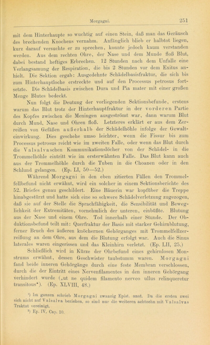 mit dem Hinterhaupte so wuchtig auf einen Stein, daß man das Geräusch des brechenden Knochens vernahm. Anfänglich blieb er halbtot liegen, kurz darauf versuchte er zu sprechen, konnte jedoch kaum verstanden werden. Aus dem rechten Ohre, der Nase und dem Munde floß Blut, dabei bestand heftiges Erbrechen. 12 Stunden nach dem Unfälle eine Verlangsamung der Respiration, die bis 2 Stunden vor dem Exitus an- hielt. Die Sektion ergab: Ausgedehnte Schädelbasisfraktur, die sich bis zum Hinterhauptloche erstreckte und auf den Processus petrosus fort- setzte. Die Schädelbasis zwischen Dura und Pia mater mit einer großen Menge Blutes bedeckt. Nun folo-t die Deutung der vorliegenden Sektionsbefunde, erstens warum das Blut trotz der Hinterhauptfraktur in der vorderen Partie des Kopfes zwischen die Meningen ausgeströmt war, dann warum Blut durch Mund, Nase und Ohren floß. Letzteres erklärt er aus dem Zer- reißen von Gefäßen außerhalb der Schädelhöhle infolge der Gewalt- einwirkung. Dies geschehe umso leichter, wenn die Fissur bis zum Processus petrosus reicht wie im zweiten Falle, oder wenn das Blut durch die Valsalvasehen Kommunikationslöcher von der Schädel- in die Trommelhöhle eintritt wie im ersterwähnten Falle. Das Blut kann auch aus der Trommelhöhle durch die Tuben in die Choanen oder in den Schlund gelangen. (Ep. LI, 50 — 52.) Während Morgagni in den eben zitierten Fällen den Trommel- fellbefund nicht erwähnt, wird ein solcher in einem Sektionsberichte des 52. Briefes genau geschildert. Eine Bäuerin war kopfüber die Treppe hinabgestürzt und hatte sich eine so schwere Schädelverletzung zugezogen, daß sie auf der Stelle die Sprachfähigkeit, die Sensibilität und Beweg- lichkeit der Extremitäten, vornehmlich der unteren, einbüßte. Blutung aus der Nase und einem Ohre. Tod innerhalb einer Stunde. Der Ob- duktionsbefund teilt mit: Querfraktur der Basis mit starker Gehirnblutung, ferner Bruch des äußeren knöchernen Gehörganges mit Trommelfellzer- reißung an dem Ohre, aus dem die Blutung erfolgt war. Auch die Sinus laterales waren eingerissen und das Kleinhirn verletzt. (Ep. LI1, 25.) Schließlich wird in Kürze der Ohrbefund eines gehirnlosen Mon- strums erwähnt, dessen Geschwister taubstumm waren. Morgagni fand beide inneren Gehörgänge durch eine feste Membran verschlossen, durch die der Eintritt eines Nervenfilamentes in den inneren Gehörgang verhindert wurde („ut ne quidem filamento nerveo ullus relinqueretur transitous“). (Ep. XLVIII, 48.) q Im ganzen schrieb Morgagni zwanzig Epist. anat. Da die ersten zwei sich nicht aut \ alsalva beziehen, so sind nur die weiteren achtzehn mit Yalsalvas Traktat vereinigt.