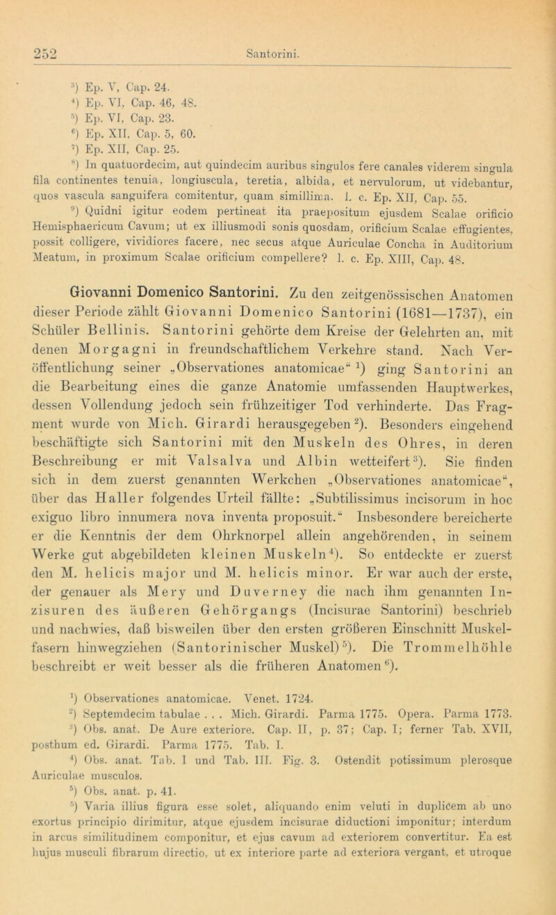 Santorini. 9 KO -j O — 3) Ep. V, Cap. 24. 4) Ep. VI, Cap. 46, 48. 5) Ep. VI, Cap. 23. 6) Ep. XII. Cap. 5, 60. 7) Ep. XII, Cap. 25. 8) In quatüordecim, aut quindecim auribus singulos fere canales viderem singula fila continentes tenuia, longiuscula, teretia, albida, et nervulorum, ut videbantur, quos vascula sanguifera comitentur, quam simillima. 1. c. Ep. XII, Cap. 55. 9) Quidni igitur eodem pertineat ita praepositum ejusdem Scalae orificio Hemisphaericum Cavum; ut ex illiusmodi sonis quosdam, orificium Scalae effugientes, possit colligere, vividiores facere, nec secus atque Auriculae Concha in Auditorium Meatum, in proximum Scalae orificium compellere? 1. c. Ep. XIII, Cap. 48. Giovanni Domenico Santorini. Zu den zeitgenössischen Anatomen dieser Periode zählt Giovanni Domenico Santorini (1681—1737), ein Schüler Bellinis. Santorini gehörte dem Kreise der Gelehrten an, mit denen Morgagni in freundschaftlichem Verkehre stand. Nach Ver- öffentlichung seiner „Observationes anatomicae“ J) ging Santorini an die Bearbeitung eines die ganze Anatomie umfassenden Hauptwerkes, dessen Vollendung jedoch sein frühzeitiger Tod verhinderte. Das Frag- ment wurde von Mich. Girardi herausgegeben2). Besonders eingehend beschäftigte sich Santorini mit den Muskeln des Ohres, in deren Beschreibung er mit Valsalva und Albin wetteifert3). Sie finden sich in dem zuerst genannten Werkchen „Observationes anatomicae“, über das Haller folgendes Urteil fällte: „Subtilissimus incisorum in hoc exiguo libro innumera nova inventa proposuit.“ Insbesondere bereicherte er die Kenntnis der dem Ohrknorpel allein angehörenden, in seinem Werke gut abgebildeten kleinen Muskeln'1). So entdeckte er zuerst den M. helicis major und M. helicis minor. Er war auch der erste, der genauer als Mery und Duverney die nach ihm genannten In- zisuren des äußeren Gehörgangs (Incisurae Santorini) beschrieb und nachwies, daß bisweilen über den ersten größeren Einschnitt Muskel- fasern hinwegziehen (Santorinischer Muskel)'’). Die Trommelhöhle beschreibt er weit besser als die früheren Anatomen °). J) Observationes anatomicae. Venet. 1724. *) Septemdecim tabulae . . . Mich. Girardi. Parma 1775. Opera. Parma 1773. 3) Obs. anat. De Aure exteriore. Cap. II, p. 37; Cap. I; ferner Tab. XVII, posthum ed. Girardi. Parma 1775. Tab. I. 4) Obs. anat. Tab. I und Tab. III. Fig. 3. Ostendit potissimum plerosque Auriculae musculos. 5) Obs. anat. p. 41. 5) Varia illius figura esse solet, aliquando enim veluti in duplicem ab uno exortus principio dirimitur, atque ejusdem incisurae diductioni imponitur; interdum in arcus similitudinem componitur, et ejus cavum ad exteriorem convertitur. Ea est hujus musculi fibrarum directio, ut ex interiore parte ad exteriora vergant, et utroque