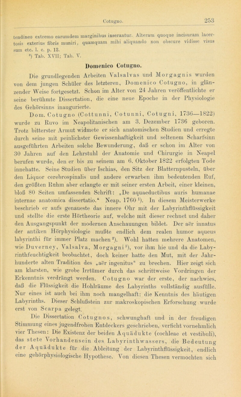 tendineo extremo earumdem marginibus inserantur. Alteram quoque incisuiani lacei- tosis exterius fibris muniri, quam quam mihi aliquando non obscuie vidisst visus sum etc. 1. c. p. 13. 6) Tab. XVII; Tab. V. Domenico Cotugno. Die oTundleo-enden Arbeiten Yalsalvas und Morgagnis wurden r? ö von dem jungen Schüler des letzteren, Domenico Cotugno, in glän- zender Weise fortgesetzt. Schon im Alter von 24 Jahren veröffentlichte ei- serne berühmte Dissertation, die eine neue Epoche in der Physiologie des Gehörsinns inaugurierte. Dom. Cotugno (Cottunni, Cotunni, Cotugni, 1 (36—1S22) wurde zu Ruvo im Neapolitanischen am 3. Dezember 1736 geboren. Trotz bitterster Armut widmete er sich anatomischen Studien und erregte durch seine mit peinlichster Gewissenhaftigkeit und seltenem Scharfsinn ausgeführten Arbeiten solche Bewunderung, daß er schon im Alter von 30 Jahren auf den Lehrstuhl der Anatomie und Chirurgie in Neapel berufen wurde, den er bis zu seinem am 6. Oktober 1822 erfolgten Tode innehatte. Seine Studien über Ischias, den Sitz der Blatternpusteln, über den Liquor cerebrospinalis und andere erwarben ihm bedeutenden Ruf, den größten Ruhm aber erlangte er mit seiner ersten Arbeit, einer kleinen, bloß 80 Seiten umfassenden Schrift: „De aquaeductibus auris humanae internae anatomica dissertatio.“ Neap. 1760 1). In diesem Meisterwerke beschrieb er aufs genaueste das innere Ohr mit der Labyrinthflüssigkeit und stellte die erste Hörtheorie auf, welche mit dieser rechnet und daher den Ausgangspunkt der modernen Anschauungen bildet. Der aer innatus der antiken Hörphysiologie mußte endlich dem realen humor aqueus labyrinthi für immer Platz machen2). Wohl hatten mehrere Anatomen, wie Duverney, Valsalva, Morgagni3), vor ihm hie und da die Laby- rinthfeuchtigkeit beobachtet, doch keiner hatte den Mut, mit der Jahr- hunderte alten Tradition des „aer ingenitus“ zu brechen. Hier zeigt sich am klarsten, wie grobe Irrtümer durch das schrittweise Vordringen der Erkenntnis verdrängt werden. Cotugno war der erste, der nachwies, daß die Flüssigkeit die Hohlräume des Labyrinths vollständig ausfülle. Nur eines ist auch bei ihm noch mangelhaft: die Kenntnis des häutigen Labyrinths. Dieser Schlußstein zur makroskopischen Erforschung wurde erst von Scarpa gelegt. Die Dissertation Cotugno s, schwunghaft und in der freudigen Stimmung eines jugendfrohen Entdeckers geschrieben, verficht vornehmlich vier Thesen: Die Existenz der beiden Aquädukte (cochleae et vestibuli), das stete Vorhandensein des Labyrinthwassers, die Bedeutung der Aquädukte für die Ableitung der Labyrinthflüssigkeit, endlich eine gehörphysiologische Hypothese. Von diesen Thesen vermochten sich