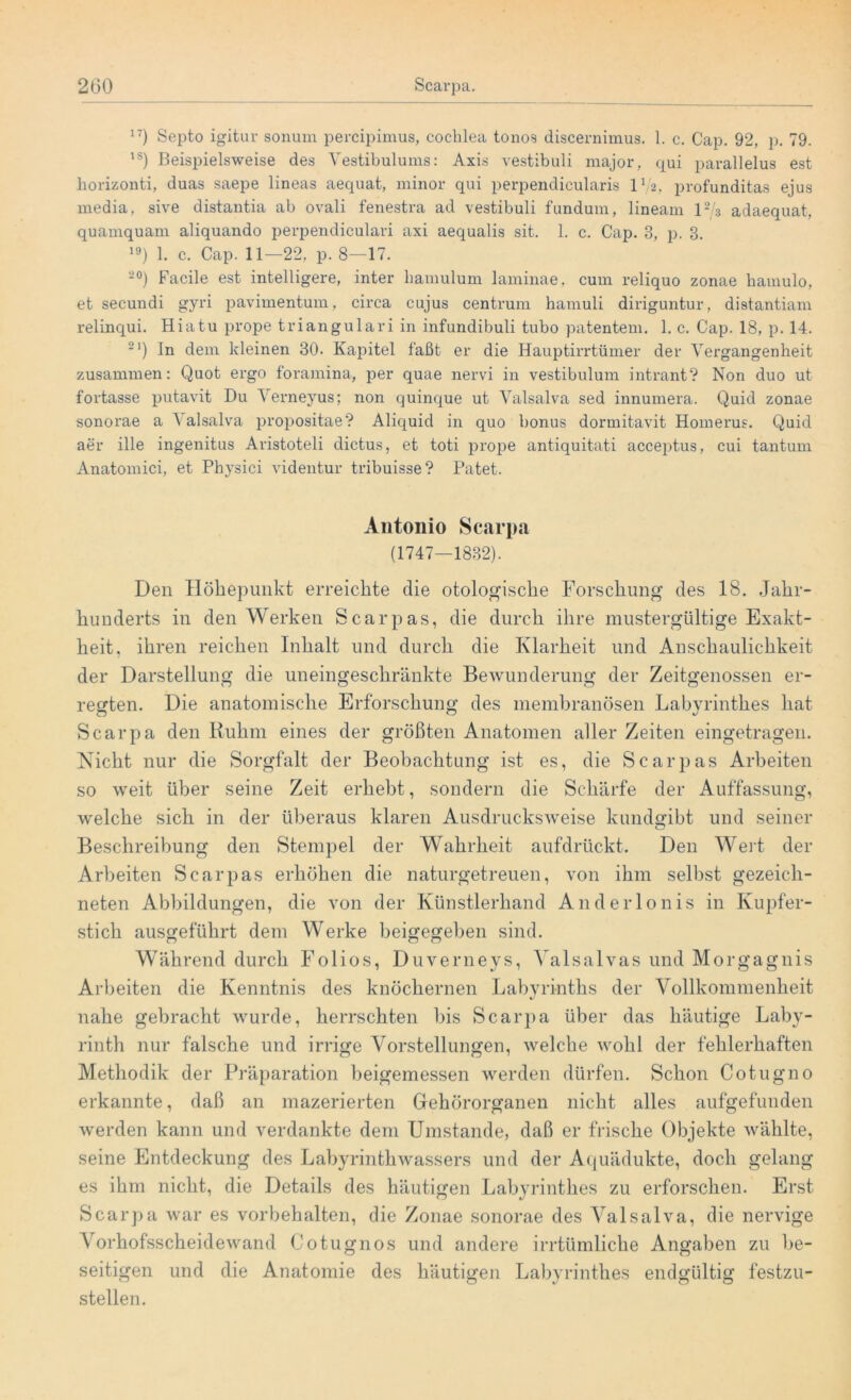 17) Septo igitur sonum percipimus, coclilea tonos discernimus. 1. c. Cap. 92, p. 79. 1S) Beispielsweise des Vestibulums: Axis vestibuli major, qui parallelus est horizonti, duas saepe lineas aequat, minor qui perpendicularis IV2, profunditas ejus media, sive distantia ab ovali fenestra ad vestibuli fundum, lineam 12/3 adaequat, quamquani aliquando perpendiculavi axi aequalis sit. 1. c. Cap. 3, p. 3. 19) 1. c. Cap. 11—22, p. 8—17. -°) Facile est intelligere, inter bamulum laminae, cum reliquo zonae bamulo, et secundi gyri pavimentum, circa cujus centrum hamuli diriguntur, distantiam relinqui. Hiatu prope triangulari in infundibuli tubo patentem. 1. c. Cap. 18, p. 14. 21) In dem kleinen 30. Kapitel faßt er die Hauptirrtümer der Vergangenheit zusammen: Quot ergo foramina, per quae nervi in vestibulum intrant? Non duo ut fortasse putavit Du Verneyus; non quinque ut Valsalva sed innumera. Quid zonae sonorae a \ alsalva propositae? Aliquid in quo bonus dormitavit Homerus. Quid aer ille ingenitus Aristoteli dictus, et toti prope antiquitati acceptus, cui tantum Anatomici, et Physici videntur tribuisse? Patet. Antonio Scarpa (1747—1832). Den Höhepunkt erreichte die otologische Forschung des 18. Jahr- hunderts in den Werken Scarpas, die durch ihre mustergültige Exakt- heit, ihren reichen Inhalt und durch die Klarheit und Anschaulichkeit der Darstellung die uneingeschränkte Bewunderung der Zeitgenossen er- regten. Die anatomische Erforschung des membranösen Labyrinthes hat Scarpa den Ruhm eines der größten Anatomen aller Zeiten eingetragen. Nicht nur die Sorgfalt der Beobachtung ist es, die Scarpas Arbeiten so weit über seine Zeit erhebt, sondern die Schärfe der Auffassung, welche sich in der überaus klaren Ausdrucksweise kundgibt und seiner Beschreibung den Stempel der Wahrheit aufdrückt. Den Wert der Arbeiten Scarpas erhöhen die naturgetreuen, von ihm selbst gezeich- neten Abbildungen, die von der Künstlerhand Anderlonis in Kupfer- stich ausgeführt dem Werke beigegeben sind. Während durch Folios, Duverneys, Yalsalvas und Morgagnis Arbeiten die Kenntnis des knöchernen Labyrinths der Vollkommenheit nahe gebracht wurde, herrschten bis Scarpa über das häutige Laby- rinth nur falsche und irrige Vorstellungen, welche wohl der fehlerhaften Methodik der Präparation beigemessen werden dürfen. Schon Cotugno erkannte, daß an mazerierten Gehörorganen nicht alles aufgefunden werden kann und verdankte dem Umstande, daß er frische Objekte wählte, seine Entdeckung des Labyrinthwassers und der Aquädukte, doch gelang es ihm nicht, die Details des häutigen Labyrinthes zu erforschen. Erst Scarpa war es Vorbehalten, die Zonae sonorae des Valsalva, die nervige Vorhofsscheidewand Cotugnos und andere irrtümliche Angaben zu be- seitigen und die Anatomie des häutigen Labyrinthes endgültig festzu- stellen.