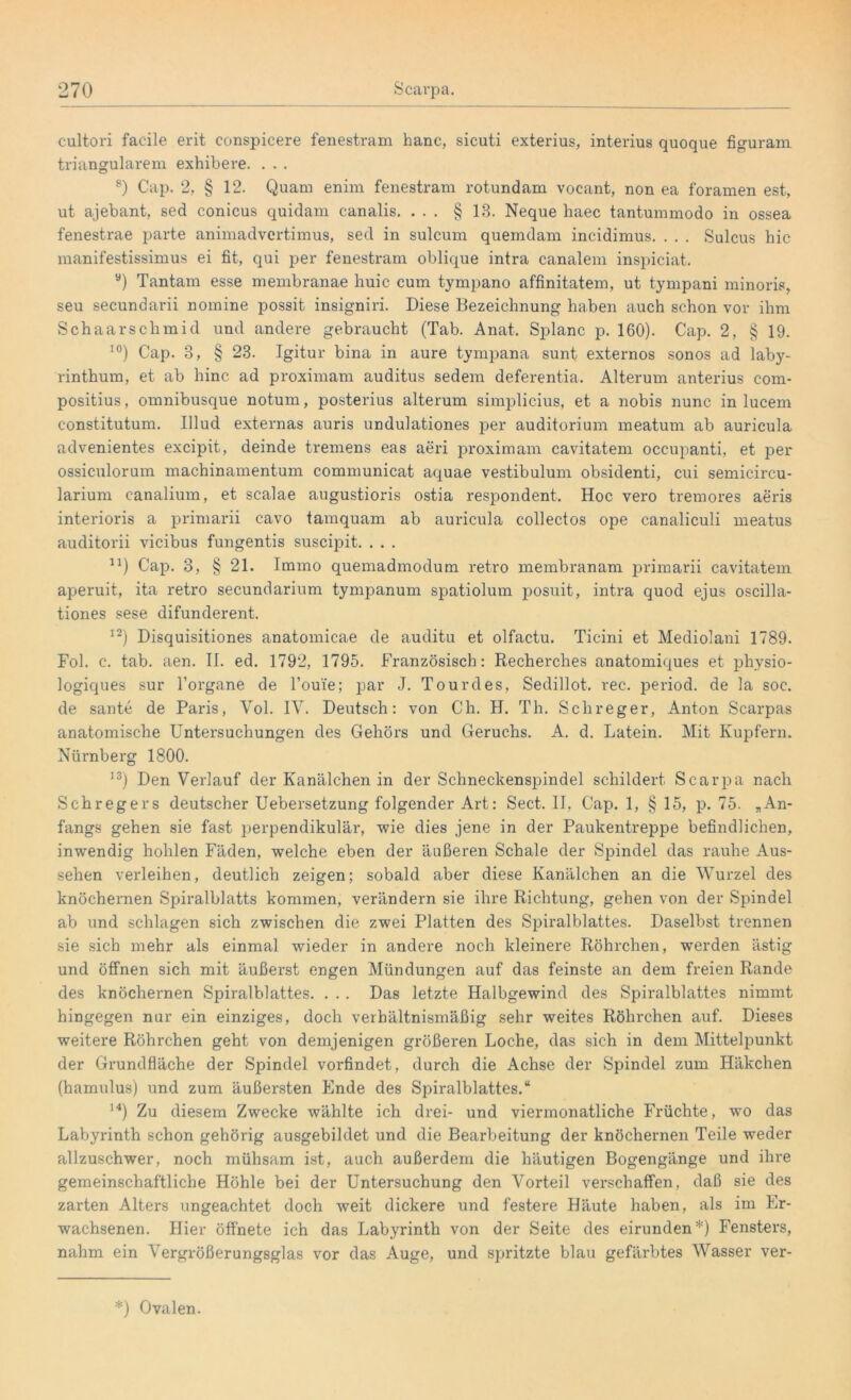 cultori facile erit conspicere fenestram hanc, sicuti exterius, interius quoque figuram triangulärem exhibere. . . . 8) Cap. 2, § 12. Quam enim fenestram rotundam vocant, non ea foramen est, ut ajebant, sed conicus quidam canalis. ... § 13. Neque haec tantummodo in ossea fenestrae parte animadvertimus, sed in sulcum quemdam incidimus. . . . Sulcus liic manifestissimus ei fit, qui per fenestram oblique intra canalem inspiciat. a) Tantam esse membranae huic cum tympano affinitatem, ut tympani minoris, seu secundarii nomine possit insigniri. Diese Bezeichnung haben auch schon vor ihm Schaarschmid und andere gebraucht (Tab. Anat. Splanc p. 160). Cap. 2, § 19. 10) Cap. 3, § 23. Igitur bina in aure tympana sunt externos sonos ad laby- rinthum, et ab hinc ad proximam auditus sedem deferentia. Alterum anterius com- positius, omnibusque notum, posterius alterum simplicius, et a nobis nunc in lucem constitutum. Illud externas auris undulationes per auditorium meatum ab auricula advenientes excipit, deinde tremens eas aeri proximam cavitatem occupanti, et per ossiculorum machinamentum communicat aquae vestibulum obsidenti, cui semicircu- larium canalium, et scalae augustioris ostia respondent. Hoc vero tremores aeris interioris a primarii cavo tamquam ab auricula collectos ope canaliculi meatus auditorii vicibus fungentis suscipit. . . . u) Cap. 3, § 21. Immo quemadmodum retro membranam primarii cavitatem aperuit, ita retro secundarium tympanum spatiolum posuit, intra quod ejus oscilla- tiones sese difunderent. 12) Disquisitiones anatomicae de auditu et olfactu. Ticini et Mediolani 1789. Fol. c. tab. aen. II. ed. 1792, 1795. Französisch: Recherches anatomiques et physio- logiques sur l’organe de l’ou'ie; par J. Tourdes, Sedillot. rec. period. de la soc. de sante de Paris, Yol. IV. Deutsch: von Ch. H. Th. Schreger, Anton Scarpas anatomische Untersuchungen des Gehörs und Geruchs. A. d. Latein. Mit Kupfern. Nürnberg 1800. 13) Den Verlauf der Kanälchen in der Schneckenspindel schildert Scarpa nach Schregers deutscher Uebersetzung folgender Art: Sect. II, Cap. 1, § 15, p. 75. „An- fangs gehen sie fast perpendikulär, wie dies jene in der Paukentreppe befindlichen, inwendig hohlen Fäden, welche eben der äußeren Schale der Spindel das rauhe Aus- sehen verleihen, deutlich zeigen; sobald aber diese Kanälchen an die Wurzel des knöchernen Spiralblatts kommen, verändern sie ihre Richtung, gehen von der Spindel ab und schlagen sich zwischen die zwei Platten des Spiralblattes. Daselbst trennen sie sich mehr als einmal wieder in andere noch kleinere Röhrchen, werden ästig und öffnen sich mit äußerst engen Mündungen auf das feinste an dem freien Rande des knöchernen Spiralblattes. . . . Das letzte Halbgewind des Spiralblattes nimmt hingegen nur ein einziges, doch verhältnismäßig sehr weites Röhrchen auf. Dieses weitere Röhrchen geht von demjenigen größeren Loche, das sich in dem Mittelpunkt der Grundfläche der Spindel vorfindet, durch die Achse der Spindel zum Häkchen (hamulus) und zum äußersten Ende des Spiralblattes.“ 14) Zu diesem Zwecke wählte ich drei- und viermonatliche Früchte, wo das Labyrinth schon gehörig ausgebildet und die Bearbeitung der knöchernen Teile weder allzuschwer, noch mühsam ist, auch außerdem die häutigen Bogengänge und ihre gemeinschaftliche Höhle bei der Untersuchung den Vorteil verschaffen, daß sie des zarten Alters ungeachtet doch weit dickere und festere Häute haben, als im Er- wachsenen. Hier öffnete ich das Labyrinth von der Seite des eirunden*) Fensters, nahm ein Vergrößerungsglas vor das Auge, und spritzte blau gefärbtes Wasser ver- *) Ovalen.