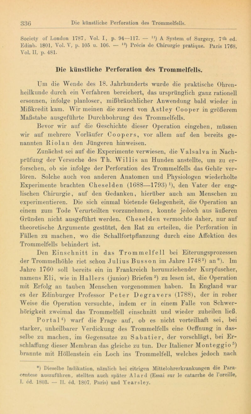 Society of London 1787, Yol. I, p. 94—117. — n) A System of Surgery, 7th ed. Edinb. 1801, Vol. V, p. 105 u. 106. — 12) Precis de Chirurgie pratique. Paris 1768, Yol. II, p. 481. Die künstliche Perforation des Trommelfells. Um die Wende des 18. Jahrhunderts wurde die praktische Ohren- heilkunde durch ein Verfahren bereichert, das ursprünglich ganz rationell ersonnen, infolge planloser, mißbräuchlicher Anwendung bald wieder in Mißkredit kam. Wir meinen die zuerst von Astley Cooper in größerem Maßstabe ausgeführte Durchbohrung des Trommelfells. Bevor wir auf die Geschichte dieser Operation eingehen, müssen wir auf mehrere Vorläufer Coopers, vor allem auf den bereits ge- nannten Riol an den Jüngeren hinweisen. Zunächst sei auf die Experimente verwiesen, die Valsalva in Nach- prüfung der Versuche des Th. Willis an Hunden anstellte, um zu er- forschen, ob sie infolge der Perforation des Trommelfells das Gehör ver- lören. Solche auch von anderen Anatomen und Physiologen wiederholte Experimente brachten Cheselden (1688—1793) ]), den Vater der eng- lischen Chirurgie, auf den Gedanken, hierüber auch am Menschen zu experimentieren. Die sich einmal bietende Gelegenheit, die Operation an einem zum Tode Verurteilten vorzunehmen, konnte jedoch aus äußeren Gründen nicht ausgeführt werden. Cheselden vermochte daher, nur auf theoretische Argumente gestützt, den Rat zu erteilen, die Perforation in Fällen zu machen, wo die Schallforbpflanzung durch eine Affektion des Trommelfells behindert ist. Den Einschnitt in das Trommelfell bei Eiterungsprozessen der Trommelhöhle riet schon Julius Busson im Jahre 17482) an*). Im Jahre 1760 soll bereits ein in Frankreich herumziehender Kurpfuscher, namens Eli, wie in Hallers (junior) Briefen3) zu lesen ist, die Operation mit Erfolg an tauben Menschen vorgenommen haben. In England war es der Edinburger Professor Peter Degravers (1788), der in roher Weise die Operation versuchte, indem er in einem Falle von Schwer- hörigkeit zweimal das Trommelfell einschnitt und wieder zuheilen ließ. Portal4) warf die Frage auf, ob es nicht vorteilhaft sei, bei starker, unheilbarer Verdickung des Trommelfells eine Oeffnung in das- selbe zu machen, im Gegensätze zu Sabatier, der vorschlägt, bei Er- schlaffung dieser Membran das gleiche zu tun. Der Italiener Monteggio :’) brannte mit Höllenstein ein Loch ins Trommelfell, welches jedoch nach *) Dieselbe Indikation, nämlich bei eitrigen Mittelohrerkrankungen die Para- centese auszuführen, stellten auch später Alard (Essai sur le catarrhe de l’oreille, I. ed. 1803. — II. ed. 1807, Paris) und Yearsley.