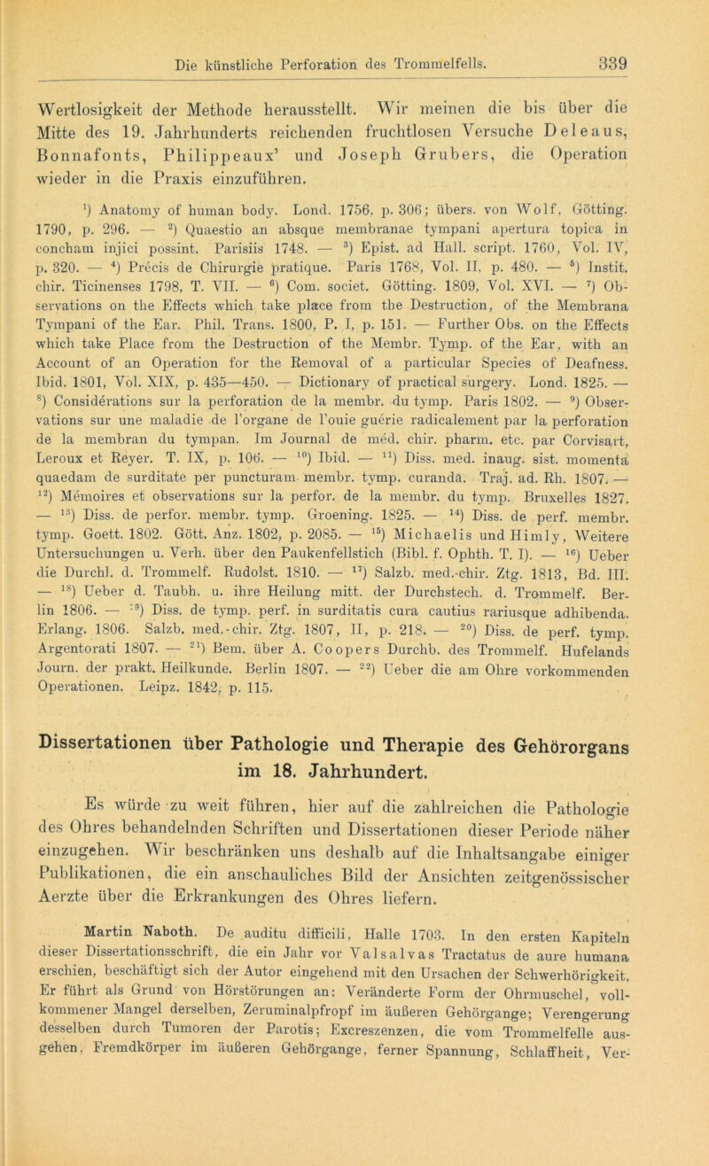 Wertlosigkeit der Methode herausstellt. Wir meinen die bis über die Mitte des 19. Jahrhunderts reichenden fruchtlosen Versuche D eie aus, Bonnafonts, Philippeaux’ und Joseph Grubers, die Operation wieder in die Praxis einzuführen. J Anatomy of human body. Lond. 1756. p. 306; übers, von Wolf, Gotting. 1790, p. 296. — 2) Quaestio an absque membranae tympani apertura topica in concham injici possint. Parisiis 1748. — 3) Epist. ad Hall, script. 1760, Vol. IV, p. 320. — 4) Precis de Chirurgie pratique. Paris 1768, Vol. II. p. 480. — 6) Instit. chir. Ticinenses 1798, T. VII. — 6) Com. societ. Gotting. 1809, Vol. XVI. — 7) Ob- servations on the Effects wliich take jilace from the Destruction, of the Membrana Tympani of the Ear. Phil. Trans. 1800, P. I, p. 151. — Further Obs. on the Effects which take Place from the Destruction of the Membr. Tymp. of the Ear, with an Account of an Operation for the Removal of a particular Species of Deafness. Ibid. 1801, Vol. XIX, p. 435—450. — Dictionary of practical surgery. Lond. 1825. — s) Considerations sur la Perforation de la membr. du tymp. Paris 1802. — 9) Obser- vations sur une maladie de l’organe de l’ouie guerie radicalement par la Perforation de la membran du tympan. Im Journal de med. chir. pharm, etc. par Corvisart, Leroux et Reyer. T. IX, p. 106. — 10) Ibid. — n) Diss. med. inaug. sist. momenta quaedam de surditate per puncturam membr. tymp. curandä. Traj. ad. Rh. 1807. — 12) Memoires et observations sur la perfor. de la membr. du tymp. Bruxelles 1827. — 1?) Diss. de perfor. membr. tymp. Groening. 1825. — 14) Diss. de perf. membr. tymp. Goett. 1802. Gött. Anz. 1802, p. 2085. — 15) Michaelis und Himly, Weitere Untersuchungen u. Verh. über den Paukenfellstich (Bibi. f. Ophth. T. I). — 16) Ueber die Durch!, d. Trommelf. Rudolst. 1810. — 17) Salzb. med.-chir. Ztg. 1813, Bd. III. — ls) Ueber d. Taubh. u. ihre Heilung rnitt. der Durchstech, d. Trommelf. Ber- lin 1806. — :9) Diss. de tymp. perf. in surditatis cura cautius rariusque adhibenda. Erlang. 1806. Salzb. med.-chir. Ztg. 1807, II, p. 218. — 20) Diss. de perf. tymp. Argentorati 1807. — 21) Bern, über A. Coopers Durchb. des Trommelf. Hufelands Journ. der prakt. Heilkunde. Berlin 1807. — 22) Ueber die am Ohre vorkommenden Operationen. Leipz. 1842, p. 115. Dissertationen über Pathologie und Therapie des Gehörorgans im 18. Jahrhundert. Es würde zu weit führen, hier auf die zahlreichen die Pathologie des Ohres behandelnden Schriften und Dissertationen dieser Periode näher einzugehen. V n beschränken uns deshalb auf die Inhaltsangabe einiger Publikationen, die ein anschauliches Bild der Ansichten zeitgenössischer Aerzte über die Erkrankungen des Ohres liefern. Martin Naboth. De auditu difficili, Halle 1703. In den ersten Kapiteln dieser Dissertationsschrift, die ein Jahr vor Valsalvas Tractatus de aure humana eischien, beschäftigt sich dei Autor eingehend mit den Ursachen der Schwerhörigkeit. Er führt als Grund von Hörstörungen an: Veränderte Form der Ohrmuschel, voll- kommener Mangel derselben, Zeruminalpfropf im äußeren Gehörgange; Verengerung desselben durch Tumoren der Parotis; Excreszenzen, die vom Trommelfelle aus- gehen. Fremdkörper im äußeren Gehörgange, ferner Spannung, Schlaffheit, Ver-