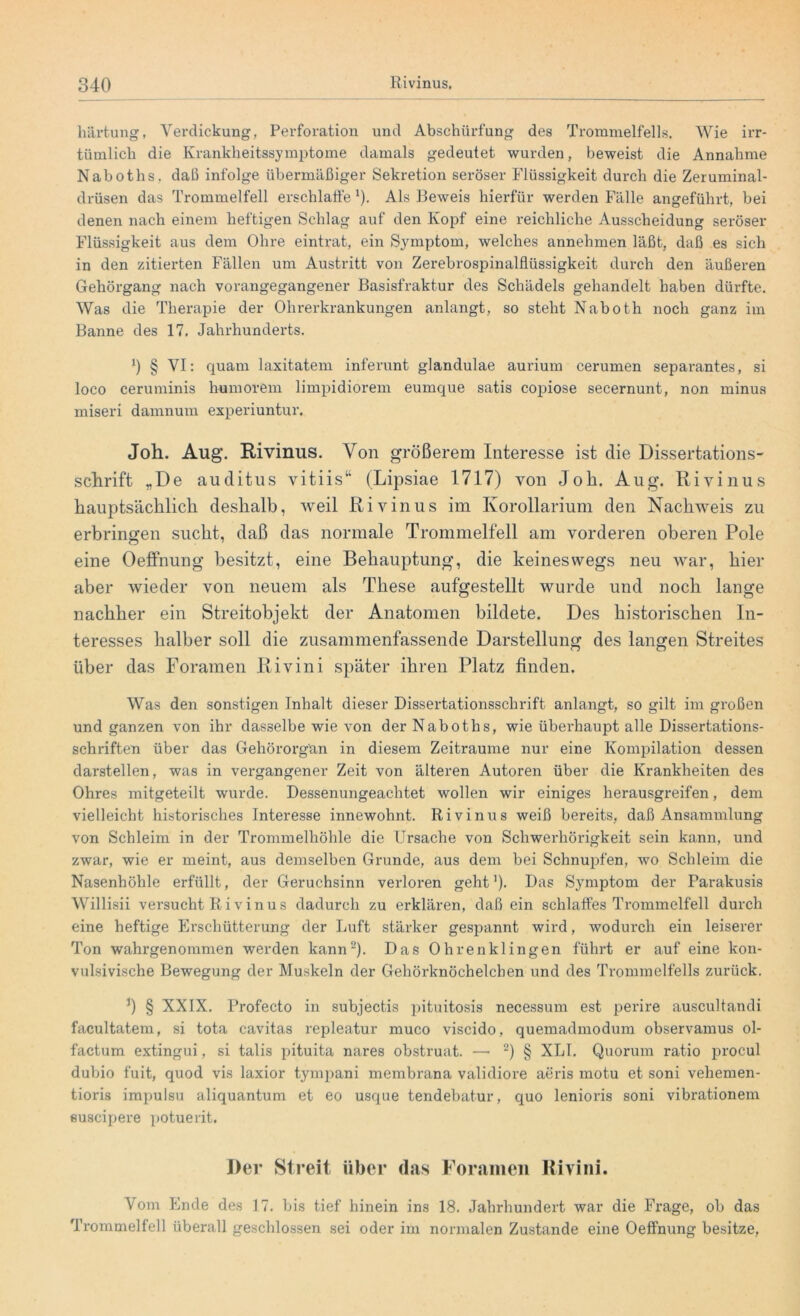 liärtung, Verdickung, Perforation und Abschürfung des Trommelfells. Wie irr- tümlich die Krankheitssymptome damals gedeutet wurden, beweist die Annahme Naboths, daß infolge übermäßiger Sekretion seröser Flüssigkeit durch die Zeruminal- drüsen das Trommelfell erschlaffe *). Als Beweis hierfür werden Fälle angeführt, bei denen nach einem heftigen Schlag auf den Kopf eine reichliche Ausscheidung seröser Flüssigkeit aus dem Ohre eintrat, ein Symptom, welches annehmen läßt, daß es sich in den zitierten Fällen um Austritt von Zerebrospinalflüssigkeit durch den äußeren Gehörgang nach vorangegangener Basisfraktur des Schädels gehandelt haben dürfte. Was die Therapie der Ohrerkrankungen anlangt, so steht Naboth noch ganz im Banne des 17. Jahrhunderts. x) § VI: quam laxitatem inferunt glandulae aurium cerumen separantes, si loco ceruminis humorem limpidiorem eumque satis copiose secernunt, non minus miseri damnum experiuntur. Joh. Aug. Rivinus. Von größerem Interesse ist die Dissertations- schrift „De auditus vitiis“ (Lipsiae 1717) von Joh. Aug. Rivinus hauptsächlich deshalb, weil Rivinus im Korollarium den Nachweis zu erbringen sucht, daß das normale Trommelfell am vorderen oberen Pole eine OefFnung besitzt, eine Behauptung, die keineswegs neu war, hier aber wieder von neuem als These aufgestellt wurde und noch lange nachher ein Streitobjekt der Anatomen bildete. Des historischen In- teresses halber soll die zusammenfassende Darstellung des langen Streites über das Foramen Rivini später ihren Platz finden. Was den sonstigen Inhalt dieser Dissertationsschrift anlangt, so gilt im großen und ganzen von ihr dasselbe wie von der Naboths, wie überhaupt alle Dissertations- schriften über das Gehörorgan in diesem Zeiträume nur eine Kompilation dessen darstellen, was in vergangener Zeit von älteren Autoren über die Krankheiten des Ohres mitgeteilt wurde. Dessenungeachtet wollen wir einiges herausgreifen, dem vielleicht historisches Interesse innewohnt. Rivinus weiß bereits, daß Ansammlung von Schleim in der Trommelhöhle die Ursache von Schwerhörigkeit sein kann, und zwar, wie er meint, aus demselben Grunde, aus dem bei Schnupfen, wo Schleim die Nasenhöhle erfüllt, der Geruchsinn verloren geht1). Das Symptom der Parakusis Willisii versucht Rivinus dadurch zu erklären, daß ein schlaffes Trommelfell durch eine heftige Erschütterung der Luft stärker gespannt wird, wodurch ein leiserer Ton wahrgenommen werden kann2). Das Ohrenklingen führt er auf eine kon- vulsivische Bewegung der Muskeln der Gehörknöchelchen und des Trommelfells zurück. x) § XXIX. Profecto in subjectis pituitosis necessum est perire auscultandi facultatem, si tota cavitas repleatur muco viscido, quemadmodum observamus ol- factum extingui, si talis pituita nares obstruat. — 2) § XLI. Quorum ratio procul dubio fuit, quod vis laxior tympani membrana validiore aeris motu et soni veliemen- tioris impulsu aliquantum et eo usque tendebatur, quo lenioris soni vibrationem suscipere potuerit. Der Streit über das Foramen Rivini. Vom Ende des 17. bis tief hinein ins 18. Jahrhundert war die Frage, ob das Trommelfell überall geschlossen sei oder im normalen Zustande eine Oeffnung besitze,