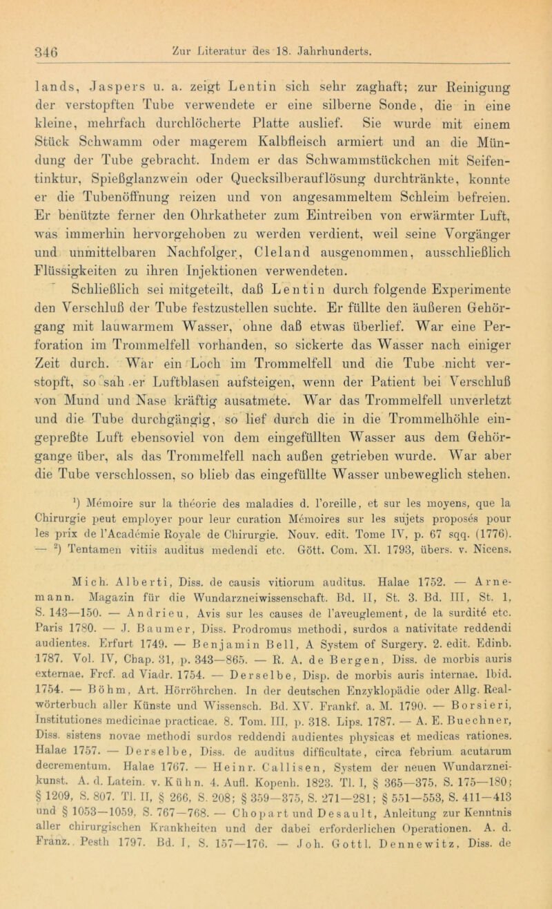 lands, Jaspers u. a. zeigt Lentin sich sehr zaghaft; zur Reinigung der verstopften Tube verwendete er eine silberne Sonde, die in eine kleine, mehrfach durchlöcherte Platte auslief. Sie wurde mit einem Stück Schwamm oder magerem Kalbfleisch armiert und an die Mün- dung der Tube gebracht. Indem er das Schwammstückchen mit Seifen- tinktur, Spießglanzwein oder Quecksilberauflösung durchtränkte, konnte er die Tubenöffnung reizen und von angesammeltem Schleim befreien. Er benützte ferner den Ohrkatheter zum Eintreiben von erwärmter Luft, was immerhin hervorgehoben zu werden verdient, weil seine Vorgänger und unmittelbaren Nachfolger, C lei and ausgenommen, ausschließlich Flüssigkeiten zu ihren Injektionen verwendeten. Schließlich sei mitgeteilt, daß Lentin durch folgende Experimente den Verschluß der Tube festzustellen suchte. Er füllte den äußeren Gehör- gang mit lauwarmem Wasser, ohne daß etwas überlief. War eine Per- foration im Trommelfell vorhanden, so sickerte das Wasser nach einiger Zeit durch. War ein Loch im Trommelfell und die Tube nicht ver- stopft, so sah .er Luftblasen aufsteigen, wenn der Patient bei Verschluß von Mund und Nase kräftig ausatmete. War das Trommelfell unverletzt und die Tube durchgängig, so lief durch die in die Trommelhöhle ein- gepreßte Luft ebensoviel von dem eingefüllten Wasser aus dem Gehör- gange über, als das Trommelfell nach außen getrieben wurde. War aber die Tube verschlossen, so blieb das eingefüllte Wasser unbeweglich stehen. b Memoire sur la theorie des maladies d. l’oreille, et sur les moyens, que la Chirurgie peut employer pour leur curation Memoires sur les sujets proposes pour les prix de l’Academie Royale de Chirurgie. Nouv. edit. Tome IV, p. 67 sqq. (1776). — 2) Tentamen vitiis auditus medendi etc. Gött. Com. XI. 1793, übers, v. Nicens. Mich. Alberti, Diss. de causis vitiorum auditus. Halae 1752. — Arne- mann. Magazin für die Wundarzneiwissenschaft. Bd. II, St. 3. Bd. III, St. 1. S. 143—150. — Andrieu, Avis sur les causes de l’aveuglement, de la surdite etc. Paris 1780. — J. Baumer, Diss. Prodromus methodi, surdos a nativitate reddendi audientes. Erfurt 1749. — Benjamin Bell, A System of Surgery. 2. edit. Edinb. 1787. Vol. IV, Chap. 31, p. 343—865. — R. A. de Bergen, Diss. de morbis auris extemae. Frcf. ad Viadr. 1754. — Derselbe, Disp. de morbis auris internae. Ibid. 1754. — Böhm, Art. Hörröhrchen. In der deutschen Enzyklopädie oder Allg. Real- wörterbuch aller Künste und Wissensch. Bd. XV. Frankf. a. M. 1790. — Borsieri, Tnstitutiones medicinae practicae. 8. Tom. III, p. 318. Lips. 1787. — A. E. Buechner, Diss. sistens novae methodi surdos reddendi audientes pliysicas et medicas vationes. Halae 1757. — Derselbe, Diss. de auditus difficultate, circa febrium acutarum decrementum. Halae 1767. — Heinr. Callisen, S}'stem der neuen Wundarznei- kunst. A. d. Latein, v. Kühn. 4. Aufl. Kopenli. 1823. TI. I, § 365—375, S. 175—180; § 1209, S. 807. TL II, § 266, S. 208; § 359—375, S. 271—281; § 551—553, S. 411-413 und § 1053—1059, S. 767—768. — Chopart und Desault, Anleitung zur Kenntnis aller chirurgischen Krankheiten und der dabei erforderlichen Operationen. A. d. Franz.. Pesth 1797. Bd. I, S. 157-176. — Joh. Gottl. Bennewitz, Diss. de