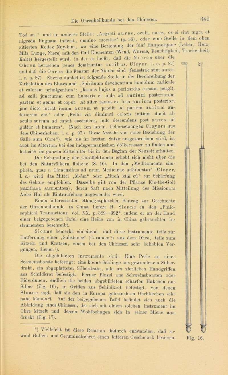 Tod an,“ und an anderer Stelle: „Aegroti aures, oculi, nares, os si sint nigra et nigredo linguam inficiat, omnino moritur“ (p. 56), odei eine Stelle in era ° en zitierten Kodex Nuy-kim, wo eine Beziehung der fünf Hauptorgane (Leber, Herz, Milz, Lunge, Niere) mit den fünf Elementen (Wind, Wärme, Feuchtigkeit, '1 rockenlieit, Kälte) hergestellt wird, in der es heißt, daß die Nieren über die Ohren herrschen (renes dominantur auribus, Cleyer, 1. c. p. 87) und daß die Ohren die Fenster der Nieren sind (fenestrae sunt aures, 1. c. p. 87). Ebenso dunkel ist folgende Stelle in der Beschreibung dei Zirkulation des Blutes und „Spirituum devehentium liumidum radicale et calorem primigenium“: „Ramus hujus a pericardio sursum pergit, ad colli juncturam cum humeris et inde ad aurium posteriorem partem et genus et caput. At alter ramus ex loco aurium posteriori jam dicto intrat ipsam aurem et prodit ad partem aurium an- teriorem etc.“ oder „Fellis via diminuti caloris initium ducit ab oculis sursum ad caput ascendens, inde descendens post aures ad guttur et humeros“. (Nach den latein. Uebersetzungen Cleyers aus dem Chinesischen, 1. c. p. 97.) Diese Ansicht von einer Beziehung der Galle zum Ohre*), wie sie im letzten Satze ausgesprochen wird, ist auch im Altertum bei den indogermanischen Völkerrassen zu finden und hat sich im ganzen Mittelalter bis in den Beginn der Neuzeit erhalten. Die Behandlung der Ohratfektionen erhebt sich nicht über die bei den Naturvölkern übliche (S. 10). In den „Medicamenta sim- plicia, quae a Chinensibus ad usum Medicinae adhibentur“ (Cleyer, 1. c.) wird das Mittel „M-äm“ oder „Muon kirn cü“ zur Schärfung des Gehörs empfohlen. Dasselbe gilt von der Pflanze Ivin-the-Goil (saxifraga sarmento3a), deren Saft nach Mitteilung des Missionärs Abbe Hui als Einträufelung angewendet wird. Einen interessanten ethnographischen Beitrag zur Geschichte der Ohrenheilkunde in China liefert H. Sloane in den „Philo- sophical Transactions, Vol. NX, p. 389—892“, indem er an der Hand einer beigegebenen Tafel eine Reihe von in China gebrauchten In- strumenten beschreibt. Sloane bemerkt einleitend, daß diese Instrumente teils zur Entfernung einer „Substance“ (Cerumen?) aus dem Ohre, teils zum Kitzeln und Kratzen, einem bei den Chinesen sehr beliebten Ver- gnügen, dienen *)• Die abgebildeten Instrumente sind: Eine Perle an einer Schweinsborste befestigt; eine kleine Schlinge aus gewundenem Silber- draht , ein abgeplatteter Silberdraht, alle an zierlichen Handgriffen aus Schildkrot befestigt. Ferner Pinsel aus Schweinsborsten oder Eiderdunen, endlich die beiden abgebildeten scharfen Häkchen aus Silber (Fig, 16), an Griffen aus Schildkrot befestigt, von denen Sloane sagt, daß sie den in Europa gebrauchten Ohrhäkchen sehr nahe kämen2). Auf der beigegebenen Tafel befindet sich auch die Abbildung eines Chinesen, der sich mit einem solchen Instrument im Ohre kitzelt und dessen Wohlbehagen sich in seiner Miene aus- drückt (Fig. 17). *) Vielleicht ist diese Relation dadurch entstanden, daß so- wohl Gallen- und Ceruminalsekret einen bitteren Geschmack besitzen. Fig. 16.