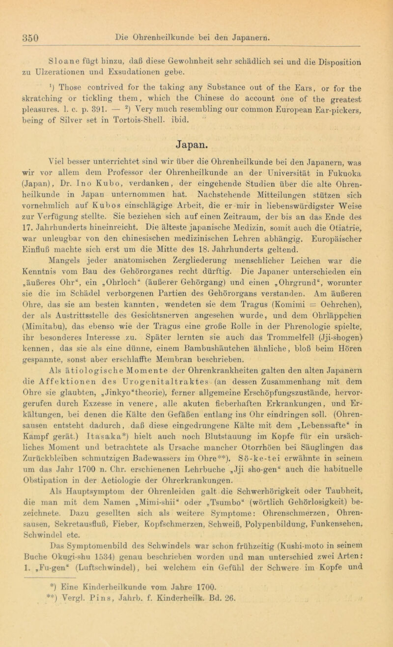 Sloane fügt hinzu, daß diese Gewohnheit sehr schädlich sei und die Disposition zu Ulzerationen und Exsudationen gebe. 0 Those contrived for the taking any Substance out of the Ears, or for the skratching or tickling them, which the Chinese do account one of the greatest pleasures. 1. c. p. 391. — 2) Yery much resembling our common European Ear-pickers, being of Silver set in Tortois-Shell. ibid. Japan. Viel besser unterrichtet sind wir über die Ohrenheilkunde bei den Japanern, was wir vor allem dem Professor der Ohrenheilkunde an der Universität in Fukuoka (Japan), Dr. Ino Kubo, verdanken, der eingehende Studien über die alte Ohren- heilkunde in Japan unternommen hat. Nachstehende Mitteilungen stützen sich vornehmlich auf lvubos einschlägige Arbeit, die er mir in liebenswürdigster Weise zur Verfügung stellte. Sie beziehen sich auf einen Zeitraum, der bis an das Ende des 17. Jahrhunderts hineinreicht. Die älteste japanische Medizin, somit auch die Otiatrie, war unleugbar von den chinesischen medizinischen Lehren abhängig. Europäischer Einfluß machte sich erst um die Mitte des 18. Jahrhunderts geltend. Mangels jeder anatomischen Zergliederung menschlicher Leichen war die Kenntnis vom Bau des Gehörorganes recht dürftig. Die Japaner unterschieden ein „äußeres Ohr“, ein „Ohrloch“ (äußerer Gehörgang) und einen „Ohrgrund“, worunter sie die im Schädel verborgenen Partien des Gehörorgans verstanden. Am äußeren Ohre, das sie am besten kannten, wendeten sie dem Tragus (Komimi = Oehrchen), der als Austrittsstelle des Gesichtsnerven angesehen wurde, und dem Ohrläppchen (Mimitabu), das ebenso wie der Tragus eine große Rolle in der Phrenologie spielte, ihr besonderes Interesse zu. Später lernten sie auch das Trommelfell (Jji-shogen) kennen, das sie als eine dünne, einem Bambushäutchen ähnliche, bloß beim Hören gespannte, sonst aber erschlaffte Membran beschrieben. Als ätiologische Momente der Ohrenkrankheiten galten den alten Japanern die Affektionen des Urogenitaltraktes (an dessen Zusammenhang mit dem Ohre sie glaubten, „Jinkyo“theorie), ferner allgemeine Erschöpfungszustände, hervor- gerufen durch Exzesse in venere, alle akuten fieberhaften Erkrankungen, und Er- kältungen, bei denen die Kälte den Gefäßen entlang ins Ohr eindringen soll. (Ohren- sausen entsteht dadurch, daß diese eingedrungene Kälte mit dem „Lebenssäfte“ in Kampf gerät.) Itasaka*) hielt auch noch Blutstauung im Kopfe für ein ursäch- liches Moment und betrachtete als Ursache mancher Otorrhöen bei Säuglingen das Zurückbleiben schmutzigen Badewassers im Ohre**). Sö-ke-tei erwähnte in seinem um das Jahr 1700 n. Ohr. erschienenen Lehrbuche „Jji sho-gen“ auch die habituelle Obstipation in der Aetiologie der Ohrerkrankungen. Als Hauptsymptom der Ohrenleiden galt die Schwerhörigkeit oder Taubheit, die man mit dem Namen „Mimi-shii“ oder „Tsumbo“ (wörtlich Gehörlosigkeit) be- zeichnete. Dazu gesellten sich als weitere Symptome: Ohrenschmerzen, Ohren- sausen, Sekretausfluß, Fieber, Kopfschmerzen, Schweiß, Polypenbildung, Funkensehen, Schwindel etc. Das Symptomenbild des Schwindels war schon frühzeitig (Kushi-moto in seinem Buche Okugi-shu 1534) genau beschrieben worden und man unterschied zwei Arten: 1. „Fu-gen“ (Luftschwindel), bei welchem ein Gefühl der Schwere im Kopfe und *) Eine Kinderheilkunde vom Jahre 1700. **) Vergl. Pins, Jahrb. f. Kinderheilk. Bd. 26.