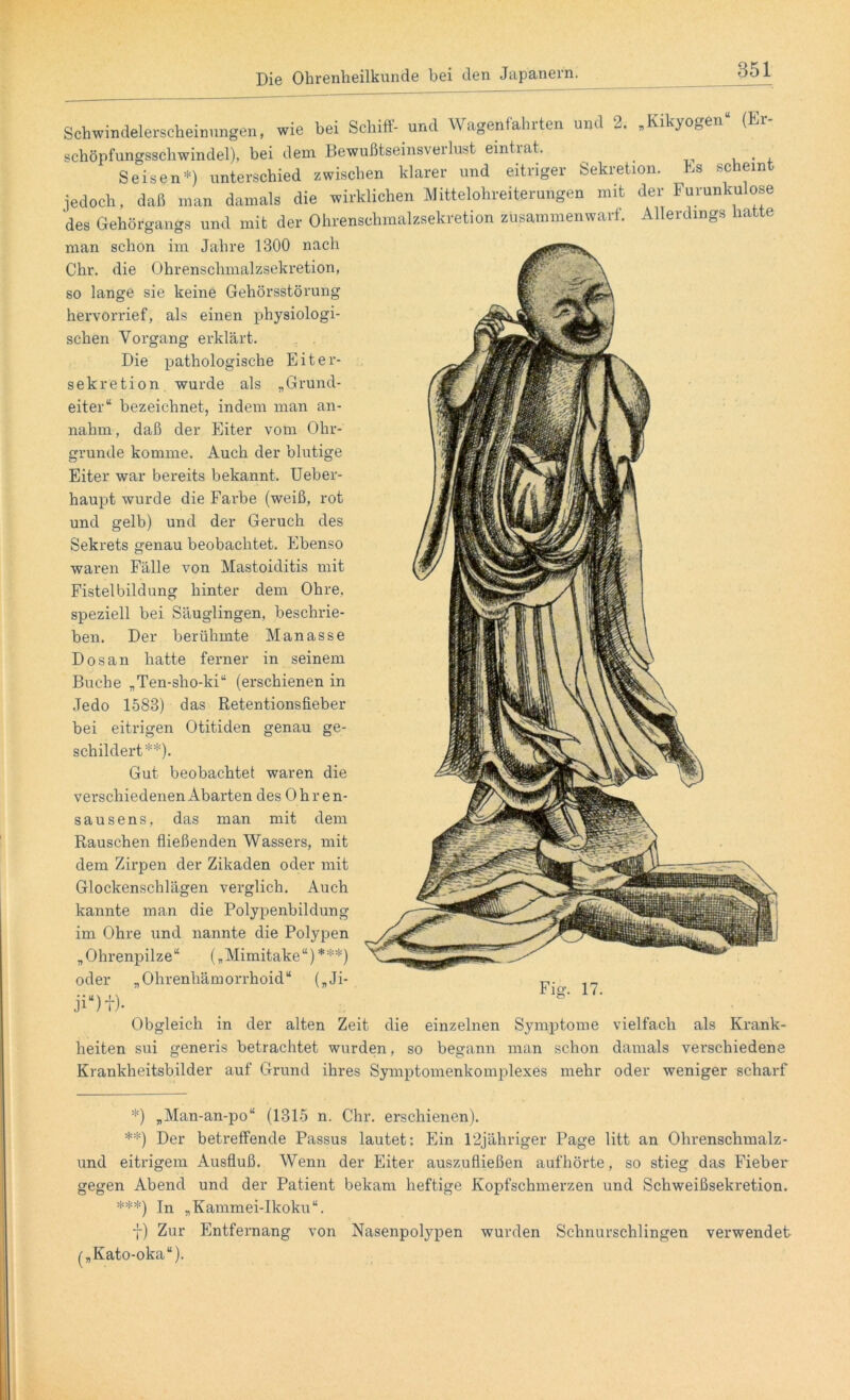 Schwindelerseheinungen, wie hei Schiff- und Wagenfahrten und 2. „Kikyogen* schöpfungsschwindel), bei dem Bewußtseinsverlust eintiat. _ . , S eisen*) unterschied zwischen klarer und eitriger Sekretion. Es scheint jedoch, daß man damals die wirklichen Mittelohreiterungen mit der Furunkulose des Gehörgangs und mit der Ohrenschmalzsekretion zusammenwarf. Allerdings hatte man schon im Jahre 1300 nach Chr. die Ohrenschmalzsekretion, so lange sie keine Gehörsstörung hervorrief, als einen physiologi- schen Vorgang erklärt. Die pathologische Eiter- sekretion wurde als „Grund- eiter“ bezeichnet, indem man an- nahm, daß der Eiter vom Ohr- grunde komme. Auch der blutige Eiter war bereits bekannt. Ueber- haupt wurde die Farbe (weiß, rot und gelb) und der Geruch des Sekrets genau beobachtet. Ebenso waren Fälle von Mastoiditis mit Fistelbildung hinter dem Ohre, speziell bei Säuglingen, beschrie- ben. Der berühmte Manasse Dosan hatte ferner in seinem Buche „Ten-sho-ki“ (erschienen in Jedo 1583) das Retentionsfieber bei eitrigen Otitiden genau ge- schildert**). Gut beobachtet waren die verschiedenen Abarten des Ohre n- sausens, das man mit dem Rauschen fließenden Wassers, mit dem Zirpen der Zikaden oder mit Glockenschlägen verglich. Auch kannte man die Polypenbildung im Ohre und nannte die Polypen „ Ohrenpilze“ („ Mimitake “) ***) oder „Ohrenhämorrhoid“ („Ji- Fig. 17. Obgleich in der alten Zeit die einzelnen Symptome vielfach als Krank- heiten sui generis betrachtet wurden, so begann man schon damals verschiedene Krankheitsbilder auf Grund ihres Symptomenkomplexes mehr oder weniger scharf *) „Man-an-po“ (1315 n. Chr. erschienen). **) Der betreffende Passus lautet: Ein 12jähriger Page litt an Ohrenschmalz- und eitrigem Ausfluß. Wenn der Eiter auszufließen aufhörte, so stieg das Fieber* gegen Abend und der Patient bekam heftige Kopfschmerzen und Schweißsekretion. ***) In „Kammei-Ikoku“. 7) Zur Entfernang von Nasenpolypen wurden Schnurschlingen verwendet („Kato-oka“).