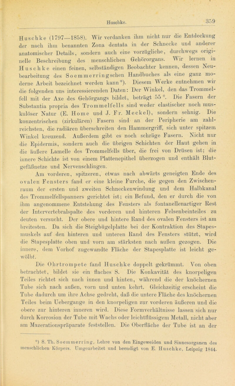 Huschke (1797—1858). Wir verdanken ihm nicht nur die Entdeckung der nach ihm benannten Zona dentata in der Schnecke und andeiei anatomischer Details, sondern auch eine vorzügliche, duichwegs oiigi- nelle Beschreibung des menschlichen Gehörorgans. Wir lernen in Huschke einen feinen, selbständigen Beobachter kennen, dessen Neu- bearbeitung des S o emmerringsehen Handbuches als eine ganz mo- derne Arbeit bezeichnet werden kann*). Diesem Werke entnehmen wii die folgenden uns interessierenden Daten: Der Winkel, den das Trommel- fell mit der Axe des Gehörgangs bildet, beträgt 55 °. Die Fasern der Substantia propria des Trommelfells sind weder elastischer noch mus- kulöser Natur (E. Home und J. Fr. Meckel), sondern sehnig. Die konzentrischen (zirkulären) Fasern sind an der Peripherie am zahl- reichsten, die radiären überschreiten den Hammergriff, sich unter spitzem Winkel kreuzend. Außerdem gibt es noch schräge Fasern. Nicht nur die Epidermis, sondern auch die übrigen Schichten der Haut gehen in die äußere Lamelle des Trommelfells über, die frei von Drüsen ist; die innere Schichte ist von einem Plattenepithel überzogen und enthält Blut- gefäßnetze und Nervenschlingen. Am vorderen, spitzeren, etwas nach abwärts geneigten Ende des ovalen Fensters fand er eine kleine Furche, die gegen den Zwischen- raum der ersten und zweiten Schneckenwindung und dem Halbkanal des Trommelfellspanners gerichtet ist; ein Befund, den er durch die von ihm angenommene Entstehung des Fensters als fontanellenartiger Rest der Intervertebralspalte des vorderen und hinteren Felsenbeinteiles zu deuten versucht. Der obere und hintere Rand des ovalen Fensters ist am breitesten. Da sich die Steigbügelplatte bei der Kontraktion des Stapes- muskels auf den hinteren und unteren Rand des Fensters stützt, wird die Stapesplatte oben und vorn am stärksten nach außen gezogen. Die innere, dem Vorhof zugewandte Fläche der Stapesplatte ist leicht ge- wölbt. Die Ohrtrompete fand Huschke doppelt gekrümmt. Von oben betrachtet, bildet sie ein flaches S. Die Konkavität des knorpeligen Teiles richtet sich nach innen und hinten, während die der knöchernen Tube sich nach außen, vorn und unten kehrt. Gleichzeitig erscheint die Tube dadurch um ihre Achse gedreht, daß die untere Fläche des knöchernen Teiles beim Uebergange in den knorpeligen zur vorderen äußeren und die obere zur hinteren inneren wird. Diese Formverhältnisse lassen sich nur durch Korrosion der Tube mit Wachs oder leichtflüssigem Metall, nicht aber am Mazerationspräparate feststellen. Die Oberfläche der Tube ist an der *) S. Th. Soemmerring, Lehre von den Eingeweiden und Sinnesorganen des menschlichen Körpers. Umgearbeitet und beendigt von E. Huschke, Leipzig 1844.