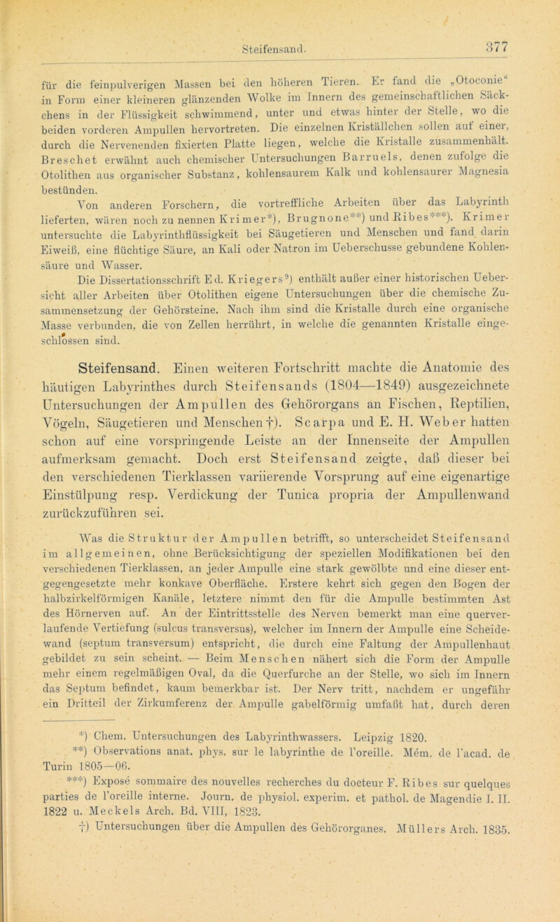 für die feinpulverigen Massen bei den höheren Tieren. Er fand die „Otoconie in Form einer kleineren glänzenden Wolke im Innern des gemeinschaftlichen »Säck- chens in der Flüssigkeit schwimmend, unter und etwas liintei dei Stelle, wo die beiden vorderen Ampullen hervortreten. Die einzelnen Kriställchen sollen aut einei , durch die Nervenenden fixierten Platte liegen, welche die Kristalle zusammenhält. Breschet erwähnt auch chemischer Untersuchungen Barruels, denen zufolge die Otolithen aus organischer Substanz, kohlensaurem Kalk und kohlensaurer Magnesia bestünden. Von anderen Forschern, die vortreffliche Arbeiten über das Labyrinth lieferten, wären noch zu nennen Krim er* **) ***)), Brugnone ) und Kib es ■ ■ ). Krimer untersuchte die Labyrinthflüssigkeit bei Säugetieren und Menschen und fand darin Eiweiß, eine flüchtige Säure, an Kali oder Natron im Ueberschusse gebundene Kohlen- säure und Wasser. Die Dissertationsschrift Ed. Kriegers9) enthält außer einer historischen Ueber- sicht aller Arbeiten über Otolithen eigene Untersuchungen über die chemische Zu- sammensetzung der Gehörsteine. Nach ihm sind die Kristalle durch eine organische Masse verbunden, die von Zellen herrührt, in welche die genannten Kristalle einge- schlossen sind. Steifensand. Einen weiteren Fortschritt machte die Anatomie des häutigen Labyrinthes durch Steifensands (1804—1849) ausgezeichnete Untersuchungen der Ampullen des Gehörorgans an Fischen, Reptilien, Vögeln, Säugetieren und Menschenf). Scarpa und F. H. Weber hatten schon auf eine vorspringende Leiste an der Innenseite der Ampullen aufmerksam gemacht. Doch erst Steifensand zeigte, daß dieser bei den verschiedenen Tierklassen variierende Vorsprung auf eine eigenartige Einstülpung resp. Verdickung der Tunica propria der Ampullenwand zurückzuführen sei. Was die Struktur der Ampullen betrifft, so unterscheidet Steifensand im allgemeinen, ohne Berücksichtigung der speziellen Modifikationen bei den verschiedenen Tierklassen, an jeder Ampulle eine stark gewölbte und eine dieser ent- gegengesetzte mehr konkave Oberfläche. Erstere kehrt sich gegen den Bogen der halbzirkelförmigen Kanäle, letztere nimmt den für die Ampulle bestimmten Ast des Hörnerven auf. An der Eintrittsstelle des Nerven bemerkt man eine querver- laufende Vertiefung (sulcus transversus), welcher im Innern der Ampulle eine Scheide- wand (septum transversum) entspricht, die durch eine Faltung der Ampullenhaut gebildet zu sein scheint. — Beim Menschen nähert sich die Form der Ampulle mehr einem regelmäßigen Oval, da die Querfurche an der Stelle, wo sich im Innern das Septum befindet, kaum bemerkbar ist. Der Nerv tritt, nachdem er ungefähr ein Dritteil der Zirkumferenz der Ampulle gabelförmig umfaßt hat, durch deren *) Chem. Untersuchungen des Labyrinthwassers. Leipzig 1820. **) Observations anat. phys. sur le Labyrinthe de l’oreille. Mem. de l’acad. de Turin 1805—06. ***) Expose sommaire des nouvelles recherches du docteur F. Ribes sur quelques parties de 1’oreille interne. Journ. de physiol. experim. et pathol. de Magendie I. II. 1822 u. Meckels Arch. Bd. VIII, 1823. t) Untersuchungen über die Ampullen des Gehörorganes. Müllers Arch. 1835.