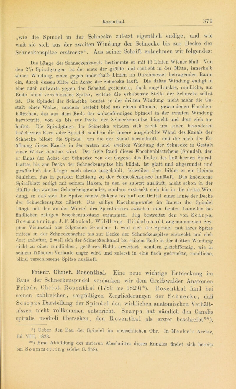 „wie die Spindel in der Schnecke zuletzt eigentlich endige, und wie weit sie sich aus der zweiten Windung der Schnecke bis zur Decke der Schneckenspitze erstrecke“. Aus seiner Schrift entnehmen wir folgendes: Die Länge des Schneckenkanals bestimmte er mit 13 Linien AViener Maß. V on den 272 Spiralgängen ist der erste der größte und schließt in der Mitte, innerhalb seiner Winduno\ einen o'eo'en anderthalb Linien im Durchmesser betragenden Raum ein, durch dessen Mitte die Achse der Schnecke läuft. Die dritte Windung endigt in eine nach aufwärts gegen den Scheitel gerichtete, flach zugedrückte, rundliche, am Ende blind verschlossene Spitze, welche die erhabenste Stelle der Schnecke selbst ist. Die Spindel der Schnecke besitzt in der dritten Windung nicht mehr die Ge- stalt einer Walze, sondern besteht bloß aus einem dünnen, gewundenen Knochen- blättchen, das aus dem Ende der walzenförmigen Spindel in der zweiten Windung hervortritt, von da bis zur Decke der Schneckenspitze hingeht und dort sich an- heftet. Die Spiralgänge der Schnecke winden sich nicht um einen besonderen knöchernen Kern oder Spindel, sondern die innere ausgehöhlte Wand des Kanals der Schnecke bildet die Spindel, um die der Kanal herumläuft, und die nach der Er- öffnung dieses Kanals in der ersten und zweiten Windung der Schnecke in Gestalt einer AValze sichtbar wird. Der freie Rand dieses Knochenblättchens (Spindel), den er längs der Achse der Schnecke von der Gegend des Endes des knöchernen Spiral- blattes bis zur Decke der Schneckenspitze hin bildet, ist glatt und abgerundet und gewöhnlich der Länge nach etwas ausgehöhlt. bisweilen aber bildet er ein kleines Säulchen, das in gerader Richtung zu der Schneckenspitze hinläuft. Das knöcherne Spiralblatt endigt mit seinem Haken, in den es zuletzt ausläuft, nicht schon in der Hälfte des zweiten Schneckengewindes, sondern erstreckt sich bis in die dritte Win- dung, so daß sich die Spitze seines Hakens bis auf ein Drittel einer Linie der Decke der Schneckenspitze nähert. Das zellige Knochengewebe im Innern der Spindel hängt mit der an der Wurzel des Spiralblattes zwischen den beiden Lamellen be- findlichen zelligen Knochensubstanz zusammen. 11 g bestreitet den von Scarpa, Soemmerring, J. F. Mecke 1, Wildberg, Hildebrandt angenommenen Scy- phus Yieussenii aus folgenden Gründen: 1. weil sich die Spindel mit ihrer Spitze mitten in der Schneckenachse bis zur Decke der Schneckenspitze erstreckt und sich dort anheftet, 2 weil sich der Schneckenkanal bei seinem Ende in der dritten Windung nicht zu einer rundlichen, größeren Höhle erweitert, sondern gleichförmig, wie in seinem früheren A'erlaufe enger wird und zuletzt in eine flach gedrückte, rundliche, blind verschlossene Spitze ausläuft. Friedr. Christ. Rosenthal. Eine neue wichtige Entdeckung im Baue der Schneckenspindel verdanken wir dem Greifswalder Anatomen Friedr. Christ. Rosenthal (1780 bis 1829)*). Rosenthal fand bei seinen zahlreichen, sorgfältigen Zergliederungen der Schnecke, daß Scarpas Darstellung der Spindel den wirklichen anatomischen Verhält- nissen nicht vollkommen entspricht. Scarpa hat nämlich den Canalis spiralis modioli übersehen, den Rosenthal als erster beschreibt**). *) Heber den Bau der Spindel im menschlichen Ohr. In Meckels Archiv Bd. VIII, 1823. **) bine Abbildung des unteren Abschnittes dieses Kanales findet sich bereits bei Soemmerring (siehe S. 358).