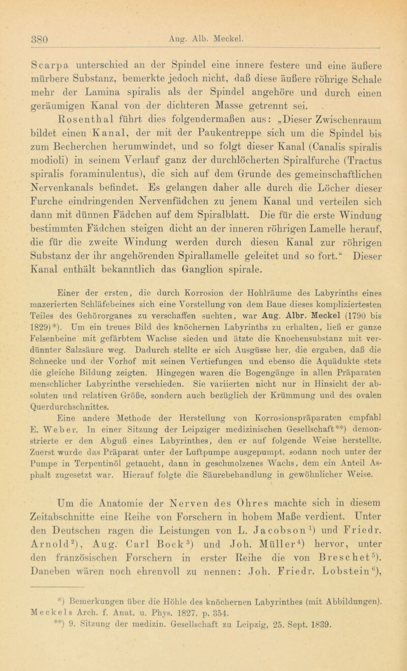 Scarpa unterschied an der Spindel eine innere festere und eine äußere mürbere Substanz, bemerkte jedoch nicht, daß diese äußere rührige Schale mehr der Lamina spiralis als der Spindel angehöre und durch einen geräumigen Kanal von der dichteren Masse getrennt sei. Rosenthal führt dies folgendermaßen aus: „Dieser Zwischenraum bildet einen Kanal, der mit der Paukentreppe sich um die Spindel bis zum Beclierchen herumwindet, und so folgt dieser Kanal (Canalis spiralis modioli) in seinem Verlauf ganz der durchlöcherten Spiralfurche (Tractus spiralis foraminulentus), die sich auf dem Grunde des gemeinschaftlichen Nervenkanals befindet. Es gelangen daher alle durch die Löcher dieser Furche eindringenden Nervenfädchen zu jenem Kanal und verteilen sich dann mit dünnen Fädchen auf dem Spiralblatt. Die für die erste Windung bestimmten Fädchen steigen dicht an der inneren röhrigen Lamelle herauf, die für die zweite Windung werden durch diesen Kanal zur röhrigen Substanz der ihr angehörenden Spirallamelle geleitet und so fort.“ Dieser Kanal enthält bekanntlich das Ganglion spirale. Einer der ersten, die durch Korrosion der Hohlräume des Labyrinths eines mazerierten Schläfebeines sich eine Vorstellung von dem Baue dieses kompliziertesten Teiles des Gehörorganes zu verschaffen suchten, war Aug. Albr. Meckel (1790 bis 1829)*). Um ein treues Bild des knöchernen Labyrinths zu erhalten, ließ er ganze Felsenbeine mit gefärbtem Wachse sieden und ätzte die Knochensubstanz mit ver- dünnter Salzsäure weg. Dadurch stellte er sich Ausgüsse her, die ergaben, daß die Schnecke und der Vorhof mit seinen Vertiefungen und ebenso die Aquädukte stets die gleiche Bildung zeigten. Hingegen waren die Bogengänge in allen Präparaten menschlicher Labyrinthe verschieden. Sie variierten nicht nur in Hinsicht der ab- soluten und relativen Größe, sondern auch bezüglich der Krümmung und des ovalen Querdurchschnittes. Eine andere Methode der Herstellung von Korrosionspräparaten empfahl E. Weber. In einer Sitzung der Leipziger medizinischen Gesellschaft**) demon- strierte er den Abguß eines Labyrinthes, den er auf folgende Weise herstellte. Zuerst wurde das Präparat unter der Luftpumpe ausgepumpt, sodann noch unter der Pumpe in Terpentinöl getaucht, dann in geschmolzenes AVachs, dem ein Anteil As- phalt zugesetzt war. Hierauf folgte die Säurebehandlung in gewöhnlicher AVeise. Um die Anatomie der Nerven des Ohres machte sich in diesem Zeitabschnitte eine Reihe von Forschern in hohem Maße verdient. Unter den Deutschen rag-en die Leistungen von L. Jacobson1) und Friedr. Arnold2), Aug. Carl Bock3) und Joh. Müller4) hervor, unter den französischen Forschern in erster Reihe die von B re sch et5). Daneben wären noch ehrenvoll zu nennen: Joh. Friedr. Lobstein11), *) Bemerkungen über die Höhle des knöchernen Labyrinthes (mit Abbildungen). Meckels Arch. f. Anat. u. Phys. 1827. p. 354. **) 9. Sitzung der medizin. Gesellschaft zu Leipzig, 25. Sept, 1839.