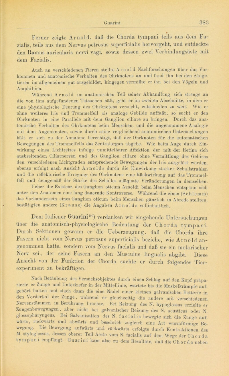 Ferner zeigte Arnold, daß die Chorda tympani teils aus dem Fa- zialis, teils aus dem Nervus petrosus superficialis hervorgeht, und entdeckte den Ramus auricularis nervi vagi, sowie dessen zwei V erbindungsäste mit dem Fazialis. Auch an verschiedenen Tieren stellte Arno 1 d Nachforschungen über das Vor- kommen und anatomische Verhalten des Ohrknotens an und fand ihn bei den Säuge- tieren im allgemeinen gut ausgebildet, hingegen vermißte er ihn bei den Vögeln und Amphibien. Während Arnold im anatomischen Teil seiner Abhandlung sich strenge an die von ihm aufgefundenen Tatsachen hält, geht er im zweiten Abschnitte, in dem er eine physiologische Deutung des Ohrknotens versucht, entschieden zu weit. Wie er ohne weiteres Iris und Trommelfell als analoge Gebilde auffaßt, so sucht er den Ohrknoten in eine Parallele mit dem Ganglion ciliare zu bringen. Durch das ana- tomische Verhalten des Ohrknotens beim Menschen, und die angenommene Analogie mit dem Augenknoten, sowie durch seine vergleichend-anatomischen Untersuchungen hält er sich zu der Annahme berechtigt, daß der Obrknoten für die automatischen Bewegungen des Trommelfells das Zentralorgan abgebe. Wie beim Auge durch Ein- wirkung eines Lichtreizes infolge unmittelbarer Affektion der mit der Retina sich ausbreitenden Ciliarnerven und des Ganglion ciliare ohne Vermittlung des Gehirns den verschiedenen Lichtgraden entsprechende Bewegungen der Iris ausgelöst werden, ebenso erfolgt nach Ansicht Arnolds durch die Einwirkung starker Schallstrahlen und die reflektorische Erregung des Ohrknotens eine Rückwirkung auf das Trommel- fell und demgemäß der Stärke des Schalles adäquate Veränderungen in demselben. Ueber die Existenz des Ganglion oticum Arnoldi beim Menschen entspann sich unter den Anatomen eine lang dauernde Kontroverse. Während die einen (Schlemm) das Vorhandensein eines Ganglion oticum beim Menschen gänzlich in Abrede stellten, bestätigten andere (Kraus e) die Angaben Arnolds vollinhaltlich. Dem Italiener Guarini ~,)) verdanken wir eino-efiende Untersuchimo'en über die anatomisch-physiologische Bedeutung der Chorda tympani. Durch Sektionen gewann er die Ueberzeugung, daß die Chorda ihre Fasern nicht vom Nervus petrosus superficialis beziehe, wie Arnold an- genommen hatte, sondern vom Nervus facialis und daß sie ein motorischer Nerv sei, der seine Fasern an den Musculus lingualis abgibt. Diese Ansicht von der Funktion der Chorda suchte er durch folgendes Tier- experiment zu bekräftigen. Nach Betäubung des Versuchsobjektes durch einen Schlag auf den Kopf präpa- rierte er Zunge und Unterkiefer in der Mittellinie, wartete bis die Muskelkrämpfe auf- gehört hatten und stach dann die eine Nadel einer kleinen galvanischen Batterie in den Vorderteil der Zunge, während er gleichzeitig die andere mit verschiedenen Nervenstämmen in Berührung brachte. Bei Reizung des N. hypoglossus erzielte er Zungenbewegungen, aber nicht bei galvanischer Reizung des N. acusticus oder N. glossophaiyngeus. Bei Galvanisation des N. facialis bewegte sich die Zunge auf- wärts, rückwärts und abwärts und beschrieb zugleich eine Art wurmförmige Be- wegung. Die Bewegung aufwärts und rückwärts erfolgte durch Kontraktionen des M. styloglossus, dessen oberer Teil Aeste vom N. facialis auf dem Wege der Chorda tympani empfängt. Guarini kam also zu dem Resultate, daß die Chor da neben