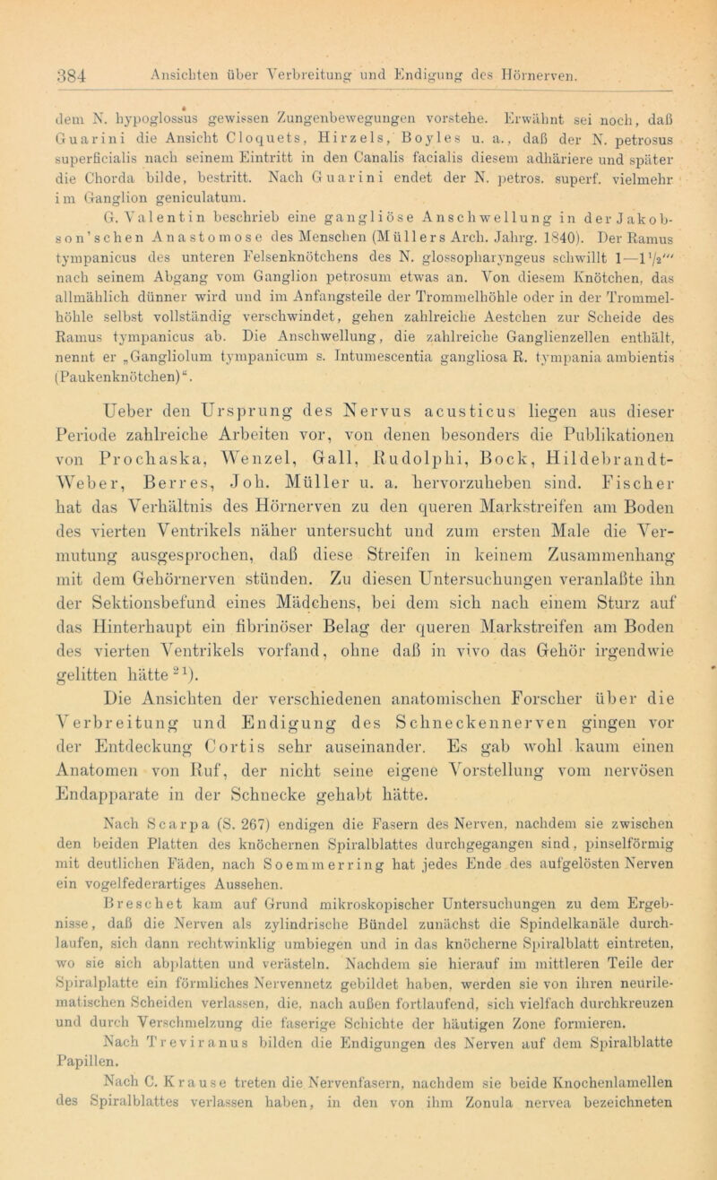 dem N. hypoglossus gewissen Zungenbewegungen vorstehe. Erwähnt sei noch, daß Guarini die Ansicht Cloquets, Hirzeis, Boyles u. a., daß der N. petrosus superficialis nach seinem Eintritt in den Canalis facialis diesem adhäriere und später die Chorda bilde, bestritt. Nach Guarini endet der N. petros. superf. vielmehr i m Ganglion geniculatum. G. Valentin beschrieb eine gangliöse Anschwellung in d e r J a k o b- son’ sehen Anastomose des Menschen (Mü 11 ers Arch. Jahrg. 1340). Der Ramus tympanicus des unteren Eelsenknütchens des N. glossopharyngeus schwillt 1—11/2/// nach seinem Abgang vom Ganglion petrosum etwas an. Von diesem Knötchen, das allmählich dünner wird und im Anfangsteile der Trommelhöhle oder in der Trommel- höhle selbst vollständig verschwindet, gehen zahlreiche Aestchen zur Scheide des Ramus tympanicus ab. Die Anschwellung, die zahlreiche Ganglienzellen enthält, nennt er „Gangliolum tympanicum s. Jntumescentia gangliosa R. tympania ambientis (Paukenknötchen) “. Ueber den Ursprung des Nervus acusticus liegen aus dieser Periode zahlreiche Arbeiten vor, von denen besonders die Publikationen von Prochaska, Wenzel, Gail, Rudolphi, Bock, Hildebrandt- Weber, Berres, Job. Müller u. a. hervorzuheben sind. Fischer hat das Verhältnis des Hörnerven zu den queren Markstreifen am Boden des vierten Ventrikels näher untersucht und zum ersten Male die Ver- mutung ausgesprochen, daß diese Streifen in keinem Zusammenhang mit dem Gehörnerven stünden. Zu diesen Untersuchungen veranlaßt^ ihn der Sektionsbefund eines Mädchens, bei dem sich nach einem Sturz auf das Hinterhaupt ein fibrinöser Belag der queren Markstreifen am Boden des vierten Ventrikels vorfand, ohne daß in vivo das Gehör irgendwie gelitten hätte21). Die Ansichten der verschiedenen anatomischen Forscher über die Verbreitung und Endigung des Schneckennerven gingen vor der Entdeckung Cortis sehr auseinander. Es gab wohl kaum einen Anatomen von Ruf, der nicht seine eigene Vorstellung vom nervösen Endapparate in der Schnecke gehabt hätte. Nach Scarpa (S. 267) endigen die Fasern des Nerven, nachdem sie zwischen den beiden Platten des knöchernen Spiralblattes durchgegangen sind, pinselförmig mit deutlichen Fäden, nach Soemmerring hat jedes Ende des aufgelösten Nerven ein vogelfederartiges Aussehen. Dreschet kam auf Grund mikroskopischer Untersuchungen zu dem Ergeb- nisse , daß die Nerven als zylindrische Bündel zunächst die Spindelkanäle durch- laufen, sich dann rechtwinklig umbiegen und in das knöcherne Spiralblatt eintreten, wo sie sich abplatten und verästeln. Nachdem sie hierauf im mittleren Teile der Spiralplatte ein förmliches Nervennetz gebildet haben, werden sie von ihren neurile- matischen Scheiden verlassen, die, nach außen fortlaufend, sich vielfach durchkreuzen und durch Verschmelzung die faserige Schichte der häutigen Zone formieren. Nach Treviranus bilden die Endigungen des Nerven auf dem Spiralblatte Papillen. Nach C. Krause treten die Nervenfasern, nachdem sie beide Knochenlamellen des Spiralblattes verlassen haben, in den von ihm Zonula nervea bezeichneten