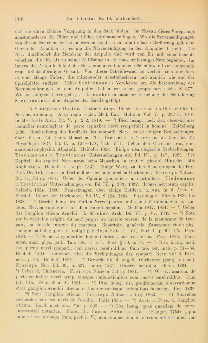 daß sie einen kleinen Vorsprung- in den Sack bilden, im Niveau dieses Vorsprungs anastomosieren die Fäden und bilden miteinander Bogen. Wo die Nervenendigungen von ihrem Neurilem verlassen werden, sind sie in unmittelbarer Berührung mit dem Ohrsande. Aehnlich ist es um die Nervenendigung in den Ampullen bestellt. Der Nerv durchbohrt die Membran der Ampulle und wird von ihr mit einer Scheide versehen, die ihn bis zu seiner Auflösung in ein maschenförmiges Netz begleitet. Im Innern der Ampulle bildet der Nerv eine unvollkommene Scheidewand von halbmond- resp. krückenförmiger Gestalt. Von dieser Scheidewand an verteilt sich der Nerv in eine Menge Fäden, die miteinander anastomosieren und ähnlich wie auf der Spiralplatte endigen. Ueber Steifensands Verdienste um die Beschreibung der Nervenendigungen in den Ampullen haben wir schon gesprochen (siehe S. 377). Wie aus obigem hervorgeht, ist Breschet in mancher Beziehung der Schilderung Steifensands ohne Angabe der Quelle gefolgt. ’) Beiträge zur Otiatrie. Erster Beitrag. Ueber eine neue im Ohre entdeckte Nervenverbindung. Acta regia societ. Med. Haf. Hafniae Vol. V. p. 292 ff. 1816. In Meckels Arch. Bd. V, p. 252, 1819. — 2) Diss. inaug. med. sist. observationes nonnullas neurologicas de parte cephalica nervi sympathici in homine. Heidelberg 1826. Beschreibung des Kopfteils des sympath. Nerv, nebst einigen Beobachtungen über diesen Teil beim Menschen. Tiedemanns u. Treviranus’ Zeitsehr. für Physiologie 1827. Bd. II. p. 125—172, Tab. VIII. Ueber den Ohr knoten, eine anatomisch-physiol. Abhandl. Heidelb. 1828. Einige neurologische Beobachtungen. Tiedemanns u. Treviranus’ Untersuchungen etc. Bd. III, p. 147, 1829. Der Kopfteil des vegetat. Nervensyst. beim Menschen in anat. u. physiol. Hinsicht. Mit Kupferstich. Heidelb. u. Leipz. 1831. Einige Worte zu den Bemerkungen des Hm. Prof. Dr. Schlemm in Berlin über den angeblichen Ohrknoten. Frorieps Notizen Bd. 31, Jahrg. 1831. Ueber den Canalis tympanicus u. mastoideus. Tiedemanns u. Treviranus’ Untersuchungen etc. Bd. IV, p. 283; 1832. Icones nervorum capitis. Heidelb. 1834, 1860. Bemerkungen über einige Entdeck, u. Ans. in d. Anat. u. Physiol. Ueber den Ohrknoten, Bd. IV, S. 184, 1834. Physiologie. Zürich 1836 bis 1838. — 3) Beschreibung des fünften Nervenpaares und seiner Verbindungen mit an- deren Nerven vorzüglich mit dem Gangliensystem. Meißen 1817, 1821. — 4) Ueber das Ganglion oticum Arnoldi. In Meckels Arch. Bd. VI, p. 67, 1832. — 5) Note sur la veritable origine du nerf propre au muscle tenseur de la membrane du tym- pan, ou muscle interne du marteau. Repertoire generale d’anatomie et de Phy- siologie pathologique etc. redige par Breschet. T. VI, Part. I, p. 92—95. Paris 1828. — 6) De nervi sympathici humani fabrica, usu et morbis. Paris 1823. Com- ment. anat. phys. päth. Tab. aer. et lith. illust. § 50, p. 37. — 7) Diss. inaug. med. sist. plexus nervi sympath. cum nervis cerebralibus. Cum tab. aer. incis. p. 31—34. Heidelb. 1824. Untersuch, über die Verbindungen des sympath. Nerv, mit d. Hirn- nerv. p. 23. Heidelb. 1825. — 8) Bemerk, üb. d. angebl. Ohrknoten (gangl. oticum). Frorieps Not. Bd. 30, p. 387, Jahrg. 1831. Observ. neurolog. Berol. 1834. — 9) Ueber d. Ohrknoten. Frorieps Notizen Jahrg. 1831. — 10) Observ. anatom. de parte cephalica nervi symp. eiusque conjunctionibus cum nervis cerebralibus. Cum tab. lith. Francof. a. M. 1831. — n) Diss. inaug. sist. prodromorum observationum circa ganglion Arnoldi oticum in homine variisque animalibus factarum. Lips. 1832. — 12) Vom Ganglion oticum. Frorieps Notizen Jahrg. 1833. — 13) Nouvelles recherches sur les nerfs de l’oreille. Paris 1835. — I4) Anat. u. Phys. d. Ganglion oticum. Lond. med. gaz. Mai p. 690. — 15) Diss. inaug. quae quaedam de nervo intercostali notantur. Praes. Dr. Casim. Schmiedelio. Erlangen 1754: „Ipsa tarnen haec propago (ram. prof. n. V.) non semper tota in nervum intercostalem im-