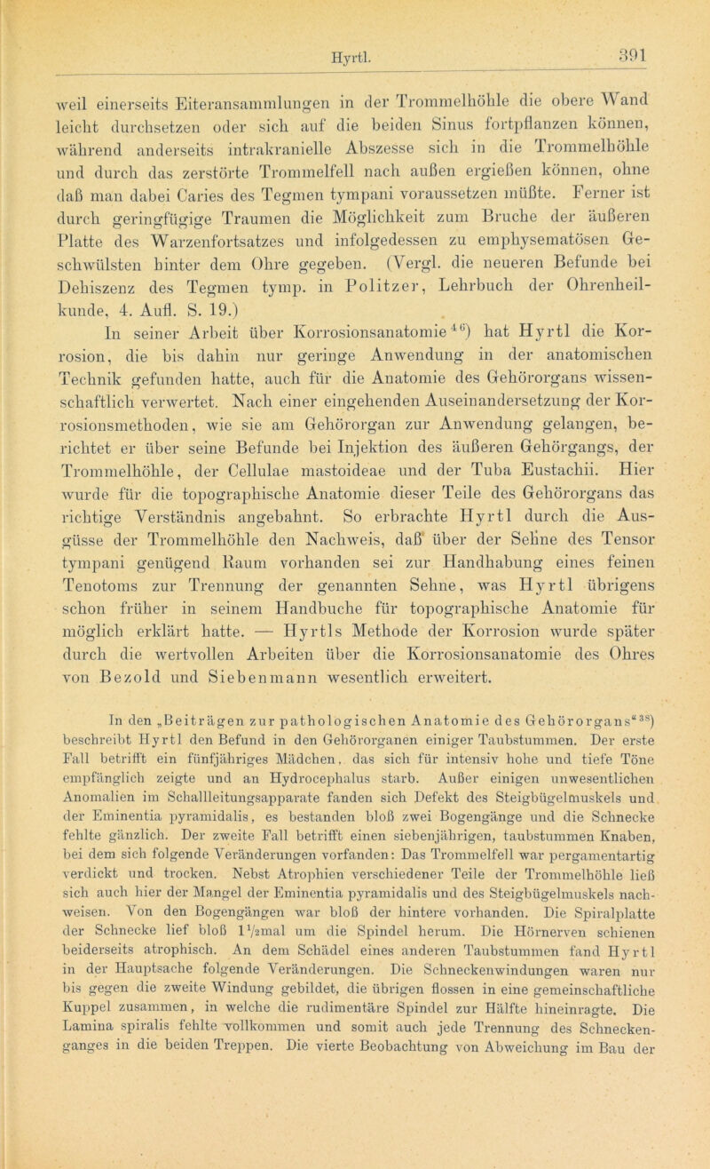 weil einerseits Eiteransammlungen in der Trommelhöhle die obere Wand leicht durchsetzen oder sich auf die beiden Sinus fortpflanzen können, während anderseits intrakranielle Abszesse sich in die 1 rommelhöhle und durch das zerstörte Trommelfell nach außen ergießen können, ohne daß man dabei Caries des Tegmen tympani voraussetzen müßte. Ferner ist durch gerinfffüsfiffe Traumen die Möglichkeit zum Bruche der äußeren Platte des Warzenfortsatzes und infolgedessen zu emphysematosen Ge- schwülsten hinter dem Ohre gegeben. (Yergl. die neueren Befunde bei Dehiszenz des Tegmen tymp. in Politzer, Lehrbuch der Ohrenheil- kunde, 4. Aufl. S. 19.) In seiner Arbeit über Korrosionsanatomie40) hat Hyrtl die Kor- rosion, die bis dahin nur geringe Anwendung in der anatomischen Technik gefunden hatte, auch für die Anatomie des Gehörorgans wissen- schaftlich verwertet. Nach einer eingehenden Auseinandersetzung der Kor- rosionsmethoden, wie sie am Gehörorgan zur Anwendung gelangen, be- richtet er über seine Befunde bei Injektion des äußeren Gehörgangs, der Trommelhöhle, der Cellulae mastoideae und der Tuba Eustachii. Hier wurde für die topographische Anatomie dieser Teile des Gehörorgans das richtige Verständnis angebahnt. So erbrachte Hyrtl durch die Aus- güsse der Trommelhöhle den Nachweis, daß über der Sehne des Tensor tympani genügend Raum vorhanden sei zur Handhabung eines feinen Tenotoms zur Trennung der genannten Sehne, was Hyrtl übrigens schon früher in seinem Handbuche für topographische Anatomie für möglich erklärt hatte. — Hyrtls Methode der Korrosion wurde später durch die wertvollen Arbeiten über die Korrosionsanatomie des Ohres von Bezold und Sieben mann wesentlich erweitert. In den „Beiträgen zur pathologischen Anatomie des Gehörorgans“38) beschreibt Hyrtl den Befund in den Gehörorganen einiger Taubstummen. Der erste Fall betrifft ein fünfjähriges Mädchen, das sich für intensiv hohe und tiefe Töne empfänglich zeigte und an Hydrocephalus starb. Außer einigen unwesentlichen Anomalien im Schallleitungsapparate fanden sich Defekt des Steigbügelmuskels und der Eminentia pyramidalis, es bestanden bloß zwei Bogengänge und die Schnecke fehlte gänzlich. Der zweite Fall betrifft einen siebenjährigen, taubstummen Knaben, bei dem sich folgende Veränderungen vorfanden: Das Trommelfell war pergamentartig verdickt und trocken. Nebst Atrophien verschiedener Teile der Trommelhöhle ließ sich auch hier der Mangel der Eminentia pyramidalis und des Steigbügelmuskels nach- weisen. Von den Bogengängen war bloß der hintere vorhanden. Die Spiralplatte der Schnecke lief bloß H^mal um die Spindel herum. Die Hörnerven schienen beiderseits atrophisch. An dem Schädel eines anderen Taubstummen fand H}rrtl in der Hauptsache folgende Veränderungen. Die Schneckenwindungen waren nur bis gegen die zweite Windung gebildet, die übrigen flössen in eine gemeinschaftliche Kuppel zusammen, in welche die rudimentäre Spindel zur Hälfte hineinragte. Die Lamina spiralis fehlte vollkommen und somit auch jede Trennung des Schnecken- ganges in die beiden Treppen. Die vierte Beobachtung von Abweichung im Bau der