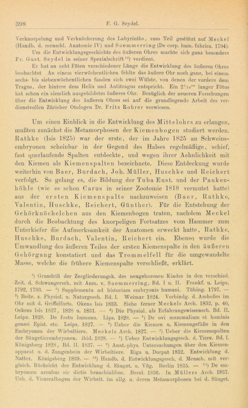 Verknorpelung und Verknöcherung des Labyrinths, zum Teil gestützt auf Meckel (Handb. d. menschl. Anatomie IV) und Soemmerring (De corp. hum. fabrica. 1794). Um die Entwicklungsgeschichte des äußeren Ohres machte sich ganz besonders Fr. Gust. Seydel in seiner Spezialschrift12) verdient. Er hat an acht Föten verschiedener Länge die Entwicklung des äußeren Ohres beobachtet An einem vierwöchentlichen fehlte das äußere Ohr noch ganz, bei einem sechs- bis sieben wöchentlichen fanden sich zwei Wülste, von denen der vordere dem Tragus, der hintere dem Helix und Antitragus entspricht. Ein 21To//y langer Fötus hat schon ein ziemlich ausgebildetes äußeres Ohr. Bezüglich der neueren Forschungen über die Entwicklung des äußeren Ohres sei auf die grundlegende Arbeit des ver- dienstvollen Züricher Otologen Dr. Fritz Roh rer verwiesen. Um einen Einblick in die Entwicklung des Mittelokrs zu erlangen, mußten zunächst die Metamorphosen der Kiemenbogen studiert werden. Rathke (Isis 1825) war der erste, der im Jahre 1825 an Schweins- embryonen scheinbar in der Gegend des Halses regelmäßige, schief, fast querlaufende Spalten entdeckte, und wegen ihrer Aehnlickkeit mit den Kiemen als Kiemenspalten bezeichnete. Diese Entdeckung wurde weiterhin von Baer, Burdach, Joh. Müller, Huschke und Reichert verfolgt. So gelang es, die Bildung der Tuba Eust. und der Pauken- höhle (wie es schon Carus in seiner Zootomie 1818 vermutet hatte) aus der ersten Kiemen spalte nachzuweisen (Baer, Rathke, Valentin, Huschke, Reichert, Günther). Für die Entstehung der Gehörknöchelchen aus den Kiemenbogen traten, nachdem Meckel durch die Beobachtung des knorpeligen Fortsatzes vom Hammer zum Unterkiefer die Aufmerksamkeit der Anatomen erweckt hatte, Rathke, Huschke, Burdach, Valentin, Reichert ein. Ebenso wurde die Umwandlung des äußeren Teiles der ersten Kiemenspalte in den äußeren Gehörgang konstatiert und das Trommelfell für die umgewandelte Masse, welche die frühere Kiemenspalte verschließt, erklärt. ß Grundriß der Zergliederungsk. des neugeborenen Kindes in den verschied. Zeit. d. Schwangersch. mit Anm. v. Soemmerring, Bd. I u. II. Frankf, u. Leipz. 1792, 1793. — 2) Supplementa ad historiam embryonis humani. Tübing. 1797. — 3) Beitr. z. Physiol. u. Naturgesch. Bd. I. Weimar 1824. Verbindg. d. Amboßes im Ohr mit d. GrifFelforts. Okens Isis 1833. Siehe ferner Meckels Arch. 1832, p. 40, Ockens Isis 1827, 1828 u. 1831. — 4) Die Physiol. als Erfahrungswissensch. Bd. II. Leipz. 1828. De foetu humano. Lips. 1828. — 5) De ovi mammalium et hominis genesi Epist. etc. Leipz. 1827. — 6) Ueber die Kiemen u. Kiemengefäße in den Embryonen der Wirbeltiere. Meckels Arch. 1827. — 7) Ueber die Kiemenspalten der Säugetierembryonen, ibid. 1828. — 8) Ueber Entwicklungsgesch. d. Tiere. Bd. I. Königsberg 1828, Bd. II, 1837. — !)) Anat.-phys. Untersuchungen über den Kiemen- apparat u. d. Zungenbein der Wirbeltiere. Riga u. Dorpat 1832. Entwicklung d. Natter. Königsberg 1839. — 10) Handb. d. Entwicklungsgesch. d. Mensch, mit ver- gleich. Rücksicht der Entwicklung d. Säuget, u. Vög. Berlin 1835. — n) De em- bryonum arcubus sic dictis branchialibus. Berol. 1836. ln Müllers Arch. 1837. Ueb. d. Viszeralbogen der Wirbelt, im allg. u. deren Metamorphosen bei d. Säuget.