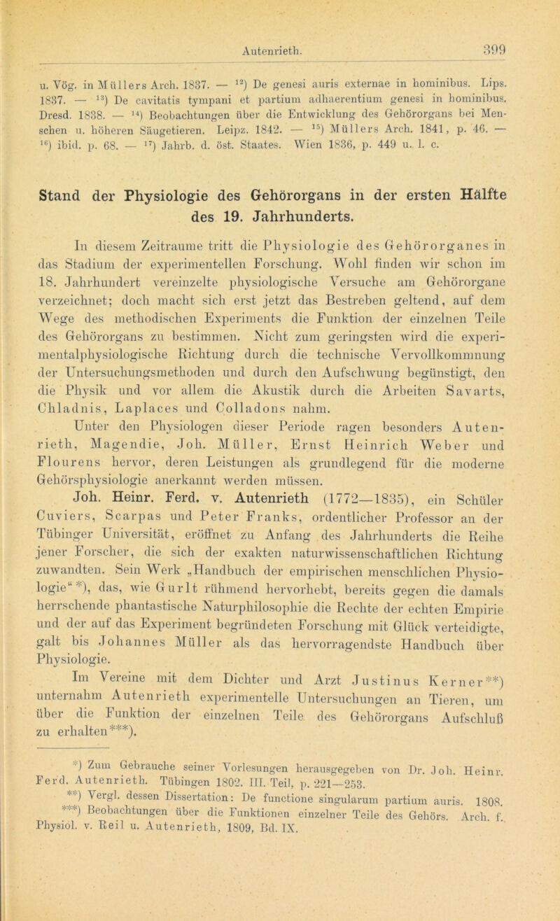 u. Vög. in Müllers Arch. 1887. — 12) De genesi auris externae in hominibus. Lips. 1837. — 13) De cavitatis tympani et partium adhaerentium genesi in hominibus. Dresd. 1888. — 14) Beobachtungen über die Entwicklung des Gehörorgans bei Men- schen u. höheren Säugetieren. Leipz. 1842. — 15) Müllers Arch. 1841, p. 4G. — 16) ibid. p. 68. — 17) Jahrb. d. öst. Staates. Wien 1836, p. 449 u. 1. c. Stand der Physiologie des Gehörorgans in der ersten Hälfte des 19. Jahrhunderts. In diesem Zeiträume tritt die Physiologie des Gehörorganes in das Stadium der experimentellen Forschung. Wohl finden wir schon im 18. Jahrhundert vereinzelte physiologische Versuche am Gehörorgane verzeichnet; doch macht sich erst jetzt das Bestrehen geltend, auf dem Wege des methodischen Experiments die Funktion der einzelnen Teile des Gehörorgans zu bestimmen. Nicht zum geringsten wird die experi- mentalphysiologische Richtung durch die technische Vervollkommnung der Untersuchungsmethoden und durch den Aufschwung begünstigt, den die Physik und vor allem die Akustik durch die Arbeiten Savarts, Chladnis, Laplaces und Colladons nahm. Unter den Physiologen dieser Periode ragen besonders Auten- rieth, Magendie, Job. Müller, Ernst Heinrich Weber und Flourens hervor, deren Leistungen als grundlegend für die moderne Gehörsphysiologie anerkannt werden müssen. Joh. Heinr. Ferd. v. Autenrieth (1772—1835), ein Schüler Cuviers, Scarpas und Peter Franks, ordentlicher Professor an der Tübinger Universität, eröffnet zu Anfang des Jahrhunderts die Reihe jener Forscher, die sich der exakten naturwissenschaftlichen Richtung- o zuwandten. Sein Werk „Handbuch der empirischen menschlichen Physio- logie ), das, wie Gurlt rühmend hervorhebt, bereits gegen die damals herrschende phantastische Naturphilosophie die Rechte der echten Empirie und der auf das Experiment begründeten Forschung mit Glück verteidigte galt bis Johannes Müller als das hervorragendste Handbuch über Physiologie. Im Vereine mit dem Dichter und Arzt Justinus Kerner* **) unternahm Autenrieth experimentelle Untersuchungen an Tieren, um über die Funktion der einzelnen Teile des Gehörorgans Aufschluß zu erhalten***). G ^um Gebrauche seiner Vorlesungen herausgegeben von Dr. Joh. Heinr Ferch Autenrieth. Tübingen 1802. III. Teil, p. 221—253. • ■) Vergh dessen Dissertation: De functione singularum partium auris. 1808. ***) Beobachtungen über die Funktionen einzelner Teile des Gehörs. Arch. f