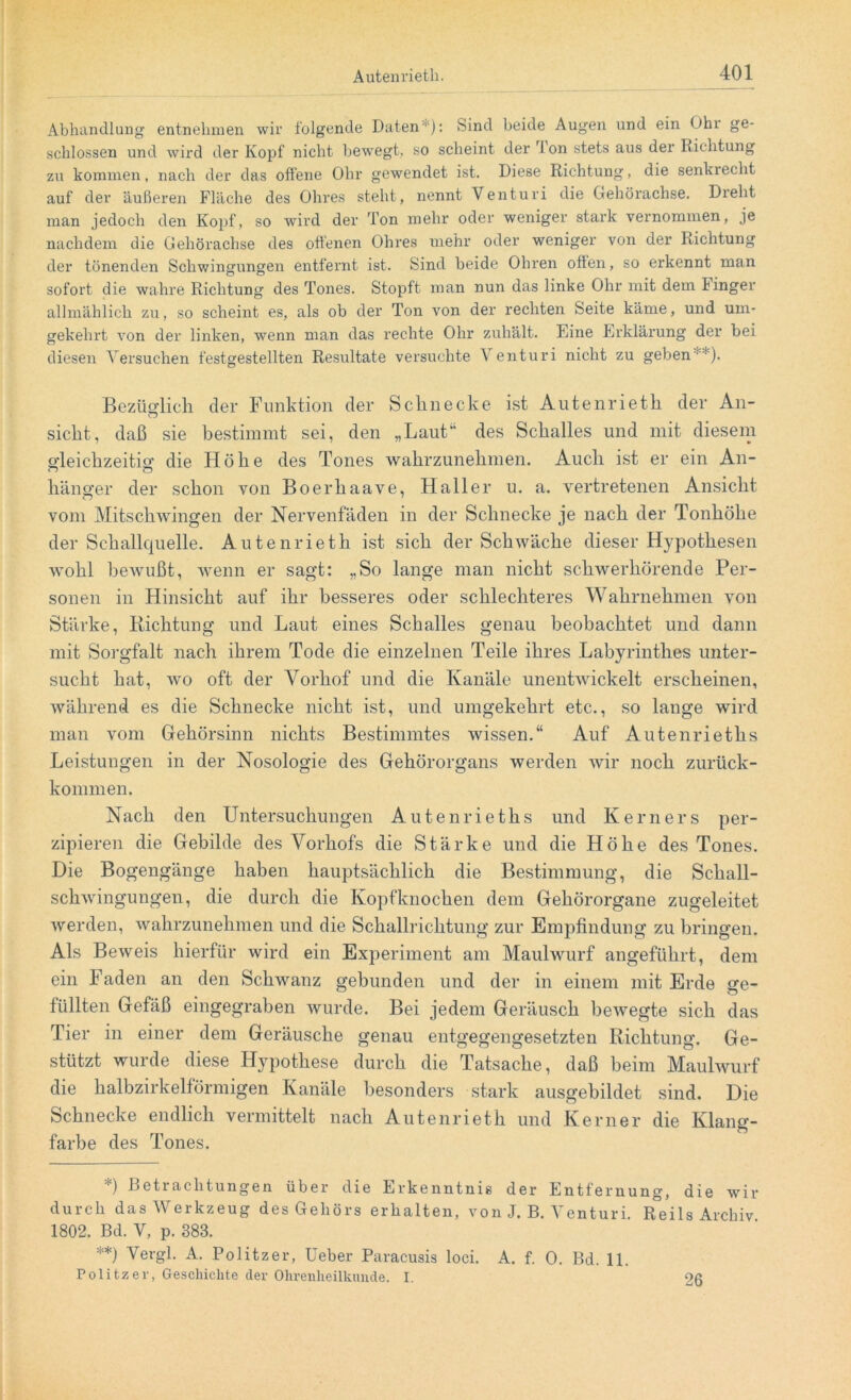 Abhandlung entnehmen wir folgende Daten1): Sind beide Augen und ein Ohr ge- schlossen und wird der Kopf nicht bewegt, so scheint der fon stets aus der Richtung zu kommen, nach der das offene Ohr gewendet ist. Diese Richtung, die senkrecht auf der äußeren Fläche des Ohres steht, nennt Venturi die Gehörachse. Dreht man jedoch den Kopf, so wird der Ton mehr oder weniger stark vernommen, je nachdem die Gehörachse des offenen Ohres mehr oder weniger von der Richtung der tönenden Schwingungen entfernt ist. Sind beide Ohren offen, so erkennt man sofort die wahre Richtung des Tones. Stopft man nun das linke Ohr mit dem Finger allmählich zu, so scheint es, als ob der Ton von der rechten Seite käme, und um- gekehrt von der linken, wenn man das rechte Ohr zuhält. Eine Erklärung der bei diesen Versuchen festgestellten Resultate versuchte V enturi nicht zu geben  ). Bezüglich der Funktion der Schnecke ist Autenrietli der An- sicht, daß sie bestimmt sei, den „Laut“ des Schalles und mit diesem gleichzeitig die Höhe des Tones wahrzunehmen. Auch ist er ein An- hänger der schon von Boerhaave, Haller u. a. vertretenen Ansicht vom Mitschwingen der Nervenfäden in der Schnecke je nach der Tonhöhe der Schallquelle. Autenrieth ist sich der Schwäche dieser Hypothesen wohl bewußt, wenn er sagt: „So lange man nicht schwerhörende Per- sonen in Hinsicht auf ihr besseres oder schlechteres Wahrnehmen von Stärke, Richtung und Laut eines Schalles genau beobachtet und dann mit Sorgfalt nach ihrem Tode die einzelnen Teile ihres Labyrinthes unter- sucht hat, wo oft der Vorhof und die Kanäle unentwickelt erscheinen, während es die Schnecke nicht ist, und umgekehrt etc., so lange wird man vom Gehörsinn nichts Bestimmtes wissen.“ Auf Autenrieths Leistungen in der Nosologie des Gehörorgans werden wir noch zurück- kommen. Nach den Untersuchungen Autenrieths und Kerners per- zipieren die Gebilde des Vorhofs die Stärke und die Höhe des Tones. Die Bogengänge haben hauptsächlich die Bestimmung, die Schall- schwingungen, die durch die Kopfknochen dem Gehörorgane zugeleitet werden, wahrzunehmen und die Schallrichtung zur Empfindung zu bringen. Als Beweis hierfür wird ein Experiment am Maulwurf angeführt, dem ein Faden an den Schwanz gebunden und der in einem mit Erde ge- füllten Gefäß eingegraben wurde. Bei jedem Geräusch bewegte sich das Tier in einer dem Geräusche genau entgegengesetzten Richtung. Ge- stützt wurde diese Hypothese durch die Tatsache, daß beim Maulwurf die halbzirkelförmigen Kanäle besonders stark ausgebildet sind. Die Schnecke endlich vermittelt nach Autenrieth und Kerner die Klang- farbe des Tones. *) Betrachtungen über die Erkenntnis der Entfernung, die wir durch das Werkzeug des Gehörs erhalten, von J. B. Venturi. Reils Archiv 1802. Bd. V, p. 383. *) Vergl. A. Politzer, Ueber Paracusis loci. A. f. 0. Bd. 11. Politzer, Geschichte der Ohrenheilkunde. I. 26