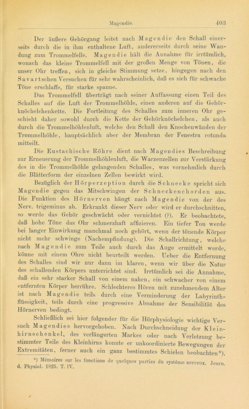 Der äußere Gehörgang leitet nach Magen die den Schall einer- seits durch die in ihm enthaltene Luft, andererseits durch seine Wan- dung zum Trommelfelle. Magen die hält die Annahme für irrtümlich, wonach das kleine Trommelfell mit der großen Menge von Tönen, die unser Ohr tretfen, sich in gleiche Stimmung setze, hingegen nach den Savartschen Versuchen für sehr wahrscheinlich, daß es sich für schwache Töne erschlaffe, für starke spanne. Das Trommelfell überträgt nach seiner Auffassung einen Teil des Schalles auf die Luft der Trommelhöhle, einen anderen auf die Gehör- knöchelchenkette. Die Fortleitung des Schalles zum inneren Ohr ge- schieht daher sowohl durch die Kette der Gehörknöchelchen, als auch durch die Trommelhöhlenluft, welche den Schall den Knochenwänden der Trommelhöhle, hauptsächlich aber der Membran der Fenestra rotunda mitteilt. Die Eustachische Röhre dient nach Magen dies Beschreibung zur Erneuerung der Trommelhöhlenluft, die Warzenzellen zur Verstärkung des in die Trommelhöhle gelangenden Schalles, was vornehmlich durch die Blätterform der einzelnen Zellen bewirkt wird. Bezüglich der Hörperz epti on durch die Schnecke spricht sich Magen die gegen das Mitschwingen der Schneckenchorden aus. Die Funktion des Hörnerven hängt nach Magen die von der des Nerv, trigeminus ab. Erkrankt dieser Nerv oder wird er durchschnitten, so werde das Gehör geschwächt oder vernichtet (?). Er beobachtete, daß hohe Töne das Ohr schmerzhaft affizieren. Ein tiefer Ton werde bei langer Einwirkung manchmal noch gehört, wenn der tönende Körper nicht mehr schwinge (Nachempfindung). Die Schallrichtung, welche nach Mag en die zum Teile auch durch das Auge ermittelt werde, könne mit einem Oliie nicht beurteilt werden. TJeber die Entfernung* des Schalles sind wir nur dann im klaren, wenn wir über die Natur des schallenden Körpers unterrichtet sind. Irrtümlich sei die Annahme, daß ein sein staiker Schall von einem nahen, ein schwacher von einem entfernten Körper herrühre. Schlechteres Hören mit zunehmendem Alter ist nach Magen die teils durch eine Verminderung der Labyrinth- flüssigkeit, teils durch eine progressive Abnahme der Sensibilität des Hörnerven bedingt. Schließlich sei hier folgender für die Hörphysiologie wichtige Ver- such Magen di es hervorgehoben. Nach Durchschneidung der Klein- hirn Schenkel, des verlängerten Markes oder nach Verletzung be- stimmter Teile des Kleinhirns konnte er unkoordinierte Bewegungen der Extremitäten, ferner auch ein ganz bestimmtes Schielen beobachten*). ) Memoires sur les lonctions de quelques parties du Systeme nerveux Joum d. Physiol. 1825. T. IV. * '