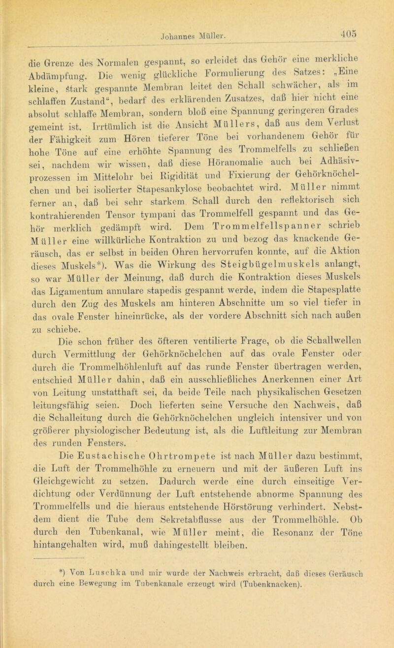 die Grenze des Normalen gespannt, so erleidet das Gehör eine merkliche Abdämpfung. Die wenig glückliche Formulierung des Satzes: „Eine kleine, Stark gespannte Membran leitet den Schall schwächer, als im schlaffen Zustand“, bedarf des erklärenden Zusatzes, daß hier nicht eine absolut schlaffe Membran, sondern bloß eine Spannung geiingeien Giades gemeint ist. Irrtümlich ist die Ansicht Müllers, daß aus dem Verlust der Fähigkeit zum Hören tieferer Töne bei vorhandenem Gehör für hohe Töne auf eine erhöhte Spannung des Trommelfells zu schließen sei, nachdem wir wissen, daß diese Höranomalie auch bei AdhäsK Prozessen im Mittelohr bei Rigidität und Fixierung der Gehörknöchel- chen und bei isolierter Stapesankylose beobachtet wild. Müllei nimmt ferner an, daß bei sehr starkem Schall durch den leflektonsch sich kontrahierenden Tensor tympani das Trommelfell gespannt und das Ge- hör merklich gedämpft wird. Dem Trommelfellspanner schrieb Müller eine willkürliche Kontraktion zu und bezog das knackende Ge- räusch, das er selbst in beiden Ohren hervorrufen konnte, auf die Aktion dieses Muskels*). Was die Wirkung des Steigbügelmuskels anlangt, so war Müller der Meinung, daß durch die Kontraktion dieses Muskels das Ligamentum annulare stapedis gespannt werde, indem die Stapesplatte durch den Zug des Muskels am hinteren Abschnitte um so viel tiefer in das ovale Fenster hineinrücke, als der vordere Abschnitt sich nach außen zu schiebe. Die schon früher des öfteren ventilierte Frage, ob die Schallwellen durch Vermittlung der Gehörknöchelchen auf das ovale Fenster oder durch die Trommelhöhlenluft auf das runde Fenster übertragen werden, entschied Müller dahin, daß ein ausschließliches Anerkennen einer Art von Leitung unstatthaft sei, da beide Teile nach physikalischen Gesetzen leitungsfähig seien. Doch lieferten seine Versuche den Nachweis, daß die Schalleitung durch die Gehörknöchelchen ungleich intensiver und von größerer physiologischer Bedeutung ist, als die Luftleitung zur Membran des runden Fensters. Die Eustachische Ohrtrompete ist nach Müller dazu bestimmt, die Luft der Trommelhöhle zu erneuern und mit der äußeren Luft ins Gleichgewicht zu setzen. Dadurch werde eine durch einseitige Ver- dichtung oder Verdünnung der Luft entstehende abnorme Spannung des Trommelfells und die hieraus entstehende Hörstörung verhindert. Nebst- dem dient die Tube dem Sekretabflusse aus der Trommelhöhle. Ob durch den Tubenkanal, wie Müller meint, die Resonanz der Töne hintangehalten wird, muß dahingestellt bleiben. *) Von Luschka und mir wurde der Nachweis erbracht, daß dieses Geräusch durch eine Bewegung im Tubenkanal e erzeugt wird (Tubenbnacken).