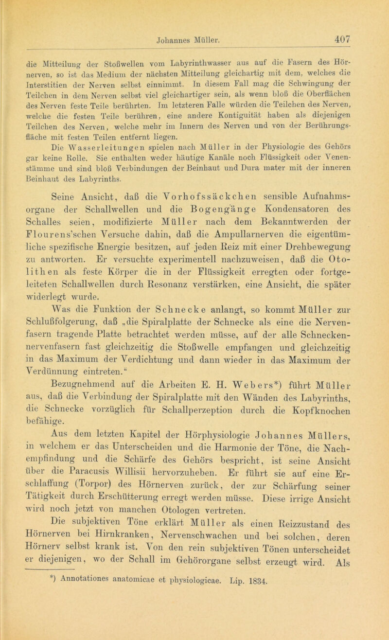 die Mitteilung der Stoßwellen vom Labyrinthwasser aus auf die fasern des Hör- nerven, so ist das Medium der nächsten Mitteilung gleichartig mit dem, welches die Interstitien der Nerven selbst einnimmt. In diesem Fall mag die Schwingung der Teilchen in dem Nerven selbst viel gleichartiger sein, als wenn bloß die Oberflächen des Nerven feste Teile berührten. Im letzteren Falle würden die Teilchen des Nerven, welche die festen Teile berühren, eine andere Kontiguität haben als diejenigen Teilchen des Nerven, welche mehr im Innern des Nerven und von der Berührungs- fläche mit festen Teilen entfernt liegen. Die Wasserleitungen spielen nach Müller in der Physiologie des Gehörs gar keine Rolle. Sie enthalten weder häutige Kanäle noch Flüssigkeit oder Venen- stämme und sind bloß Verbindungen der Beinhaut und Dura mater mit der inneren Beinhaut des Labyrinths. Seine Ansicht, daß die Y o rh o f s s ä c k c k e n sensible Aufnahms- organe der Schallwellen und die Bogengänge Kondensatoren des Schalles seien, modifizierte Müller nach dem Bekanntwerden der Flourens’schen Versuche dahin, daß die Ampullarnerven die eigentüm- liche spezifische Energie besitzen, auf jeden Reiz mit einer Drehbewegung zu antworten. Er versuchte experimentell nachzuweisen, daß die Oto- lithen als feste Körper die in der Flüssigkeit erregten oder fortge- leiteten Schallwellen durch Resonanz verstärken, eine Ansicht, die später widerlegt wurde. Was die Funktion der Schnecke anlangt, so kommt Müller zur Schlußfolgerung, daß „die Spiralplatte der Schnecke als eine die Nerven- fasern tragende Platte betrachtet werden müsse, auf der alle Schnecken- nervenfasern fast gleichzeitig die Stoßwelle empfangen und gleichzeitig in das Maximum der Verdichtung und dann wieder in das Maximum der Verdünnung eintreten. “ Bezugnehmend auf die Arbeiten E. H. Webers*) führt Müller aus, daß die Verbindung der Spiralplatte mit den Wänden des Labyrinths, die Schnecke vorzüglich für Schallperzeption durch die Kopfknochen befähige. Aus dem letzten Kapitel der Hörphysiologie Johannes Müllers, in welchem er das Unterscheiden und die Harmonie der Töne, die Nach- empfindung und die Schärfe des Gehörs bespricht, ist seine Ansicht über die Paracusis Willisii hervorzuheben. Er führt sie auf eine Er- schlaffung (Torpor) des Hörnerven zurück, der zur Schärfung seiner Tätigkeit durch Erschütterung erregt werden müsse. Diese irrige Ansicht wird noch jetzt von manchen Otologen vertreten. Die subjektiven Töne erklärt Müller als einen Reizzustand des Hörnerven bei Hirnkranken, Nervenschwachen und bei solchen, deren Hörnerv selbst krank ist. Von den rein subjektiven Tönen unterscheidet er diejenigen, wo der Schall im Gehörorgane selbst erzeugt wird. Als *) Annotationes anatomicae et physiologicae. Lip. 1834.