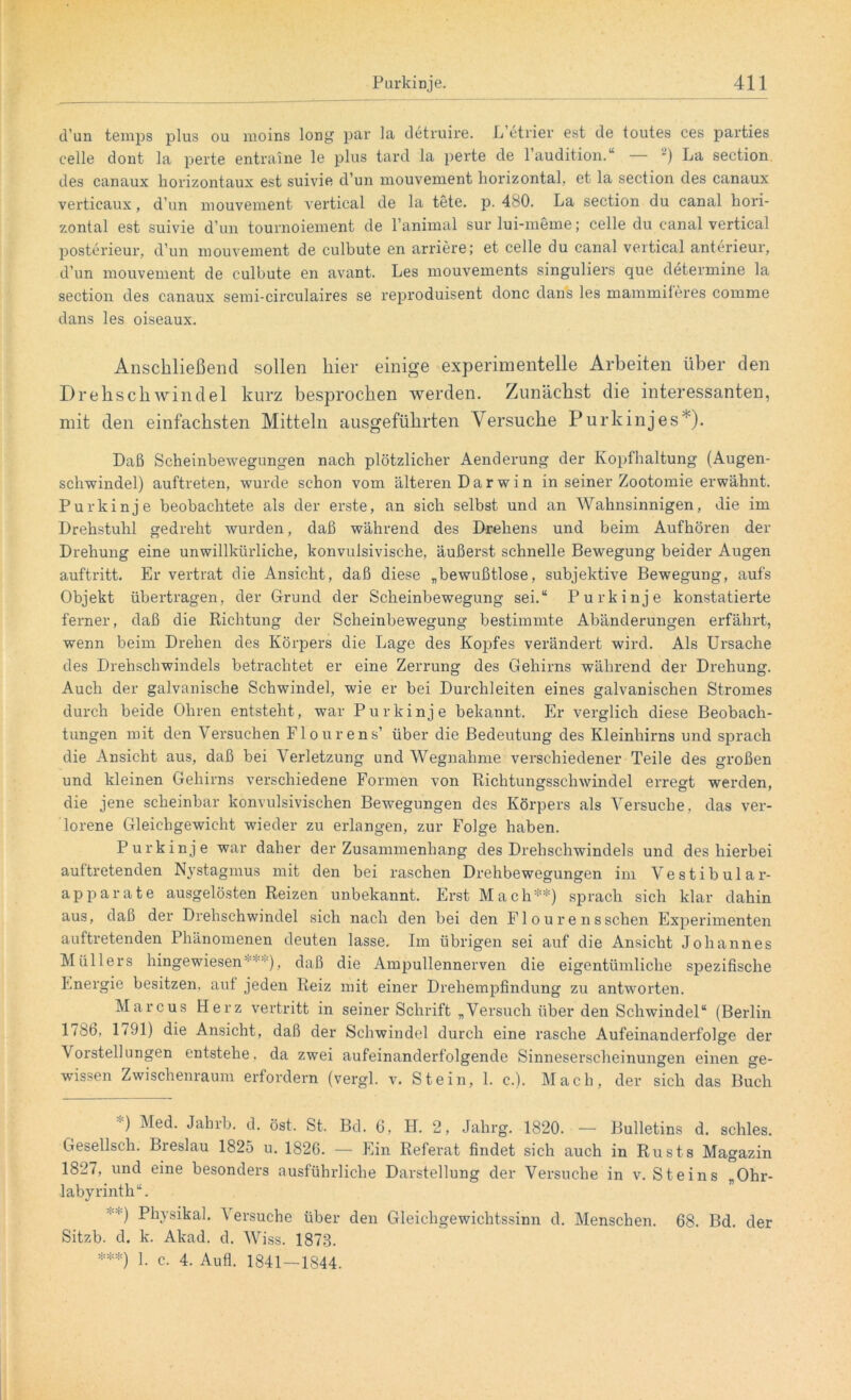 d’un temps plus ou moins long par la detruire. L etrier est de toutes ces parties celle dont la perte entraine le plus tard la perte de l’audition.“ — 2) La section des canaux horizontaux est suivie d’un mouvement horizontal, et la section des canaux verticaux, d’un mouvement vertical de la töte. p. 480. La section du canal hori- zontal est suivie d’un tournoiement de l’animal surlui-meme; celle du canal vertical posterieur, d’un mouvement de culbute en arriere; et celle du canal vertical anterieur, d’un mouvement de culbute en avant. Les mouvements singuliers que determine la section des canaux semi-circulaires se reproduisent donc dans les mammileres cornme dans les oiseaux. Anschließend sollen hier einige experimentelle Arbeiten über den Drehschwindel kurz besprochen werden. Zunächst die interessanten, mit den einfachsten Mitteln ausgeführten Versuche Purkinjes* *). Daß Scheinbewegungen nach plötzlicher Aenderung der Kopfhaltung (Augen- schwindel) auftreten, wurde schon vom älteren D a r w i n in seiner Zootomie erwähnt. Purkinje beobachtete als der erste, an sich selbst und an Wahnsinnigen, die im Drehstuhl gedreht wurden, daß während des Drekens und beim Aufhören der Drehung eine unwillkürliche, konvulsivische, äußerst schnelle Bewegung beider Augen auftritt. Er vertrat die Ansicht, daß diese „bewußtlose, subjektive Bewegung, aufs Objekt übertragen, der Grund der Scheinbewegung sei.“ Purkinje konstatierte ferner, daß die Richtung der Scheinbewegung bestimmte Abänderungen erfährt, wenn beim Drehen des Körpers die Lage des Kopfes verändert wird. Als Ursache des Drehschwindels betrachtet er eine Zerrung des Gehirns während der Drehung. Auch der galvanische Schwindel, wie er bei Durchleiten eines galvanischen Stromes durch beide Ohren entsteht, war Purkinje bekannt. Er verglich diese Beobach- tungen mit den Versuchen Flourens’ über die Bedeutung des Kleinhirns und sprach die Ansicht aus, daß bei Verletzung und Wegnahme verschiedener Teile des großen und kleinen Gehirns verschiedene Formen von Richtungsschwindel erregt werden, die jene scheinbar konvulsivischen Bewegungen des Körpers als Versuche, das ver- lorene Gleichgewicht wieder zu erlangen, zur Folge haben. Purkinje war daher der Zusammenhang des Drehschwindels und des hierbei aultretenden Nystagmus mit den bei raschen Drehbewegungen im Vestibulär- apparate ausgelösten Reizen unbekannt. Erst Mach**) sprach sich klar dahin aus, daß der Drehschwindel sich nach den bei den F1 o u r e n s sehen Experimenten auftretenden Phänomenen deuten lasse. Im übrigen sei auf die Ansicht Johannes Müllers hingewiesen“'**), daß die Ampullennerven die eigentümliche spezifische Energie besitzen, aut jeden Reiz mit einer Drehempfindung zu antworten. Marcus Herz vertritt in seiner Schrift „Versuch über den Schwindel“ (Berlin l/8b, 1791) die Ansicht, daß der Schwindel durch eine rasche Aufeinanderfolge der \ orstellungen entstehe, da zwei aufeinanderfolgende Sinneserscheinungen einen ge- wissen Zwischenraum erfordern (vergl. v. Stein, 1. c.). Mach, der sich das Buch ) Med. Jahrb. d. öst. St. Bd. 6, H. 2, Jalirg. 1820. — Bulletins d. schles. Gesellsch. Breslau 1825 u. 1826. — Ein Referat findet sich auch in Rusts Magazin 1827, und eine besonders ausführliche Darstellung der Versuche in v. Steins Ohr- labyrinth“. • •' ) Physikal. \ ersuche über den Gleichgewichtssinn d. Menschen. 68. Bd. der Sitzb. d. k. Akad. d. Wiss. 1873. ***) 1. c. 4. Aufl. 1841—1844.