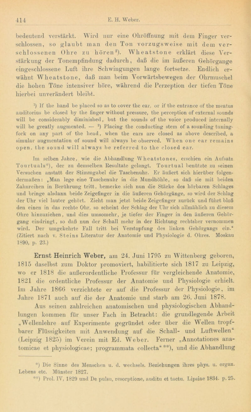 bedeutend verstärkt. Wird nur eine Ohröffnung mit dem Finger ver- schlossen, so glaubt man den Ton vorzugsweise mit dem ver- schlossenen Ohre zu hören2). Wheatstone erklärt diese Ver- stärkung der Tonempfindung dadurch, daß die im äußeren Gehörgange eingeschlossene Luft ihre Schwingungen lange fortsetze. Endlich er- wähnt Wheatstone, daß man beim Vorwärtsbewegen der Ohrmuschel die hohen Töne intensiver höre, während die Perzeption der tiefen Töne hierbei unverändert bleibt. !) If the band be placed so as to cover the ear, or if the entrance of the meatus auditorius be closed by the finger without pressure, the perception of externa! sounds will be considerably diminislied, but the sounds of the voice produced internally will be greatly augmented. — 2) Placing the conducting stem of a sounding tuning- fork on any part of the liead, when the ears are closed as above described, a simular augmentation of sound will always be observed. When one ear remains open, the sound will always be referred to the closed ear. Im selben Jahre, wie die Abhandlung Wheatstones, erschien ein Aufsatz Tourtuals*)» der zu demselben Resultate gelangt. Tour tu al benützte zu seinen Versuchen anstatt der Stimmgabel die Taschenuhr. Er äußert sich hierüber folgen- dermaßen: „Man lege eine Taschenuhr in die Mundhöhle, so daß sie mit beiden Zahnreihen in Berührung tritt, bemerke sich nun die Stärke des hörbaren Schlages und bringe alsdann beide Zeigefinger in die äußeren Gehörgänge, so wird der Schlag der Uhr viel lauter gehört. Zieht man jetzt beide Zeigefinger zurück und führt bloß den einen in das rechte Ohr, so scheint der Schlag der Uhr sich allmählich zu diesem Ohre hinzuziehen, und dies umsomehr, je tiefer der Finger in den äußeren Gehör- gang eindringt, so daß nun der Schall mehr in der Richtung rechtsher vernommen wird. Der umgekehrte Fall tritt bei Verstopfung des linken Gehörgangs ein.“ (Zitiert nach v. Steins Literatur der Anatomie und Physiologie d. Ohres. Moskau 1890, p. 23.) Ernst Heinrich Weber, am 24. Juni 1795 zu Wittenberg geboren, 1815 daselbst zum Doktor promoviert, habilitierte sich 1817 zu Leipzig, wo er 1818 die außerordentliche Professur für vergleichende Anatomie, 1821 die ordentliche Professur der Anatomie und Physiologie erhielt. Im Jahre 1866 verzichtete er auf die Professur der Physiologie, im Jahre 1871 auch auf die der Anatomie und starb am 26. Juni 1878. Aus seinen zahlreichen anatomischen und physiologischen Abhand- lungen kommen für unser Fach in Betracht: die grundlegende Arbeit „Wellenlehre auf Experimente gegründet oder über die Wellen tropf- barer Flüssigkeiten mit Anwendung auf die Schall- und Luftwellen11 (Leipzig 1825) im Verein mit Ed. Weber. Ferner „Annotationes ana- tomicae et physiologicae; programmata collecta“ **), und die Abhandlung *) Die Sinne des Menschen u. d. Wechsels. Beziehungen ihres phys. u. organ. Lebens etc. Münster 1827. **) Prol. IV, 1829 und De pulsu, resorptione, auditu et tactu. Lipsiae 1834. p. 25.