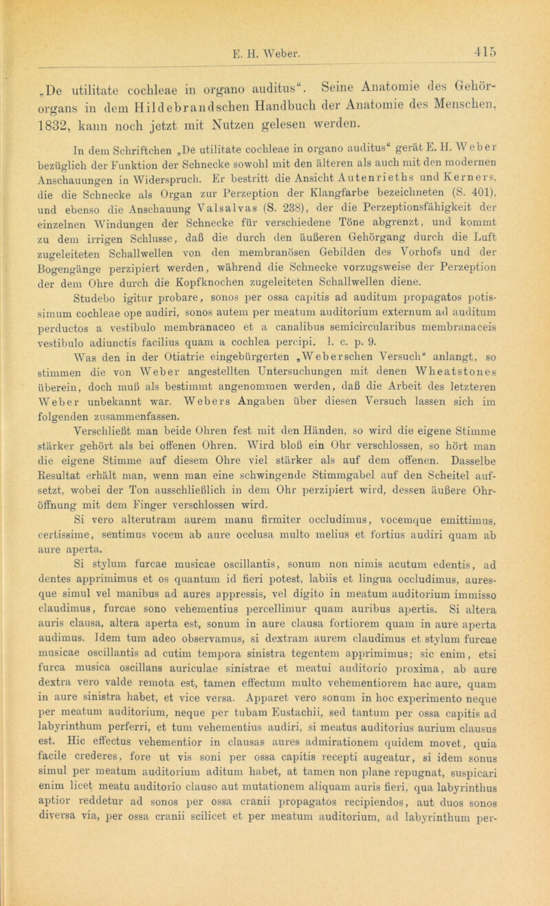 „De utilitate coclileae in organo auditus“. Seine Anatomie des Geköi- organs in dem Hildebrandsclien Handbucli der Anatomie des Menschen, 1832, kann noch jetzt mit Nutzen gelesen werden. In dem Sehriftchen „De utilitate cochleae in organo auditus“ gerät E. H. AVeber bezüglich der Funktion der Schnecke sowohl mit den älteren als auch mit den modeinen Anschauungen in AViderspruch. Er bestritt die Ansicht Autenrieths und Iveineis, die die Schnecke als Organ zur Perzeption der Klangfarbe bezeichneten (S. 401), und ebenso die Anschauung Yalsalvas (S. 238), der die Perzeptionsfähigkeit der einzelnen AVindungen der Schnecke für verschiedene Töne abgrenzt, und kommt zu dem irrigen Schlüsse, daß die durch den äußeren Gehörgang durch die Luft zugeleiteten Schallwellen von den membranösen Gebilden des A^orhofs und der Bogengänge perzipiert werden, während die Schnecke vorzugsweise der Perzeption der dem Ohre durch die Kopfknochen zugeleiteten Schallwellen diene. Studebo igitur probare, sonos per ossa capitis ad auditum propagatos potis- simum cochleae ope audiri, sonos autem per meatum auditorium externum ad auditum perductos a vestibulo membranaceo et a canalibus semicircularibus membranaceis vestibulo adiunctis facilius quam a cochlea percipi. 1. c. p. 9. AVas den in der Otiatrie eingebürgerten „AVebersehen Versuch“ anlangt, so stimmen die von AVeber angestellten Untersuchungen mit denen AVheatstones überein, doch muß als bestimmt angenommen werden, daß die Arbeit des letzteren AVeber unbekannt war. Webers Angaben über diesen Versuch lassen sich im folgenden zusammenfassen. Verschließt man beide Ohren fest mit den Händen, so wird die eigene Stimme stärker gehört als bei offenen Ohren. AVird bloß ein Ohr verschlossen, so hört man die eigene Stimme auf diesem Ohre viel stärker als auf dem offenen. Dasselbe Resultat erhält man, wenn man eine schwingende Stimmgabel auf den Scheitel auf- setzt, wobei der Ton ausschließlich in dem Ohr perzipiert wird, dessen äußere Ohr- öffnung mit dem Finger verschlossen wird. Si vero alterutram aurem manu firmiter occludimus, vocemque emittimus, certissime, sentimus vocem ab aure occlusa multo melius et fortius audiri quam ab aure aperta. Si stylum furcae musicae oscillantis, sonum non nimis acutum edentis, ad dentes apprimimus et os quantum id fieri potest, labiis et lingua occludimus, aures- que simul vel manibus ad aures appressis, vel digito in meatum auditorium immisso claudimus, furcae sono vehementius percellimur quam auribus apertis. Si altera auris clausa, altera aperta est, sonum in aure clausa fortiorem quam in aure aperta audimus. Idem tum adeo observamus, si dextram aurem claudimus et stylum furcae musicae oscillantis ad cutim tempora sinistra tegentem apprimimus; sic enim, etsi furca musica oscillans auriculae sinistrae et meatui auditorio proxima, ab aure dextra vero valde remota est, tarnen effectum multo vehementiorem hac aure, quam in aure sinistra habet, et vice versa. Apparet vero sonum in hoc experimento neque per meatum auditorium, neque per tubarn Eustachii, sed tantum per ossa capitis ad labyrinthum perferri, et tum vehementius audiri, si meatus auditorius aurium clausus est. Hic effectus vehementior in clausas aures admirationem quidem movet, quia facile crederes, fore ut vis soni per ossa capitis recepti augeatur, si idem sonus simul per meatum auditorium aditum habet, at tarnen non plane repugnat, suspicari enim licet meatu auditorio clauso aut mutationem aliquam auris fieri, qua labyrinthus aptior reddetur ad sonos per ossa cranii propagatos recipiendos, aut duos sonos diversa via, per ossa cranii scilicet et per meatum auditorium, ad labyrinthum per-