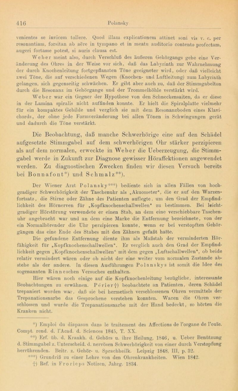 venientes se invicem tollere. Quocl illam explicationem attinet soni vis v. c. per resonantiam, forsitan ab aere in tympano et in meatu auditorio contento profectam, augeri fortasse potest, si auris clausa est. Weber meint also, durch Verschluß des äußeren Gehörgangs gehe eine Ver- änderung des Ohres in der Weise vor sich, daß das Labyrinth zur Wahrnehmung der durch Knochenleitung fortgepflanzten Töne geeigneter wird, oder daß vielleicht zwei Töne, die auf verschiedenen Wegen (Knochen- und Luftleitung) zum Labyrinth gelangen, sich gegenseitig schwächen. Er gibt aber auch zu, daß der Stimmgabelton durch die Resonanz im Gehörgange und der Trommelhöhle verstärkt wird. Weber war ein Gegner der Hypothese von den Schneckensaiten, da er diese in der Lamina spiralis nicht auffinden konnte. Er hielt die Spiralplatte vielmehr für ein kompaktes Gebilde und verglich sie mit dem Resonanzboden eines Klavi- chords, der ohne jede Formveränderung bei allen Tönen in Schwingungen gerät und dadurch die Töne verstärkt. Die Beobachtung, daß manche Schwerhörige eine auf den Schädel aufgesetzte Stimmgabel auf dem schwerhörigen Ohr stärker perzipieren als auf dem normalen, erweckte in Weber die Ueberzeugung, die Stimm- gabel werde in Zukunft zur Diagnose gewisser Höraffektionen angewendet werden. Zu diagnostischen Zwecken finden wir diesen Versuch bereits bei Bonnafont*) und Schmalz**). Der Wiener Arzt Polansky***) bediente sich in allen Fällen von hoch- gradiger Schwerhörigkeit der Taschenuhr als „Akuometer“, die er auf den Warzen- fortsatz , die Stirne oder Zähne des Patienten auflegte, um den Grad der Empfind- lichkeit des Hörnerven für „Kopfknochenschallwellen“ zu bestimmen. Bei leiclit- gradiger Hörstörung verwendete er einen Stab, an dem eine verschiebbare Taschen- uhr angebracht war und an dem eine Marke die Entfernung bezeichnete, von der ein Normalhörender die Uhr perzipieren konnte, wenn er bei verstopften Gehör- gängen das eine Ende des Stabes mit den Zähnen gefaßt hatte. Die gefundene Entfernung diente ihm als Maßstab der verminderten Hör- fähigkeit für „Kopfknochenscliallwellen“. Er verglich auch den Grad der Empfind- lichkeit gegen „Kopfknochenscliallwellen“ mit dem gegen „Luftschallwellen“, ob beide relativ vermindert wären oder ob nicht der eine weiter vom normalen Zustande ab- stehe als der andere, ln diesen Ausführungen Polanskys ist somit die Idee des sogenannten Rinneschen Versuches enthalten. Hier wären noch einige auf die Kopfknochenleitung bezügliche, interessante Beobachtungen zu erwähnen. Periery) beobachtete an Patienten, deren Schädel trepaniert worden war, daß sie bei hermetisch verschlossenen Ohren vermittels der Trepanationsnarbe das Gesprochene verstehen konnten. Waren die Ohren ver- schlossen und wurde die Trepanationsnarbe mit der Hand bedeckt, so hörten die Kranken nicht. *) Emploi du diapason dans le traitement des Affections de Torgane de Lome. Compt. rend. d. l’Acad. d. Sciences 1845, T. XX. **) Erf. üb. d. Krankh. d. Gehörs u. ihre Heilung, 1846, u. Ueber Benützung d. Stimmgabel z. Unterscheid, d. nervösen Schwerhörigkeit von einer durch Verstopfung herrührenden. Beitr. z. Gehör- u. Sprachheilk. Leipzig 1848, III, p. 32. ***) Grundriß zu einer Lehre von den Ohrenkrankheiten. Wien 1842. f) Ref. in Frorieps Notizen, Jahrg. 1834,