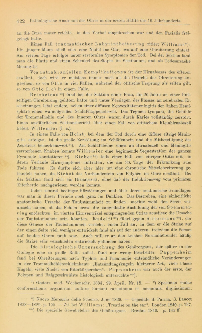 an die Dura mater reichte, in den Vorhof eingebrochen war und den Facialis frei- gelegt hatte. Ö o Einen Fall traumatischer Labyrintheiterung zitiert Williams*): Ein junger Mann stieß sich eine Nadel ins Ohr, worauf eine Ohreiterung eintrat. Am vierten Tage erfolgte unter zerebralen Symptomen der Tod. Bei der Sektion fand man die Platte und einen Schenkel des Stapes im Vestibulum, und als Todesursache Meningitis. Von intrakraniellen Komplikationen ist der Hirnabszess des öfteren erwähnt, doch wird er meistens immer noch als die Ursache der Ohreiterung an- gesehen, so von Otto in vier Fällen, während der otitische Ursprung als selten gilt, so von Otto (1. c.) in einem Falle. B r i c h et eau C3) fand bei der Sektion einer Frau, die 20 Jahre an einer link- seitigen Ohreiterung gelitten hatte und unter Versiegen des Flusses an zerebralen Er- scheinungen letal endete, neben einer diffusen Konvexitätsmeningitis der linken Hemi- sphäre einen walnußgroßen Schläfelappenabszeß. Das Tegmen tympani, die Gebilde der Trommelhöhle und des inneren Ohres waren durch Karies vollständig zerstört. Einen ausführlichen Sektionsbericht über einen Fall von otitischem Kleinhirnabszeß liefert Wille mi er (1. c.). In einem Falle von Holst, bei dem der Tod durch eine diffuse eitrige Menin- gitis erfolgte, ist die große Zerstörung im Schläfenbein und die Mitbeteiligung des Acusticus bemerkenswert01). Am Schläfebeine eines an Hirnabszeß und Meningitis verstorbenen Knaben konnte Wi 11 emier eine beginnende Sequestration der ganzen Pyramide konstatieren65). Bichot06) teilt einen Fall von eitriger Otitis mit, in deren Verlaufe Hirnsymptome auftraten, die am 30. Tage der Erkrankung zum Tode führten. Es dürfte sich aber hier um eine chronische Mittelohreiterung ge- handelt haben, da Bichot das Vorhandensein von Polypen im Ohre erwähnt. Bei der Sektion fand sich ein Hirnabszeß, ohne daß der Induktionsweg vom primären Eiterherde nachgewiesen werden konnte. Ueber zentral bedingte Hörstörungen und über deren anatomische Grundlagen war man in dieser Periode noch ganz im Dunklen. Das Bestreben, eine einheitliche anatomische Ursache der Taubstummheit zu finden, mochte wohl den Streit ver- ursacht haben, ob das Fehlen bezw. die mangelhafte Ausbildung der von S oemmer- ring entdeckten, im vierten Hirnventrikel entspringenden Striae acusticae die Ursache der Taubstummheit sein könnten. Rudolfi67) führt gegen Ackermann68), der diese Genese der Taubstummheit verficht, einen Fall an, in dem er die Striae auf der einen Seite viel weniger entwickelt fand als auf der anderen, trotzdem die Person auf beiden Ohren taub war. Auch will er an den Leichen Normalhörender häufig die Striae sehr verschieden entwickelt gefunden haben. Die histologische Untersuchung des Gehörorgans, der später in der Otologie eine so große Rolle zufiel, fand nur wenig Bearbeiter. Pappenheim fand bei Ohreitcrungen nach Typhus und Pneumonie entzündliche Veränderungen in der Trommelhöhlenschleimhaut: „Entzündungskugeln kleinerer Art, viele blasse Kugeln, viele Nuclei von Eiterkörperchen“. Pappenheim war auch der erste, der Polypen und Balggeschwülste histologisch untersuchte**). *) Oesterr. med. Wochenschr. 1834, 29. April, Nr. 18. — 2) Specimen malae conformationis organorum auditus humani rarissimum et memoratu dignissimum. *) Nuovo Mercurio delle Scienze. June 1829. — Ospedale di Parma. S. Lancet 1828—1829. p. 190. — Zit. bei Will iams: „Treatise on the ear“. London 1840. p- 127. ;;:) Die spezielle Gewebelehre des Gehörorgans. Breslau 1840. p. 145 ff.