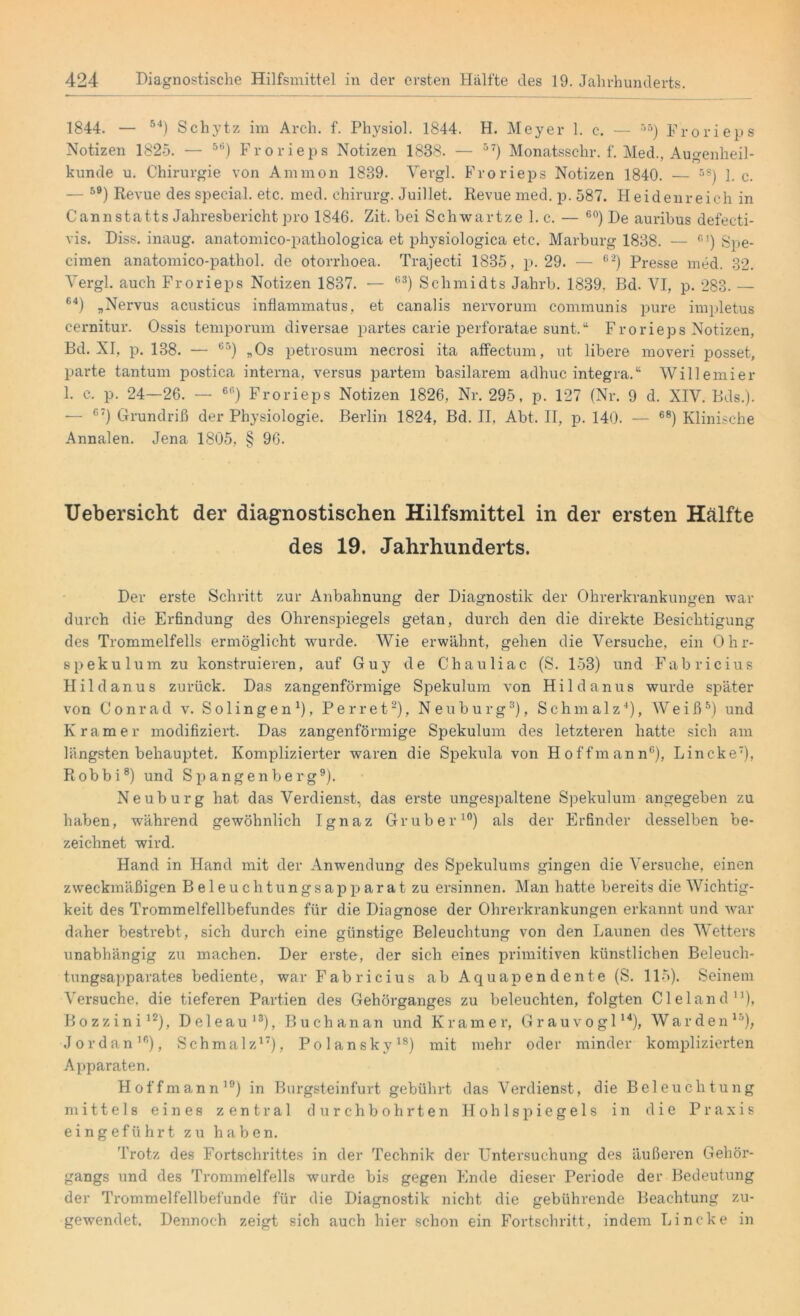 1844. — 54) Schytz im Arch. f. Physiol. 1844. H. Meyer 1. c. — r>5) Prorieps Notizen 1825. — 5Ö) Frorieps Notizen 1888. — 57) Monatsschr. f. Med., Augenheil- kunde u. Chirurgie von Ammon 1889. Vergl. Frorieps Notizen 1840. — 5S) 1. c. — 5B) Revue des special, etc. med. Chirurg. Juillet. Revue med. p. 587. Heidenreich in Cannstatts Jahresbericht pro 1846. Zit. bei Schwartze l.c. — 60) De auribus defecti- vis. Diss. inaug. anatomico-pathologica et physiologica etc. Marburg 1888. — C1) Spe- cimen anatomico-pathol. de otorrlioea. Trajecti 1835, p. 29. — C2) Presse med. 32. Vergl. auch Frorieps Notizen 1837. — G3) Schmidts Jahrb. 1839. Bd. VI, p. 283. — 64) „Nervus acusticus inflammatus, et canalis nervorum communis pure impletus cernitur. Ossis temporum diversae partes carie perforatae sunt.“ Frorieps Notizen, Bd. XI, p. 138. — 65) „Os petrosum necrosi ita affectum, ut libere moveri posset, parte tantum postica interna, versus partem basilarem adhuc integra.“ Wille mier 1. c. p. 24—26. — 6P) Frorieps Notizen 1826, Nr. 295, p. 127 (Nr. 9 d. XIV. Bds.). — 6T) Grundriß der Physiologie. Berlin 1824, Bd. II, Abt. II, p. 140. — 68) Klinische Annalen. Jena 1805, § 96. Uebersicht der diagnostischen Hilfsmittel in der ersten Hälfte des 19. Jahrhunderts. Der erste Schritt zur Anbahnung der Diagnostik der Ohrerkrankungen war durch die Erfindung des Ohrenspiegels getan, durch den die direkte Besichtigung des Trommelfells ermöglicht wurde. Wie erwähnt, gehen die Versuche, ein Ohr- spekulum zu konstruieren, auf Guy de Chauliac (S. 153) und Fabricius Hildanus zurück. Das zangenförmige Spekulum von Hildanus wurde später von Conrad v. Solingen1)» P e r r e t2), Neuburg3), Schmalz4), Weiß5) und Kramer modifiziert. Das zangenförmige Spekulum des letzteren hatte sich am längsten behauptet. Komplizierter waren die Spekula von Hoffmann6), Lincke7), Robbi8) und Spangenberg9). Neuburg hat das Verdienst, das erste ungespaltene Spekulum angegeben zu haben, während gewöhnlich Ignaz Gruber10) als der Erfinder desselben be- zeichnet wird. Hand in Hand mit der Anwendung des Spekulums gingen die Versuche, einen zweckmäßigen Beleuchtungsapparat zu ersinnen. Man hatte bereits die Wichtig- keit des Trommelfellbefundes für die Diagnose der Ohrerkrankungen erkannt und war daher bestrebt, sich durch eine günstige Beleuchtung von den Launen des Wetters unabhängig zu machen. Der erste, der sich eines primitiven künstlichen Beleuch- tungsapparates bediente, war Fabricius ab Aquapendente (S. 115). Seinem Versuche, die tieferen Partien des Gehörganges zu beleuchten, folgten Cleland11), Bozzini12), Deleau13), Buchanan und Kramer, Grauvogl14), Warden15), Jordan10), Schmalz17), Polansky18) mit mehr oder minder komplizierten Apparaten. Hoffmann19) in Burgsteinfurt gebührt das Verdienst, die Beleuchtung mittels eines zentral durchbohrten Hohlspiegels in die Praxis eingeführt zu haben. Trotz des Fortschrittes in der Technik der Untersuchung des äußeren Gehör- gangs und des Trommelfells wurde bis gegen Ende dieser Periode der Bedeutung der Trommelfellbefunde für die Diagnostik nicht die gebührende Beachtung zu- gewendet. Dennoch zeigt sich auch hier schon ein Fortschritt, indem Lincke in