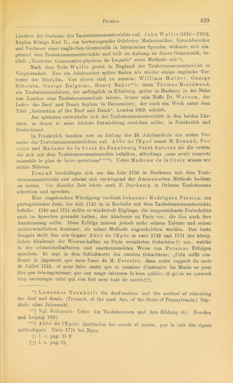 Ländern der Gedanke des Taubstummenunterrichts auf. J o hn W al 1 is (1616 170b), Kaplan Königs Karl II., ein hervorragender Gelehrtei, Mathematikei, Sprachforscher und Verfasser einer englischen Grammatik in lateinischer Spiache, widmete sich ein- gehend dem Taubstummenunterrichte und teilt im Anhang zu dieser Grammatik, be- titelt „Tractatus Grammatico-physicus de Loquela“ seine Methode mit ). Nach dem Tode Wallis geriet in England der Taubstummenunterricht in Vergessenheit. Erst ein Jahrhundert später finden wir wieder einige englische Ver- treter der Disziplin. Von diesen sind zu nennen: William Holder, Geoige Sibscota, George Dalgarno, Henry Baker**), dann Thomas Braidwood, ein Taubstummenlehrer, der anfänglich in Edinburg, später in Hackney in der Nähe von London eine Taubstummenschule leitete, ferner sein Neffe Dr. Watson, der Leiter des Deaf and Dumb Asylum in Bermondsey, der auch ein Werk unter dem Titel „Instruction of the Deaf and Dumb“, London 1809. schrieb. Am spätesten entwickelte sich der Taubstummenunterricht in den beiden Län- dern, in denen er seine höchste Entwicklung erreichen sollte, in Frankreich und Deutschland. In Frankreich tauchen erst zu Anfang des 18. Jahrhunderts die ersten Ver- suche des Taubstummenunterrichtes auf. Abbe de l’Epee nennt M. Ernaud, Per- reire und Madame de la Croix du Fauxbourg Saint Antoine als die ersten, die sich mit dem Taubstummenunterrichte befaßten, allerdings „sans avoir concerte ensemble le plan de leurs operations“ ***). Ueber Madame de la Croix wissen wir nichts Näheres. Ernaud beschäftigte sich um das Jahr 1756 in Bordeaux mit dem Taub- stummenunterricht und scheint sich vorwiegend der Am man sehen Methode bedient zu haben. Um dieselbe Zeit lehrte auch P. Duchamp in Orleans Taubstumme schreiben und sprechen. Eine eingehendere Würdigung verdient Johannes Ptodriguez Pereira, ein portugiesischer Jude, der sich 1745 in la Rochelle mit dem Taubstummenunterrichte befaßte. 1749 und 1751 stellte er wiederholt Zöglinge, die ausgezeichnete Fortschritte auch im Sprechen gemacht hatten, der Akademie zu Paris vor, die ihm auch ihre Anerkennung zollte. Diese Erfolge müssen jedoch mehr seinem Talente und seiner unüberwindlichen Ausdauer, als seiner Methode zugeschrieben werden. Das beste Zeugnis stellt ihm sein Gegner Abbe de l’Epee in zwei 1749 und 1751 der könig- lichen Akademie der Wissenschaften zu Paris erstatteten Gutachtenf) aus, welche in der schmeichelhaftesten und anerkennendsten Weise von Per ei ras Erfolgen sprechen. Er sagt in dem Schlußworte des zweiten Gutachtens: „Cela suffit con- firmer le jugement que nous firnes de M. Perreire, dans notre rapport du mois de Juillet 1749, et pour faire sentir que sa maniere d’instruire les Muet-s ne peut etre que tres-ingenieuse; que son usage interesse le bien public; et qu’on ne syauroit trop encourager celui qui s’en fert avec tant de succesff). ”') Lawrence Turnbull: On deaf-mutism and the method of educating the deal and dumb. (Transact. of the med. Soc. of the State of Pennsylvania.) Sep.- Abdr. ohne Jahreszahl. Vgl. Schmalz: Ueber die Taubstummen und ihre Bildung etc. Dresden und Leipzig 1838. methodiques. Paris 1776 bei Nyon. f) 1. c. pag. 15 ff. ft) L c. pag. 21.