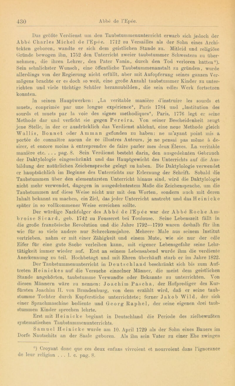 Das größte Verdienst um den Taubstummenunterricht erwarb sich jedoch der Abbe Charles Michel de l’Epee. 17T2 zu Versailles als der Sohn eines Archi- tekten geboren, wandte er sich dem geistlichen Stande zu. Mitleid und religiöse Gründe bewogen ihn, 1752 den Unterricht zweier taubstummer Schwestern zu über- nehmen, die ihren Lehrer, den Pater Vanin, durch den Tod verloren hatten*). Sein sehnlichster Wunsch, eine öffentliche Taubstummenanstalt zu gründen, wurde allerdings von der Regierung nicht erfüllt, aber mit Aufopferung seines ganzen Ver- mögens brachte er es doch so weit, eine große Anzahl taubstummer Kinder zu unter- richten und viele tüchtige Schüler heranzubilden, die sein edles Werk fortsetzen konnten. In seinen Hauptwerken: „La veritable maniere d’instruire les sourds et muets, conprimee par une longue experience“, Paris 1784 und „Institution des sourds et muets par la voie des signes methodiques“, Paris, 1776 legt er seine Methode dar und verficht sie gegen Pereira. Von seiner Bescheidenheit zeugt jene Stelle, in der er ausdrücklich das Verdienst ablehnt, eine neue Methode gleich Wallis, Bonnet oder Amman gefunden zu haben: ne m’ayant point mis a portee de connaitre aucun de ce illustres Auteurs, je ne pensai pas meine a de- sirer, et encore moins a entreprendre de faire parier mes deux Eleves. La veritable maniere etc. . . . pag. 8. Sein Verdienst besteht darin, den ausgedehnten Gebrauch der Daktylologie eingeschränkt und das Hauptgewicht des Unterrichts auf die Aus- bildung der natürlichen Zeichensprache gelegt zu haben. Die Daktylologie verwendet er hauptsächlich im Beginne des Unterrichts zur Erlernung der Schrift. Sobald die Taubstummen über den elementarsten Unterricht hinaus sind, wird die Daktylologie nicht mehr verwendet, dagegen in ausgedehntestem Maße die Zeichensprache, um die Taubstummen auf diese Weise nicht nur mit den Worten, sondern auch mit deren Inhalt bekannt zu machen, ein Ziel, das jeder Unterricht anstrebt und das H e i n i ck e später in so vollkommener Weise erreichen sollte. Der würdige Nachfolger des Abbe de l’Epee war der Abbe Roche Am- bro ise Sicard, geb. 1742 zu Fousseret bei Toulouse. Seine Lebenszeit fällt in die große französische Revolution und die Jahre 1792—1799 waren deshalb für ihn wie für so viele andere nur Schreckensjahre. Mehrere Male aus seinem Institut vertrieben, nahm er mit einer Zähigkeit und einem Mute, wie sie nur der edle Eifer für eine gute Sache verleihen kann, mit eigener Lebensgefahr seine Lehr- tätigkeit immer wieder auf. Erst an seinem Lebensabend wurde ihm die verdiente Anerkennung zu teil. Hoch betagt und mit Ehren überhäuft starb er im Jahre 1822. Der Taubstummenunterricht in Deutschland beschränkt sich bis zum Auf- treten Heinickes auf die Versuche einzelner Männer, die meist dem geistlichen Stande angehörten, taubstumme Verwandte oder Bekannte zu unterrichten. Von diesen Männern wäre zu nennen: Joachim Pascha, der Hofprediger des Kur- fürsten Joachim II. von Brandenburg, von dem erzählt wird, daß er seine taub- stumme Tochter durch Kupferstiche unterrichtete; ferner Jakob Wild, der sich einer Sprachmaschine bediente und Georg Rap hei, der seine eigenen drei taub- stummen Kinder sprechen lehrte. Erst mit Hei nicke beginnt in Deutschland die Periode des zielbewußten systematischen Taubstummenunterrichts. Samuel Heinicke wurde am 10. April 1729 als der Sohn eines Bauers im Dorfe Nautschitz an der Saale geboren. Als ihn sein Vater zu einer Ehe zwingen ■') Croyant donc que ces deux enfans vivroient et nourroient dans l’ignorance de leur religion ... 1. c. pag. 8.