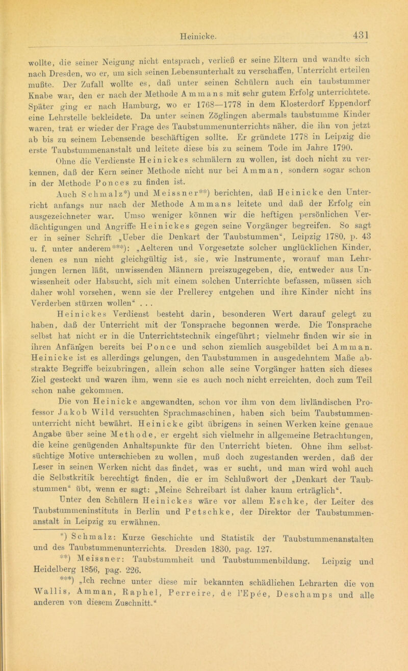 wollte, die seiner Neigung nicht entsprach, verließ er seine Eltern und wandte sich nach Dresden, wo er, um sich seinen Lebensunterhalt zu verschaffen, T nterricht erteilen mußte. Der Zufall wollte es, daß unter seinen Schülern auch ein taubstummer Knabe war, den er nach der Methode Ammans mit sehr gutem Erfolg unterrichtete. Später ging er nach Hamburg, wo er 17b8—1/78 in dem Klosteidoif Eppendoif eine Lehrstelle bekleidete. Da unter seinen Zöglingen abermals taubstumme Kinder waren, trat er wieder der Frage des Taubstummenunterrichts näher, die ihn von jetzt ab bis zu seinem Lebensende beschäftigen sollte. Er gründete 1778 in Leipzig die erste Taubstummenanstalt und leitete diese bis zu seinem Tode im Jahre 1790. Ohne die Verdienste Heinickes schmälern zu wollen, ist doch nicht zu ver- kennen, daß der Kern seiner Methode nicht nur bei Amman, sondern sogar schon in der Methode Ponces zu finden ist. Auch Schmalz*) und Meissner**) berichten, daß Heinicke den Unter- richt anfangs nur nach der Methode Ammans leitete und daß der Erfolg ein ausgezeichneter war. Umso weniger können wir die heftigen persönlichen Ver- dächtigungen und Angriffe Heinickes gegen seine Vorgänger begreifen. So sagt er in seiner Schrift „Ueber die Denkart der Taubstummen“, Leipzig 1780, p. 43 u. f. unter anderem***): „Aelteren und Vorgesetzte solcher unglücklichen Kinder, denen es nun nicht gleichgültig ist, sie, wie Instrumente, worauf man Lehr- jungen lernen läßt, unwissenden Männern preiszugegeben, die, entweder aus Un- wissenheit oder Habsucht, sich mit einem solchen Unterrichte befassen, müssen sich daher wohl vorsehen, wenn sie der Prellerey entgehen und ihre Kinder nicht ins Verderben stürzen wollen“ . . . Heinickes Verdienst besteht darin, besonderen Wert darauf gelegt zu haben, daß der Unterricht mit der Tonsprache begonnen werde. Die Tonsprache selbst hat nicht er in die Unterrichtstechnik eingeführt; vielmehr finden wir sie in ihren Anfängen bereits bei Po nee und schon ziemlich ausgebildet bei Amman. Heinicke ist es allerdings gelungen, den Taubstummen in ausgedehntem Maße ab- strakte Begriffe beizubringen, allein schon alle seine Vorgänger hatten sich dieses Ziel gesteckt und waren ihm, wenn sie es auch noch nicht erreichten, doch zum Teil schon nahe gekommen. Die von Heinicke angewandten, schon vor ihm von dem livländischen Pro- fessor Jakob Wild versuchten Sprachmaschinen, haben sich beim Taubstummen- unterricht nicht bewährt. Heinicke gibt übrigens in seinen AVerken keine genaue Angabe über seine Methode, er ergeht sich vielmehr in allgemeine Betrachtungen, die keine genügenden Anhaltspunkte für den Unterricht bieten. Ohne ihm selbst- süchtige Motive unterschieben zu wollen, muß doch zugestanden werden, daß der Leser in seinen Werken nicht das findet, was er sucht, und man wird wohl auch die Selbstkritik berechtigt finden, die er im Schlußwort der „Denkart der Taub- stummen“ übt, wenn er sagt: „Meine Schreibart ist daher kaum erträglich“. Unter den Schülern Heinickes wäre vor allem Eschke, der Leiter des Taubstummeninstituts in Berlin und Petschke, der Direktor der Taubstummen- anstalt in Leipzig zu erwähnen. ) Schmalz: Kurze C4eschichte und Statistik der Taubstummenanstalten und des Taubstummenunterrichts. Dresden 1830, pag. 127. :j Meissner: Taubstummheit und Taubstummenbildung. Leipzig und Heidelberg 1856, pag. 226. *'*) „Ich rechne unter diese mir bekannten schädlichen Lehrarten die von Wallis, Amman, Rap hei, Perreire, de l’Epee, Deschamps und alle anderen von diesem Zuschnitt.“