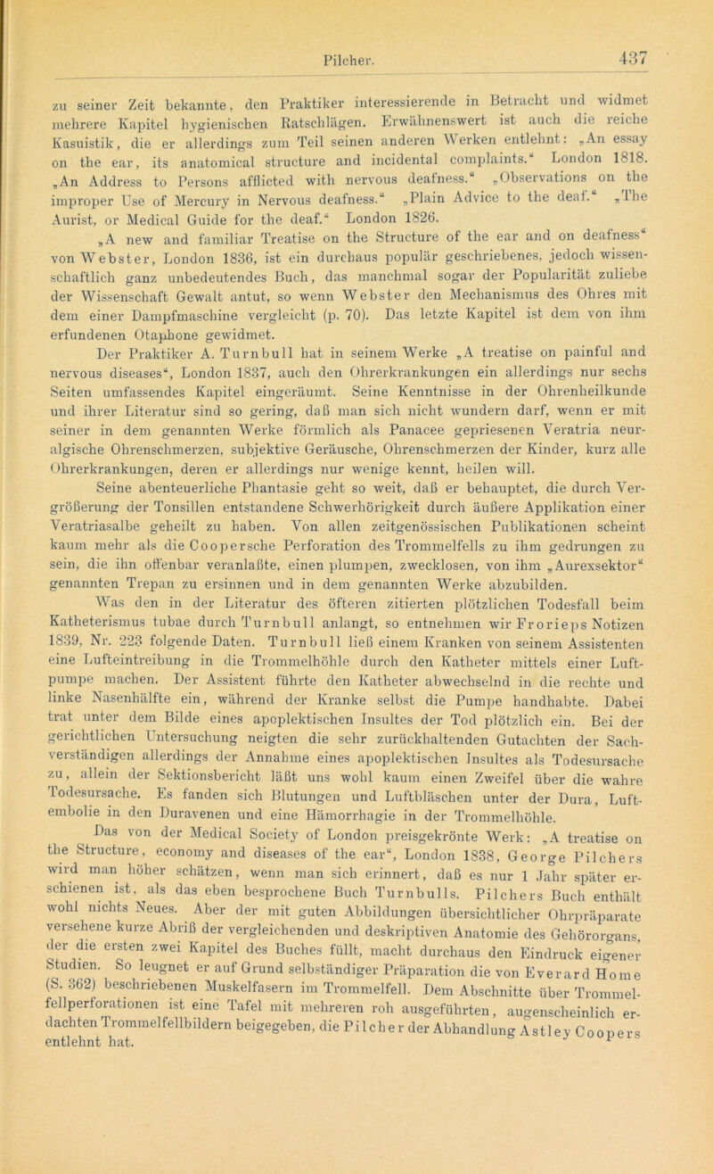 zu seiner Zeit bekannte, den Praktiker interessierende in betracht und widmet mehrere Kapitel hygienischen Ratschlägen. Erwähnenswert ist auch die reiche Kasuistik, die er allerdings zum Teil seinen anderen Werken entlehnt: „An essay on the ear, its anatomical structure and incidental complaints. London 1818. „An Address to Persons afflicted with nervous deafness. „Observations on the improper Use of Mercury in Nervous deafness.“ „Plain Advice to the deaf. «iLe Aurist, or Medical Guide for the deaf.“ London 1826. „A new and familiär Treatise on the Structure of the ear and on deafness von Webster, London 1836, ist ein durchaus populär geschriebenes, jedoch wissen- schaftlich ganz unbedeutendes Buch, das manchmal sogar der Popularität zuliebe der Wissenschaft Gewalt antut, so wenn Webster den Mechanismus des Ohres mit dem einer Dampfmaschine vergleicht (p. 70). Das letzte Kapitel ist dem von ihm erfundenen Otaphone gewidmet. Der Praktiker A. Turn bull hat in seinem Werke „A treatise on painful and nervous diseases“, London 1837, auch den Ohrerkrankungen ein allerdings nur sechs Seiten umfassendes Kapitel eingeräumt. Seine Kenntnisse in der Ohrenheilkunde und ihrer Literatur sind so gering, daß man sich nicht wundern darf, wenn er mit seiner in dem genannten Werke förmlich als Panacee gepriesenen Veratria neur- algische Ohrenschmerzen, subjektive Geräusche, Ohrenschmerzen der Kinder, kurz alle Ohrerkrankungen, deren er allerdings nur wenige kennt, heilen will. Seine abenteuerliche Phantasie geht so weit, daß er behauptet, die durch Ver- größerung der Tonsillen entstandene Schwerhörigkeit durch äußere Applikation einer Veratriasalbe geheilt zu haben. Von allen zeitgenössischen Publikationen scheint kaum mehr als die Coopersehe Perforation des Trommelfells zu ihm gedrungen zu sein, die ihn offenbar veranlaßte, einen plumpen, zwecklosen, von ihm „ Aurexsektor“ genannten Trepan zu ersinnen und in dem genannten Werke abzubilden. Was den in der Literatur des öfteren zitierten plötzlichen Todesfall beim Katheterismus tubae durch Turnbull anlangt, so entnehmen wir Frorieps Notizen 1839, Nr. 223 folgende Daten. Turnbull ließ einem Kranken von seinem Assistenten eine Lufteintreibung in die Trommelhöhle durch den Katheter mittels einer Luft- pumpe machen. Der Assistent führte den Katheter abwechselnd in die rechte und linke Nasenhälfte ein, während der Kranke selbst die Pumpe handhabte. Dabei trat unter dem Bilde eines apoplektischen Insultes der Tod plötzlich ein. Bei der gerichtlichen Untersuchung neigten die sehr zurückhaltenden Gutachten der Sach- verständigen allerdings der Annahme eines apoplektischen Insultes als Todesursache zu, allein der Sektionsbericht läßt uns wohl kaum einen Zweifel über die wahre lodesursache. Es fanden sich Blutungen und Luftbläschen unter der Dura, Luft- embolie in den Duravenen und eine Hämorrhagie in der Trommelhöhle. Das von der Medical Society of London preisgekrönte Werk: „A treatise on the Structure, economy and diseases of the ear“, London 1838, George Pilchers wird man höher schätzen, wenn man sich erinnert, daß es nur 1 Jahr später er- schienen ist, als das eben besprochene Buch Turnbulls. Pilchers Buch enthält wohl nichts Neues. Aber der mit guten Abbildungen übersichtlicher Ohrpräparate versehene kurze Abriß der vergleichenden und deskriptiven Anatomie des Gehörorgans, der die ersten zwei Kapitel des Buches füllt, macht durchaus den Eindruck eigener Studien. So leugnet er auf Grund selbständiger Präparation die von Everard Home (S. 362) beschriebenen Muskelfasern im Trommelfell. Dem Abschnitte über Trommel- fellperforationen ist eine Tafel mit mehreren roh ausgeführten, augenscheinlich er- dachten Trommelfellbildern beigegeben, die Pilcher der Abhandlung Astley Coopers entlehnt hat. F