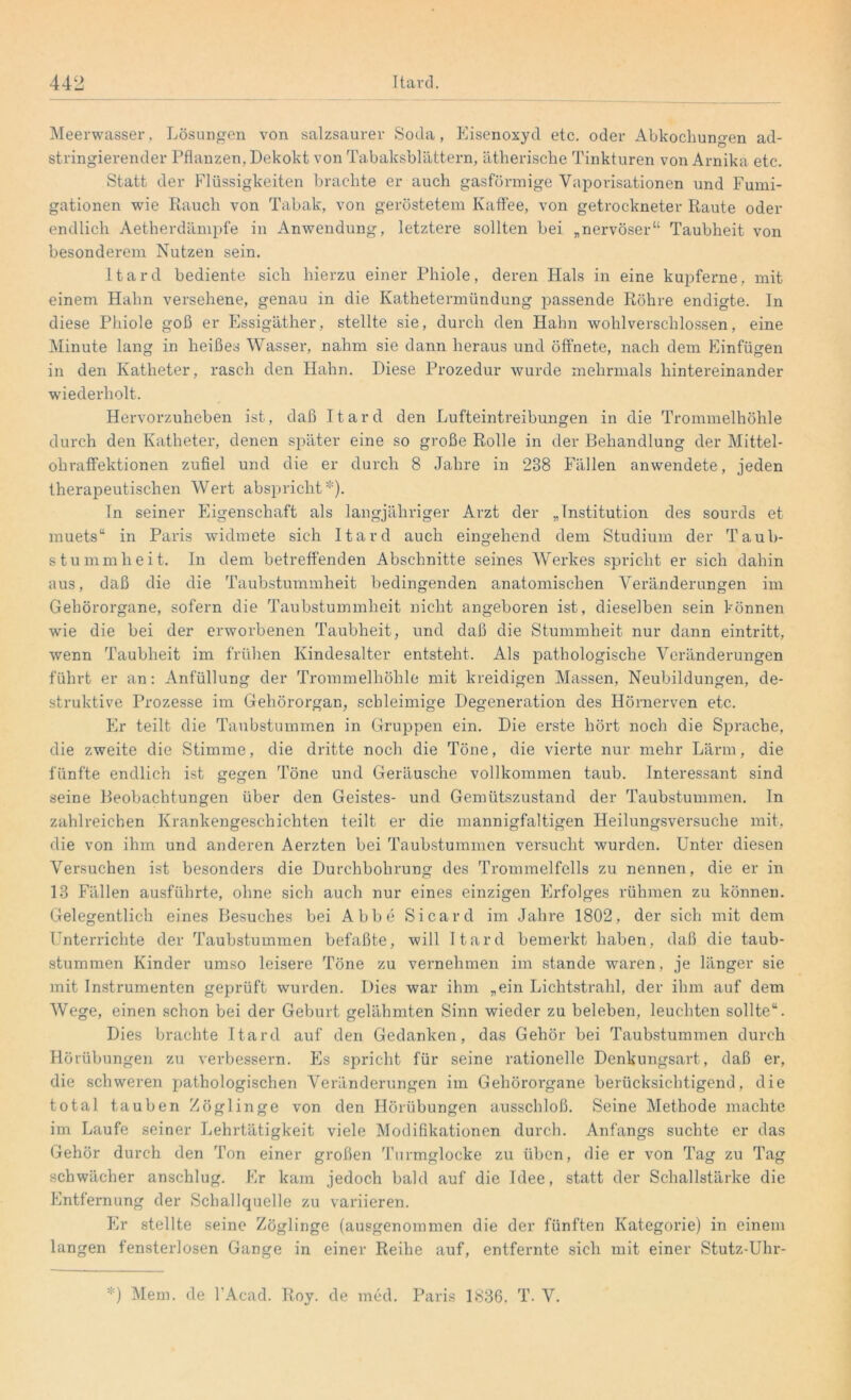 Meerwasser, Lösungen von salzsaurer Soda, Eisenoxyd etc. oder Abkochungen ad- stringierender Pflanzen, Dekokt von Tabaksblättern, ätherische Tinkturen von Arnika etc. Statt der Flüssigkeiten brachte er auch gasförmige Vaporisationen und Fumi- gationen -wie Rauch, von Tabak, von geröstetem Kaffee, von getrockneter Raute oder endlich Aetherdämpfe in Anwendung, letztere sollten bei „nervöser“ Taubheit von besonderem Nutzen sein. Itard bediente sich hierzu einer Phiole, deren Hals in eine kupferne, mit einem Hahn versehene, genau in die Kathetermündung passende Röhre endigte, ln diese Phiole goß er Essigäther, stellte sie, durch den Hahn wohlverschlossen, eine Minute lang in heißes Wasser, nahm sie dann heraus und öffnete, nach dem Einfügen in den Katheter, rasch den Hahn. Diese Prozedur wurde mehrmals hintereinander wiederholt. Hervorzuheben ist, daß Itard den Lufteintreibungen in die Trommelhöhle durch den Katheter, denen später eine so große Rolle in der Behandlung der Mittel- ohraffektionen zufiel und die er durch 8 Jahre in 238 Fällen anwendete, jeden therapeutischen Wert abspricht *). Tn seiner Eigenschaft als langjähriger Arzt der „Institution des sourds et muets“ in Paris widmete sich Itard auch eingehend dem Studium der Taub- stummheit. In dem betreffenden Abschnitte seines Werkes spricht er sich dahin aus, daß die die Taubstummheit bedingenden anatomischen Veränderungen im Gehörorgane, sofern die Taubstummheit nicht angeboren ist, dieselben sein können ■wie die bei der erworbenen Taubheit, und daß die Stummheit nur dann eintritt, wenn Taubheit im frühen Kindesalter entsteht. Als pathologische Veränderungen führt er an: Anfüllung der Trommelhöhle mit kreidigen Massen, Neubildungen, de- struktive Prozesse im Gehörorgan, schleimige Degeneration des Hörnerven etc. Er teilt die Taubstummen in Gruppen ein. Die erste hört noch die Sprache, die zweite die Stimme, die dritte noch die Töne, die vierte nur mehr Lärm, die fünfte endlich ist gegen Töne und Geräusche vollkommen taub. Interessant sind seine Beobachtungen über den Geistes- und Gemütszustand der Taubstummen, ln zahlreichen Krankengeschichten teilt er die mannigfaltigen Heilungsversuche mit, die von ihm und anderen Aerzten bei Taubstummen versucht wurden. Unter diesen Versuchen ist besonders die Durchbohrung des Trommelfells zu nennen, die er in 13 Fällen ausführte, ohne sich auch nur eines einzigen Erfolges rühmen zu können. Gelegentlich eines Besuches bei Abbe Sicard im Jahre 1802, der sich mit dem Unterrichte der Taubstummen befaßte, will Itard bemerkt haben, daß die taub- stummen Kinder umso leisere Töne zu vernehmen im stände waren, je länger sie mit Instrumenten geprüft wurden. Dies war ihm „ein Lichtstrahl, der ihm auf dem Wege, einen schon bei der Geburt gelähmten Sinn wieder zu beleben, leuchten sollte“. Dies brachte Itard auf den Gedanken, das Gehör bei Taubstummen durch Hörübungen zu verbessern. Es spricht für seine rationelle Denkungsart, daß er, die schweren pathologischen Veränderungen im Gehörorgane berücksichtigend, die total tauben Zöglinge von den Hörübungen ausschloß. Seine Methode machte im Laufe seiner Lehrtätigkeit viele Modifikationen durch. Anfangs suchte er das Gehör durch den Ton einer großen Turmglocke zu üben, die er von Tag zu Tag schwächer anschlug. Er kam jedoch bald auf die Idee, statt der Schallstärke die Entfernung der Schallquelle zu variieren. Er stellte seine Zöglinge (ausgenommen die der fünften Kategorie) in einem langen fensterlosen Gange in einer Reihe auf, entfernte sich mit einer Stutz-Uhr- *) Mem. de l’Acad. Roy. de med. Paris 1836. T. V.