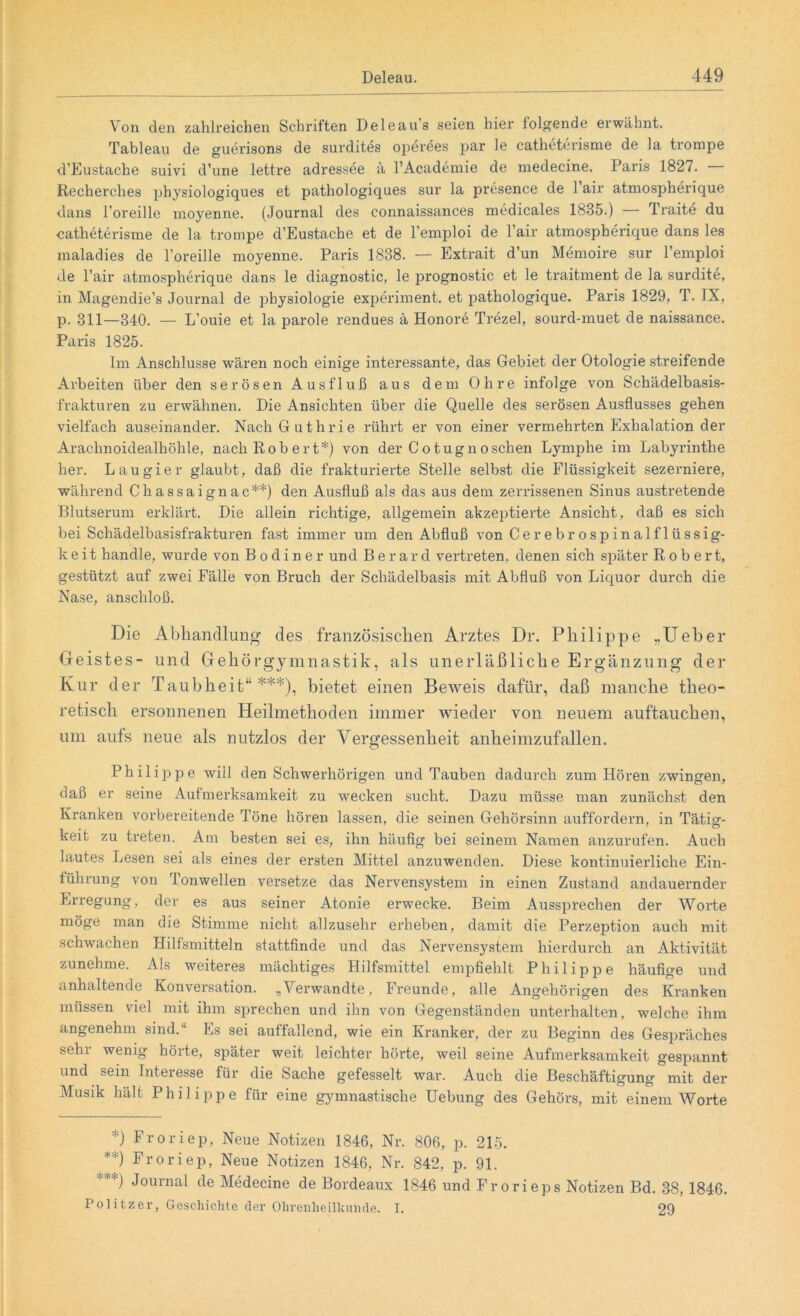 Von den zahlreichen Schriften Deleau’s seien hier folgende erwähnt. Tableau de guerisons de surdites operees par le catheterisme de la trompe d’Eustache suivi d’une lettre adressee ä l’Academie de medecine. Paris 1827. — Recherclies physiologiques et pathologiques sur la presence de 1 air atmospherique dans l’oreille moyenne. (Journal des connaissances medicales 1835.) — Traite du catheterisme de la trompe d’Eustache et de l’emploi de l’air atmospherique dans les maladies de l’oreille moyenne. Paris 1838. — Extrait d’un Memoire sur l’emploi de Fair atmospherique dans le diagnostic, le prognostic et le traitment de la surdite, in Magendie’s Journal de physiologie experiment. et pathologique. Paris 1829, T. IX, p. 311—340. — L’ouie et la parole rendues ä Honore Trezel, sourd-muet de naissance. Paris 1825. Im Anschlüsse wären noch einige interessante, das Gebiet der Otologie streifende Arbeiten über den serösen Ausfluß aus dem Ohre infolge von Schädelbasis- frakturen zu erwähnen. Die Ansichten über die Quelle des serösen Ausflusses gehen vielfach auseinander. Nach Guthrie rührt er von einer vermehrten Exhalation der Arachnoidealhöhle, nach Robert*) von der Cotugnoschen Lymphe im Labyrinthe her. Lau gier glaubt, daß die frakturierte Stelle selbst die Flüssigkeit sezerniere, während Chassaignac**) den Ausfluß als das aus dem zerrissenen Sinus austretende Blutserum erklärt. Die allein richtige, allgemein akzeptierte Ansicht, daß es sich bei Schädelbasisfrakturen fast immer um den Abfluß von Cerebrospinalflüssig- keit handle, wurde von B o d i n e r und Berard vertreten, denen sich später Robert, gestützt auf zwei Fälle von Bruch der Schädelbasis mit Abfluß von Liquor durch die Nase, anschloß. Die Abhandlung des französischen Arztes Dr. Philippe „Ueber Geistes- und Gehörgymnastik, als unerläßliche Ergänzung der Kur der Taubheit“***), bietet einen Beweis dafür, daß manche theo- retisch ersonnenen Heilmethoden immer wieder von neuem auftauchen, um aufs neue als nutzlos der Vergessenheit anheimzufallen. Philippe will den Schwerhörigen und Tauben dadurch zum Hören zwingen, daß er seine Aufmerksamkeit zu wecken sucht. Dazu müsse man zunächst den Kranken vorbereitende Töne hören lassen, die seinen Gehörsinn auffordern, in Tätig- keit zu treten. Am besten sei es, ihn häufig bei seinem Namen anzurufen. Auch lautes Lesen sei als eines der ersten Mittel anzuwenden. Diese kontinuierliche Ein- führung von lonwellen versetze das Nervensystem in einen Zustand andauernder Erregung, der es aus seiner Atonie erwecke. Beim Aussprechen der Worte möge man die Stimme nicht allzusehr erheben, damit die Perzeption auch mit schwachen Hilfsmitteln stattfinde und das Nervensystem hierdurch an Aktivität zunehme. Als weiteres mächtiges Hilfsmittel empfiehlt Philippe häufige und anhaltende Konversation. „Verwandte, Freunde, alle Angehörigen des Kranken müssen viel mit ihm sprechen und ihn von Gegenständen unterhalten, welche ihm angenehm sind.“ Es sei auffallend, wie ein Kranker, der zu Beginn des Gespräches sehr wenig hörte, später weit leichter hörte, weil seine Aufmerksamkeit gespannt und sein Interesse für die Sache gefesselt war. Auch die Beschäftigung mit der Musik hält Philippe für eine gymnastische Uebung des Gehörs, mit einem Worte *) Froriep, Neue Notizen 1846, Nr. 806, p. 215. **) Froriep, Neue Notizen 1846, Nr. 842, p. 91. ***) Journal de Medecine de Bordeaux 1846 und Frorieps Notizen Bd. 38, 1846. Politzer, Geschichte der Ohrenheilkunde. I. 29