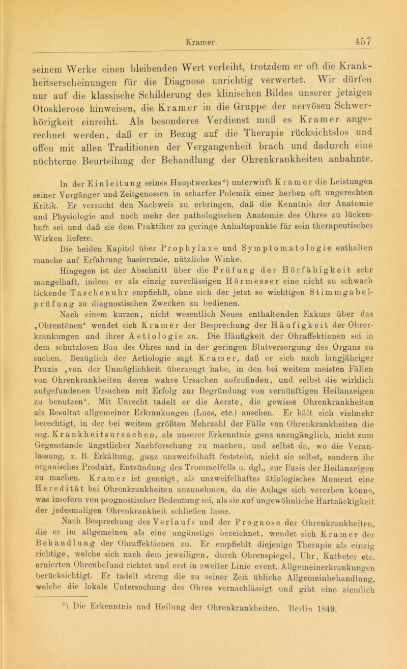 seinem Werke einen bleibenden Wert verleibt, trotzdem er oft die Krank- heitserscheinungen für die Diagnose unrichtig verwertet. Wii düifen nur auf die klassische Schilderung des klinischen Bildes unseiei jetzigen Otosklerose hinweisen, die Kramer in die Gruppe der nervösen Schwei- hörigkeit einreiht. Als besonderes Verdienst muß es Kramer ange- rechnet werden, daß er in Bezug auf die Therapie rücksichtslos und offen mit allen Traditionen der Vergangenheit brach und dadurch eine nüchterne Beurteilung der Behandlung der Ohrenkrankheiten anbahnte. In der Einleitung seines Hauptwerkes*) unterwirft Kramer die Leistungen seiner Vorgänger und Zeitgenossen in scharfer Polemik einer herben oft ungerechten Kritik. Er versucht den Nachweis zu erbringen, daß die Kenntnis der Anatomie und Physiologie und noch mehr der pathologischen Anatomie des Ohres zu lücken- haft sei und daß sie dem Praktiker zu geringe Anhaltspunkte für sein therapeutisches Wirken liefere. Die beiden Kapitel über Prophylaxe und Symptomatologie enthalten manche auf Erfahrung basierende, nützliche Winke. Hingegen ist der Abschnitt über die Prüfung der Hörfähigkeit sehr mangelhaft, indem er als einzig zuverlässigen Hörmesser eine nicht zu schwach tickende Taschenuhr empfiehlt, ohne sich der jetzt so wichtigen Stimmgabel- prüfung zu diagnostischen Zwecken zu bedienen. Nach einem kurzen, nicht wesentlich Neues enthaltenden Exkurs über das „Ohrentönen“ wendet sich Kramer der Besprechung der Häufigkeit der Ohrer- krankungen und ihrer Aetiologie zu. Die Häufigkeit der Ohraffektionen sei in dem schutzlosen Bau des Ohres und in der geringen Blutversorgung des Organs zu suchen. Bezüglich der Aetiologie sagt Kramer, daß er sich nach langjähriger Praxis „von der Unmöglichkeit überzeugt habe, in den bei weitem meisten Fällen von Ohrenkrankheiten deren wahre Ursachen aufzufinden, und selbst die wirklich aufgefundenen Ursachen mit Erfolg zur Begründung von vernünftigen Heilanzeigen zu benutzen“. Mit Unrecht tadelt er die Aerzte, die gewisse Ohrenkrankheiten als Resultat allgemeiner Erkrankungen (Lues, etc.) ansehen. Er hält sich vielmehr berechtigt, in der bei weitem größten Mehrzahl der Fälle von Ohrenkrankheiten die sog. Krankheitsursachen, als unserer Erkenntnis ganz unzugänglich, nicht zum Gegenstände ängstlicher Nachforschung zu machen, und selbst da, wo die Veran- lassung, z. B. Erkältung, ganz unzweifelhaft feststeht, nicht sie selbst, sondern ihr organisches Produkt, Entzündung des Trommelfells u. dgl., zur Basis der Heilanzeigen zu machen. Kramer ist geneigt, als unzweifelhaftes ätiologisches Moment eine Heredität bei Ohrenkrankheiten anzunehmen, da die Anlage sich vererben könne, was insofern von prognostischer Bedeutung sei, als sie auf ungewöhnliche Hartnäckigkeit der jedesmaligen Ohrenkrankheit schließen lasse. Nach Besprechung des Verlaufs und der Prognose der Ohrenkrankheiten, die er im allgemeinen als eine ungünstige bezeichnet, wendet sich Kramer der Behandlung der Ohraffektionen zu. Er empfiehlt diejenige Therapie als einzig- richtige, welche sich nach dem jeweiligen, durch Ohrenspiegel, Uhr, Katheter etc. eruierten Ohrenbefund richtet und erst in zweiter Linie event. Allgemeinerkrankungen berücksichtigt. Er tadelt streng die zu seiner Zeit übliche Allgemeinbehandlung, welche die lokale Untersuchung des Ohres vernachlässigt und gibt eine ziemlich *) Die Erkenntnis und Heilung der Ohrenkrankheiten. Berlin 1849.