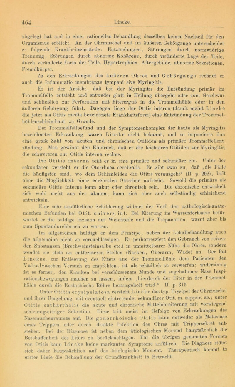abgelegt hat und in einer rationellen Behandlung desselben keinen Nachteil für den Organismus erblickt. An der Ohrmuschel und im äußeren Gehörgange unterscheidet er folgende Krankheitszustände: Entzündungen, Störungen durch normwidrige Trennung, Störungen durch abnorme Kohärenz, durch veränderte Lage der Teile, durch veränderte Form der Teile, Hypertrophien, Aftergebilde, abnorme Sekretionen, Fremdkörper. Zu den Erkrankungen des äußeren Ohres und Gehörgangs rechnet er auch die Inflammatio membranae tympani sive Myringitis. Er ist der Ansicht, daß bei der Myringitis die Entzündung primär im Trommelfelle entsteht und entweder glatt in Heilung übergeht oder zum Geschwür und schließlich zur Perforation mit Eitererguß in die Trommelhöhle oder in den äußeren Gehörgang führt. Dagegen liege der Otitis interna (damit meint Lincke die jetzt als Otitis media bezeichnete Krankheitsform) eine Entzündung der Trommel- höhlenschleimhaut zu Grunde. Der Trommelfellbefund und der Symptomenkomplex der heute als Myringitis bezeichneten Erkrankung waren Lincke nicht bekannt, und so imponierte ihm eine große Zahl von akuten und chronischen Otitiden als primäre Trommelfellent zündung. Man gewinnt den Eindruck, daß er die leichteren Otitiden zur Myringitis, die schwereren zur Otitis interna rechne. Die Otitis interna teilt er in eine primäre und sekundäre ein. Enter der sekundären versteht er die Otorrhoea cerebralis. Er gibt zwar zu, daß „die Fälle die häufigsten sind, wo dem Gehirnleiden die Otitis vorausgeht11 (IT. p. 292), hält aber die Möglichkeit einer cerebralen Otorrhoe aufrecht. Sowohl die primäre als sekundäre Otitis interna kann akut oder chronisch sein. Die chronische entwickelt sich wohl meist aus der akuten, kann sich aber auch selbständig schleichend entwickeln. Eine sehr ausführliche Schilderung widmet der Yerf. den pathologisch-anato- mischen Befunden bei Otit. univers. int. Bei Eiterung im Warzenfortsatze befür- wortet er die baldige Inzision der Weichteile und die Trepanation, warnt aber bis zum Spontandurchbruch zu warten. Im allgemeinen huldigt er dem Prinzipe, neben der Lokalbehandlung auch die allgemeine nicht zu vernachlässigen. Er perhorresziert den Gebrauch von reizen- den Substanzen (Brechweinsteinsalbe etc.) in unmittelbarer Nähe des Ohres, sondern wendet sie stets an entfernteren Stellen (Nacken, Oberarm, Wade) an. Der Rat Linckes, zur Entleerung des Eiters aus der Trommelhöhle dem Patienten den Valsalvaschen Versuch zu empfehlen, ist als schädlich zu verwerfen; widersinnig ist es ferner, den Kranken bei verschlossenem Munde und zugehaltener Nase Inspi- rationsbewegungen machen zu lassen, indem „hierdurch der Eiter in der Trommel- höhle durch die Eustachische Röhre herausgeholt wird.“ II. p. 313. Unter Otitis erysipel atosa versteht Lincke das typ. Erysipel der Ohrmuschel und ihrer Umgebung, mit eventuell eintretender sekundärer Otit. m. suppur. ac.; unter Otitis catharrhalis die akute und chronische Mittelohreiterung mit vorwiegend schleimig-eitriger Sekretion. Diese tritt meist im Gefolge von Erkrankungen des Nasenrachenraumes auf. Die gonorrhoische Otitis kann entweder als Metastase eines Trippers oder durch direkte Infektion des Ohres mit Trippersekret ent- stehen. Bei der Diagnose ist neben dem ätiologischen Moment hauptsächlich die Beschaffenheit des Eiters zu berücksichtigen. Für die übrigen genannten lormen von Otitis kann Lincke keine markanten Symptome anführen. Die Diagnose stützt sich daher hauptsächlich auf das ätiologische Moment. Therapeutisch kommt in erster Linie die Behandlung der Grundkrankheit in Betracht.