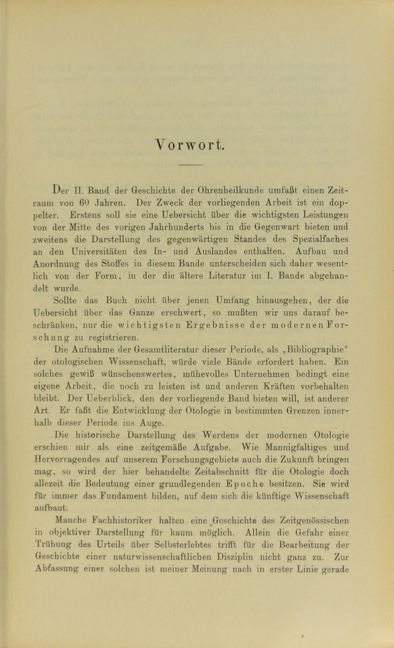 Vorwort. Der II. Band der Geschichte der Ohrenheilkunde umfaßt einen Zeit- raum von 60 Jahren. Der Zweck der vorliegenden Arbeit ist ein dop- pelter. Erstens soll sie eine Uebersicht über die wichtigsten Leistungen von der Mitte des vorigen Jahrhunderts bis in die Gegenwart bieten und zweitens die Darstellung des gegenwärtigen Standes des Spezialfaches an den Universitäten des In- und Auslandes enthalten. Aufbau und Anordnung des Stoffes in diesem Bande unterscheiden sich daher wesent- lich von der Form, in der die ältere Literatur im I. Bande abgehan- delt wurde. Sollte das Buch nicht über jenen Umfang hinausgehen, der die Uebersicht über das Ganze erschwert, so mußten wir uns darauf be- schränken, nur die wichtigsten Ergebnisse der modernen For- schung zu registrieren. Die Aufnahme der Gesamtliteratur dieser Periode, als „Bibliographie“ der otologischen Wissenschaft, würde viele Bände erfordert haben. Ein solches gewiß wünschenswertes, mühevolles Unternehmen bedingt eine eigene Arbeit, die noch zu leisten ist und anderen Kräften Vorbehalten bleibt. Der Ueberblick, den der vorliegende Band bieten will, ist anderer Art. Er faßt die Entwicklung der Otologie in bestimmten Grenzen inner- halb dieser Periode ins Auge. Die historische Darstellung des Werdens der modernen Otologie erschien mir als eine zeitgemäße Aufgabe. Wie Mannigfaltiges und Hervorragendes auf unserem Forschungsgebiete auch die Zukunft bringen mag, so wird der hier behandelte Zeitabschnitt für die Otologie doch allezeit die Bedeutung einer grundlegenden Epoche besitzen. Sie wird für immer das Fundament bilden, auf dem sich die künftige Wissenschaft auf baut. Manche Fachhistoriker halten eine Geschichte des Zeitgenössischen in objektiver Darstellung für kaum möglich. Allein die Gefahr einer Trübung des Urteils über Selbsterlebtes trifft für die Bearbeitung der Geschichte einer naturwissenschaftlichen Disziplin nicht ganz zu. Zur Abfassung einer solchen ist meiner Meinung nach in erster Linie gerade