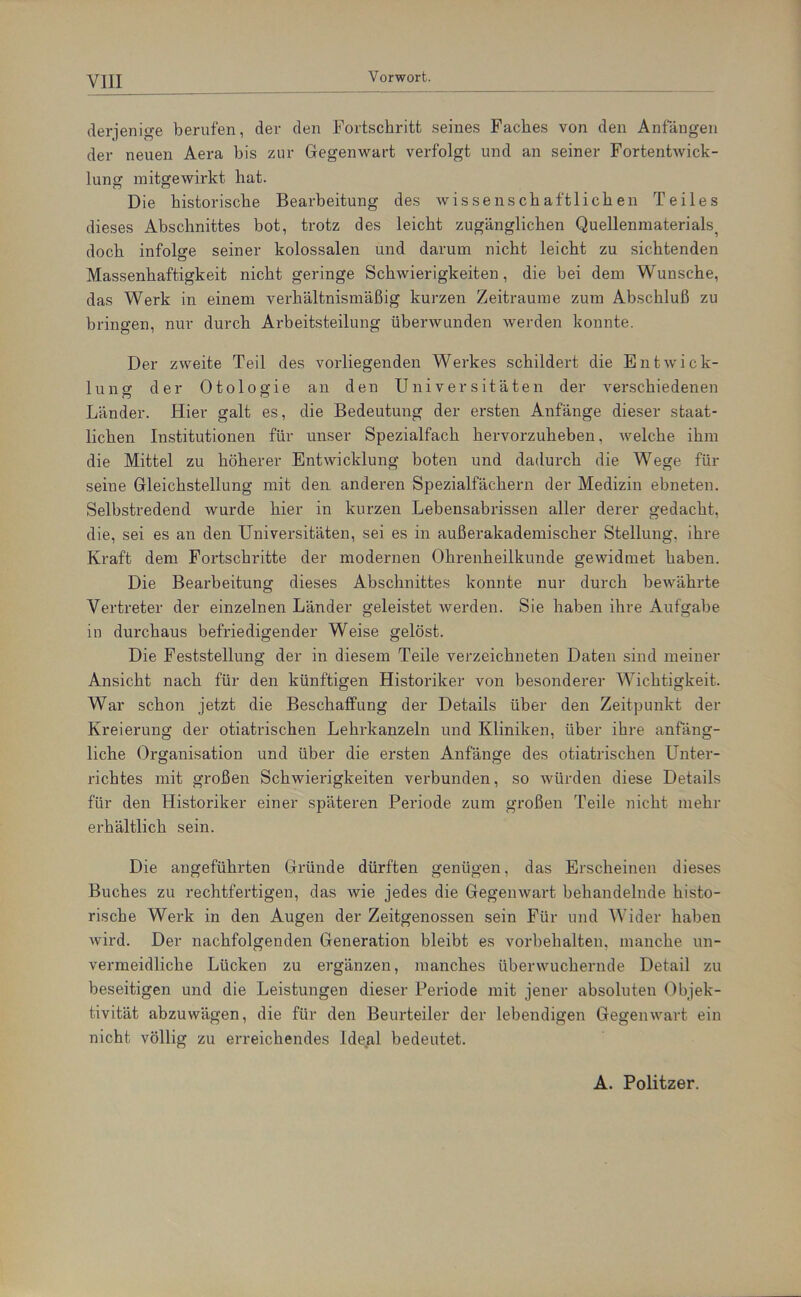 derjenige berufen, der den Fortschritt seines Faches von den Anfängen der neuen Aera bis zur Gegenwart verfolgt und an seiner Fortentwick- lung mitgewirkt hat. Die historische Bearbeitung des wissenschaftlichen Teiles dieses Abschnittes bot, trotz des leicht zugänglichen Quellenmaterials^ doch infolge seiner kolossalen und darum nicht leicht zu sichtenden Massenhaftigkeit nicht geringe Schwierigkeiten, die bei dem Wunsche, das Werk in einem verhältnismäßig kurzen Zeiträume zum Abschluß zu bringen, nur durch Arbeitsteilung überwunden werden konnte. Der zweite Teil des vorliegenden Werkes schildert die Entwick- lung der Otologie an den Universitäten der verschiedenen Länder. Hier galt es, die Bedeutung der ersten Anfänge dieser staat- lichen Institutionen für unser Spezialfach hervorzuheben, welche ihm die Mittel zu höherer Entwicklung boten und dadurch die Wege für seine Gleichstellung mit den anderen Spezialfächern der Medizin ebneten. Selbstredend wurde hier in kurzen Lebensabrissen aller derer gedacht, die, sei es an den Universitäten, sei es in außerakademischer Stellung, ihre Kraft dem Fortschritte der modernen Ohrenheilkunde gewidmet haben. Die Bearbeitung dieses Abschnittes konnte nur durch bewährte Vertreter der einzelnen Länder geleistet werden. Sie haben ihre Aufgabe in durchaus befriedigender Weise gelöst. Die Feststellung der in diesem Teile verzeichneten Daten sind meiner Ansicht nach für den künftigen Historiker von besonderer Wichtigkeit. War schon jetzt die Beschaffung der Details über den Zeitpunkt der Kreierung der otiatrischen Lehrkanzeln und Kliniken, über ihre anfäng- liche Organisation und über die ersten Anfänge des otiatrischen Unter- richtes mit großen Schwierigkeiten verbunden, so würden diese Details für den Historiker einer späteren Periode zum großen Teile nicht mehr erhältlich sein. Die angeführten Gründe dürften genügen, das Erscheinen dieses Buches zu rechtfertigen, das wie jedes die Gegenwart behandelnde histo- rische Werk in den Augen der Zeitgenossen sein Für und Wider haben wird. Der nachfolgenden Generation bleibt es Vorbehalten, manche un- vermeidliche Lücken zu ergänzen, manches überwuchernde Detail zu beseitigen und die Leistungen dieser Periode mit jener absoluten Objek- tivität abzuwägen, die für den Beurteiler der lebendigen Gegenwart ein nicht völlig zu erreichendes Ideal bedeutet. A. Politzer.