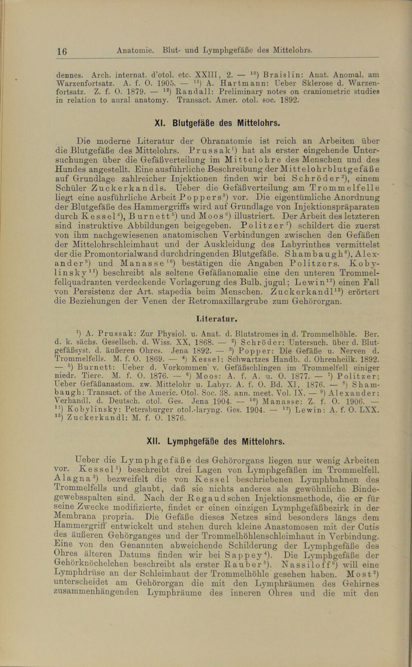 dennes. Arch. internat. d’otol. etc. XXIII, 2. — 10) Braislin: Anat. Anomal, am Warzenfortsatz. A. f. 0. 1905. — n) A. Hartmann: Ueber Sklerose d. Warzen- fortsatz. Z. f. 0. 1879. — 12) Randall: Preliminary notes on craniometric studies in relation to aural anatomy. Transact. Amer. otol. soc. 1892. XI. Blutgefäße des Mittelohrs. Die moderne Literatur der Ohranatomie ist reich an Arbeiten über die Blutgefäße des Mittelohrs. Prussak1) hat als erster eingehende Unter- suchungen über die Gefäßverteilung im Mittelohre des Menschen und des Hundes angestellt. Eine ausführliche Beschreibung der Mittelohrblutgefäß e auf Grundlage zahlreicher Injektionen finden wir bei Schröder2), einem Schüler Zuckerkandis. Ueber die Gefäß Verteilung am Trommelfelle liegt eine ausführliche Arbeit Poppers3) vor. Die eigentümliche Anordnung der Blutgefäße des Hammergriffs wird auf Grundlage von Injektionspräparaten durch Kessel'1), Burnett5) und M o o s °) illustriert. Der Arbeit des letzteren sind instruktive Abbildungen beigegeben. Politzer7) schildert die zuerst von ihm nachgewiesenen anatomischen Verbindungen zwischen den Gefäßen der Mittelohrschleimhaut und der Auskleidung des Labyrinthes vermittelst der die Promontorialwand durchdringenden Blutgefäße. Shambaugh8), Alex- ander9) und Manasse10) bestätigen die Angaben Politzers. Koby- linsky11) beschreibt als seltene Gefäßanomalie eine den unteren Trommel- fellquadranten verdeckende Vorlagerung des Bulb, jugul; Lewin12) einen Fall von Persistenz der Art. stapedia beim Menschen. Zuckerkandl13) erörtert die Beziehungen der Venen der Retromaxillargrube zum Gehörorgan. Literatur. !) A. Prussak: Zur Physiol. u. Anat. d. Blutstromes in d. Trommelhöhle. Ber. d. lc. sächs. Gesellsch. d. Wiss. XX, 1868. — 2) Schröder: Untersuch, überd. Blut- gefäßsyst, d. äußeren Ohres. Jena 1892. — 3) Popper: Die Gefäße u. Nerven d. Trommelfells. M. f. 0. 1869. — 4) Kessel: Sclrwartzes Handb. d. Ohrenheilk. 1892. — 5) Bur nett: Ueber d. Vorkommen' v. Gefäßschlingen im Trommelfell einiger niedr. Tiere. M. f. 0. 1876. — 6) Moos: A. f. A. u. 0. 1877. — 7) Politzer; Ueber Gefäßanastom. zw. Mittelohr u. Labyr. A. f. 0. Bd. XI, 1876. — s) Sham- baugh: Transact. of the Americ. Otol. Soc. 38. ann. meet. Vol. IX. — 9) Alexander: Verhandl. d. Deutsch, otol. Ges. Jena 1904. — 10) Manasse: Z. f. 0. 1906. — u) Kobylinsky: Petersburger otol.-laryng. Ges. 1904. — 12) Lewin: A. f. 0. LXX. 13) Zuckerkandl: M. f. 0. 1876. XII. Lymphgefäße des Mittelohrs. Ueber die Lymphgefäße des Gehörorgans liegen nur wenig Arbeiten vor. Kessel1) beschreibt drei Lagen von Lymphgefäßen im Trommelfell. Alagna3) bezweifelt die von Kessel beschriebenen Lymphbahnen des Trommelfells und glaubt, daß sie nichts anderes als gewöhnliche Binde- gewebsspalten sind. Nach der Regaudsehen Injektionsmethode, die er für seine Zwecke modifizierte, findet er einen einzigen Lymphgefäßbezirk in der Membrana propria. Die Gefäße dieses Netzes sind besonders längs dem Hammergriff entwickelt und stehen durch kleine Anastomosen mit der Cutis des äußeren Gehörganges und der Trommelhöhlenschleimhaut in Verbindung. Eine von den Genannten abweichende Schilderung der Lymphgefäße des Ohres älteren Datums finden wir bei Sappey4). Die Lvunphgefäße der Gehörknöchelchen beschreibt als erster Räuber5). Nassiloff8) will eine Lymphdrüse an der Schleimhaut der Trommelhöhle gesehen haben. Most2) unterscheidet am Gehörorgan die mit den Lymphräumen des Gehirnes zusammenhängenden Lymphräuine des inneren Ohres und die mit den