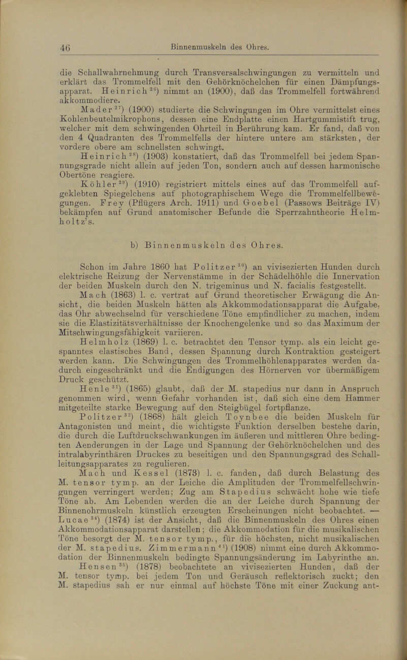 die Sckallwahrnehmung durch Transversalschwingungen zu vermitteln und erklärt das Trommelfell mit den Gehörknöchelchen für einen Dämpfungs- apparat. Heinrich20) nimmt an (1900), daß das Trommelfell fortwährend akkommodiere. Mader 27) (1900) studierte die Schwingungen im Ohre vermittelst eines Kohlenbeutelmikrophons, dessen eine Endplatte einen Hartgummistift trug, welcher mit dem schwingenden Ohrteil in Berührung kam. Er fand, daß von den 4 Quadranten des Trommelfells der hintere untere am stärksten, der vordere obere am schnellsten schwingt. Heinrich 28) (1903) konstatiert, daß das Trommelfell bei jedem Span- nungsgrade nicht allein auf jeden Ton, sondern auch auf dessen harmonische Obertöne reagiere. Köhler29) (1910) registriert mittels eines auf das Trommelfell auf- geklebten Spiegelchens auf photographischem Wege die Trommelfellbewe- gungen. Frey (Pflügers Arch. 1911) und Goebel (Passows Beiträge IV) bekämpfen auf Grund anatomischer Befunde die Sperrzahntheorie Helm- hol t z’s. b) Binnenmuskeln des Ohres. Schon im Jahre 1860 hat Politzer30) an vivisezierten Hunden durch elektrische Beizung der Nervenstämme in der Schädelhöhle die Innervation der beiden Muskeln durch den N. trigeminus und N. facialis festgestellt. Mach (1863) 1. c. vertrat auf Grund theoretischer Erwägung die An- sicht, die beiden Muskeln hätten als Akkommodationsapparat die Aufgabe, das Ohr abwechselnd für verschiedene Töne empfindlicher zu machen, indem sie die ElastizitätsVerhältnisse der Knochengelenke und so das Maximum der Mitschwingungsfähigkeit variieren. Helmholz (1869) 1. c. betrachtet den Tensor tymp. als ein leicht ge- spanntes elastisches Band, dessen Spannung durch Kontraktion gesteigert werden kann. Die Schwingungen des Trommelhöhlenapparates werden da- durch eingeschränkt und die Endigungen des Hörnerven vor übermäßigem Druck geschützt. Henle 31) (1865) glaubt, daß der M. stapedius nur dann in Anspruch genommen wird, wenn Gefahr vorhanden ist, daß sich eine dem Hammer mitgeteilte starke Bewegung auf den Steigbügel fortpflanze. Politzer 32) (1868) hält gleich Toynbee die beiden Muskeln für Antagonisten und meint, die wichtigste Funktion derselben bestehe darin, die durch die Luftdruckschwankungen im äußeren und mittleren Ohre beding- ten Aenderungen in der Lage und Spannung der Gehörknöchelchen und des intralabyrinthären Druckes zu beseitigen und den Spannungsgrad des Schall- leitungsapparates zu regulieren. Mach und Kessel (1873) 1. c. fanden, daß durch Belastung des M. tensor tymp. an der Leiche die Amplituden der Trommelfellschwin- gungen verringert werden; Zug am Stapedius schwächt hohe wie tiefe Töne ab. Am Lebenden werden die an der Leiche durch Spannung der Binnenohrmuskeln künstlich erzeugten Erscheinungen nicht beobachtet. — Lucae34) (1874) ist der Ansicht, daß die Binnenmuskeln des Ohres einen Akkommodationsapparat darstellen; die Akkommodation für die musikalischen Töne besorgt der M. tensor tymp., für die höchsten, nicht musikalischen der M. stapedius. Zimmermann'11) (1908) nimmt eine durch Akkommo- dation der Binnenmuskeln bedingte Spannungsänderung im Labyrinthe an. Hensen38) (1878) beobachtete an vivisezierten Hunden, daß der M. tensor tymp. bei jedem Ton und Geräusch reflektorisch zuckt; den M. stapedius sah er nur einmal auf höchste Töne mit einer Zuckung ant-